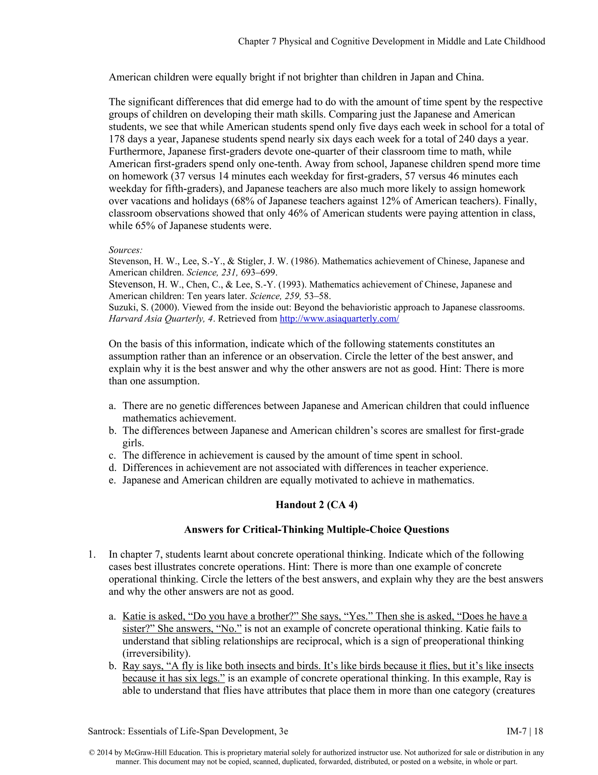 Chapter 7 Physical and Cognitive Development in Middle and Late Childhood
Santrock: Essentials of Life-Span Development, 3e IM-7 | 18
© 2014 by McGraw-Hill Education. This is proprietary material solely for authorized instructor use. Not authorized for sale or distribution in any
manner. This document may not be copied, scanned, duplicated, forwarded, distributed, or posted on a website, in whole or part.
American children were equally bright if not brighter than children in Japan and China.
The significant differences that did emerge had to do with the amount of time spent by the respective
groups of children on developing their math skills. Comparing just the Japanese and American
students, we see that while American students spend only five days each week in school for a total of
178 days a year, Japanese students spend nearly six days each week for a total of 240 days a year.
Furthermore, Japanese first-graders devote one-quarter of their classroom time to math, while
American first-graders spend only one-tenth. Away from school, Japanese children spend more time
on homework (37 versus 14 minutes each weekday for first-graders, 57 versus 46 minutes each
weekday for fifth-graders), and Japanese teachers are also much more likely to assign homework
over vacations and holidays (68% of Japanese teachers against 12% of American teachers). Finally,
classroom observations showed that only 46% of American students were paying attention in class,
while 65% of Japanese students were.
Sources:
Stevenson, H. W., Lee, S.-Y., & Stigler, J. W. (1986). Mathematics achievement of Chinese, Japanese and
American children. Science, 231, 693–699.
Stevenson, H. W., Chen, C., & Lee, S.-Y. (1993). Mathematics achievement of Chinese, Japanese and
American children: Ten years later. Science, 259, 53–58.
Suzuki, S. (2000). Viewed from the inside out: Beyond the behavioristic approach to Japanese classrooms.
Harvard Asia Quarterly, 4. Retrieved from http://www.asiaquarterly.com/
On the basis of this information, indicate which of the following statements constitutes an
assumption rather than an inference or an observation. Circle the letter of the best answer, and
explain why it is the best answer and why the other answers are not as good. Hint: There is more
than one assumption.
a. There are no genetic differences between Japanese and American children that could influence
mathematics achievement.
b. The differences between Japanese and American children’s scores are smallest for first-grade
girls.
c. The difference in achievement is caused by the amount of time spent in school.
d. Differences in achievement are not associated with differences in teacher experience.
e. Japanese and American children are equally motivated to achieve in mathematics.
Handout 2 (CA 4)
Answers for Critical-Thinking Multiple-Choice Questions
1. In chapter 7, students learnt about concrete operational thinking. Indicate which of the following
cases best illustrates concrete operations. Hint: There is more than one example of concrete
operational thinking. Circle the letters of the best answers, and explain why they are the best answers
and why the other answers are not as good.
a. Katie is asked, “Do you have a brother?” She says, “Yes.” Then she is asked, “Does he have a
sister?” She answers, “No.” is not an example of concrete operational thinking. Katie fails to
understand that sibling relationships are reciprocal, which is a sign of preoperational thinking
(irreversibility).
b. Ray says, “A fly is like both insects and birds. It’s like birds because it flies, but it’s like insects
because it has six legs.” is an example of concrete operational thinking. In this example, Ray is
able to understand that flies have attributes that place them in more than one category (creatures
 