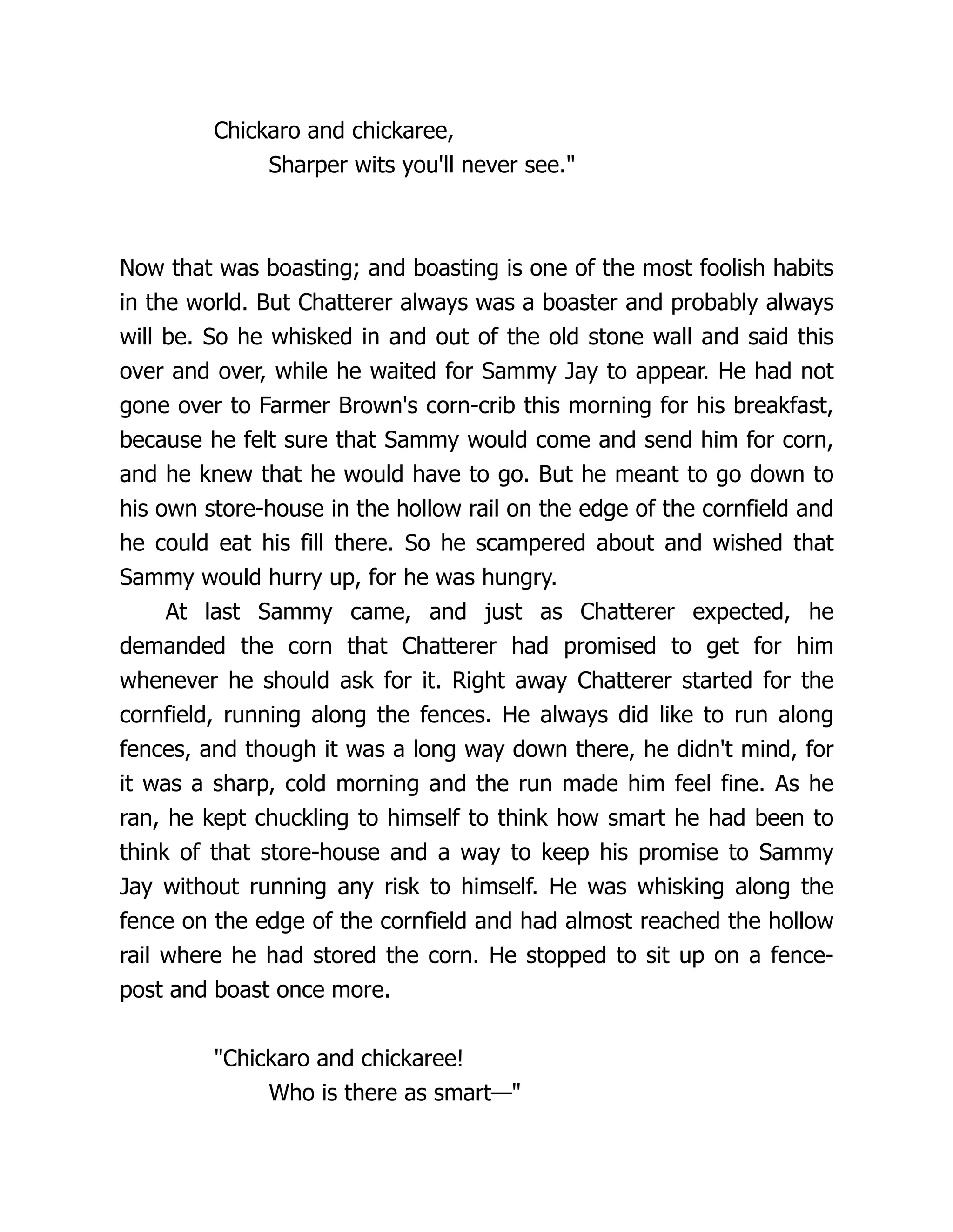 Chickaro and chickaree,
Sharper wits you'll never see."
Now that was boasting; and boasting is one of the most foolish habits
in the world. But Chatterer always was a boaster and probably always
will be. So he whisked in and out of the old stone wall and said this
over and over, while he waited for Sammy Jay to appear. He had not
gone over to Farmer Brown's corn-crib this morning for his breakfast,
because he felt sure that Sammy would come and send him for corn,
and he knew that he would have to go. But he meant to go down to
his own store-house in the hollow rail on the edge of the cornfield and
he could eat his fill there. So he scampered about and wished that
Sammy would hurry up, for he was hungry.
At last Sammy came, and just as Chatterer expected, he
demanded the corn that Chatterer had promised to get for him
whenever he should ask for it. Right away Chatterer started for the
cornfield, running along the fences. He always did like to run along
fences, and though it was a long way down there, he didn't mind, for
it was a sharp, cold morning and the run made him feel fine. As he
ran, he kept chuckling to himself to think how smart he had been to
think of that store-house and a way to keep his promise to Sammy
Jay without running any risk to himself. He was whisking along the
fence on the edge of the cornfield and had almost reached the hollow
rail where he had stored the corn. He stopped to sit up on a fence-
post and boast once more.
"Chickaro and chickaree!
Who is there as smart—"
 