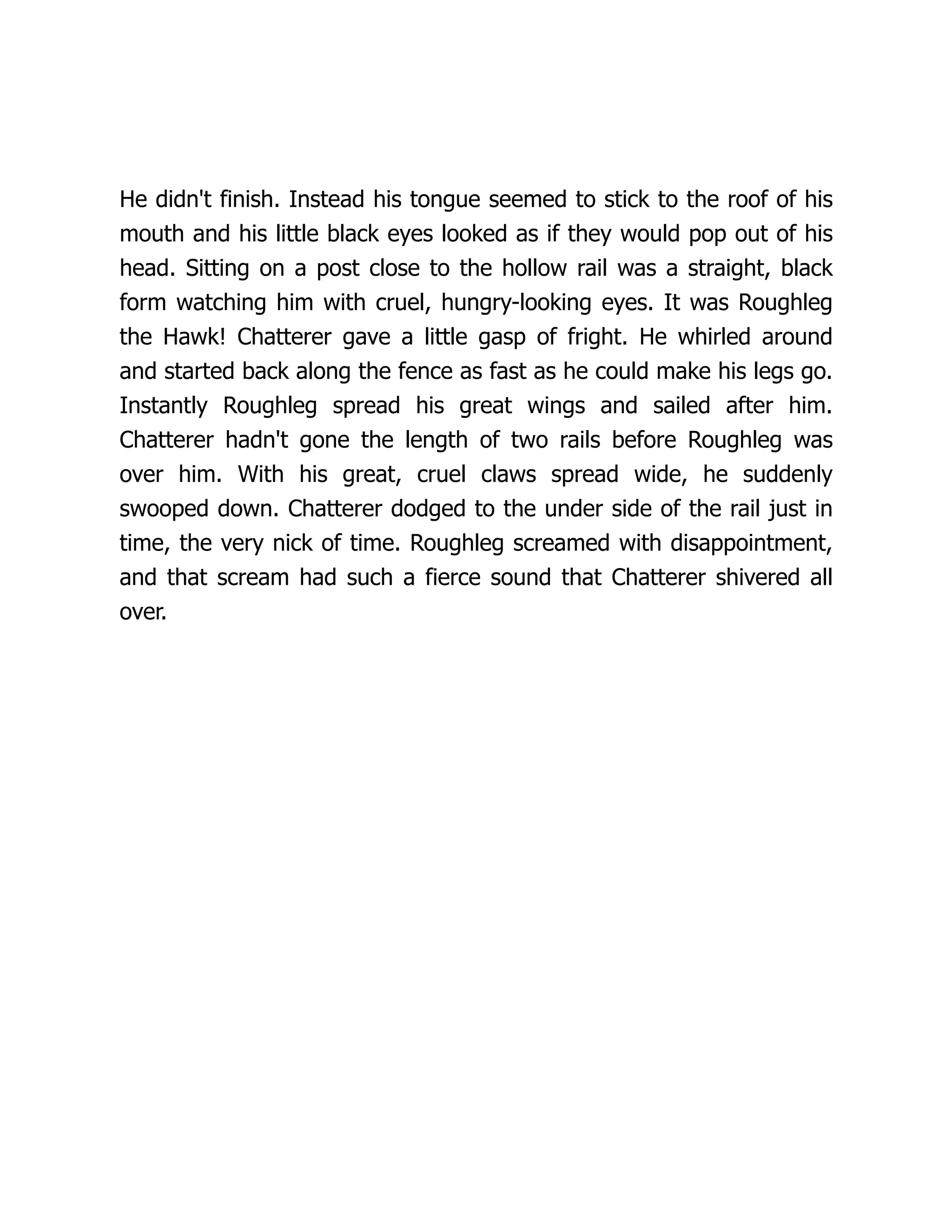 He didn't finish. Instead his tongue seemed to stick to the roof of his
mouth and his little black eyes looked as if they would pop out of his
head. Sitting on a post close to the hollow rail was a straight, black
form watching him with cruel, hungry-looking eyes. It was Roughleg
the Hawk! Chatterer gave a little gasp of fright. He whirled around
and started back along the fence as fast as he could make his legs go.
Instantly Roughleg spread his great wings and sailed after him.
Chatterer hadn't gone the length of two rails before Roughleg was
over him. With his great, cruel claws spread wide, he suddenly
swooped down. Chatterer dodged to the under side of the rail just in
time, the very nick of time. Roughleg screamed with disappointment,
and that scream had such a fierce sound that Chatterer shivered all
over.
 