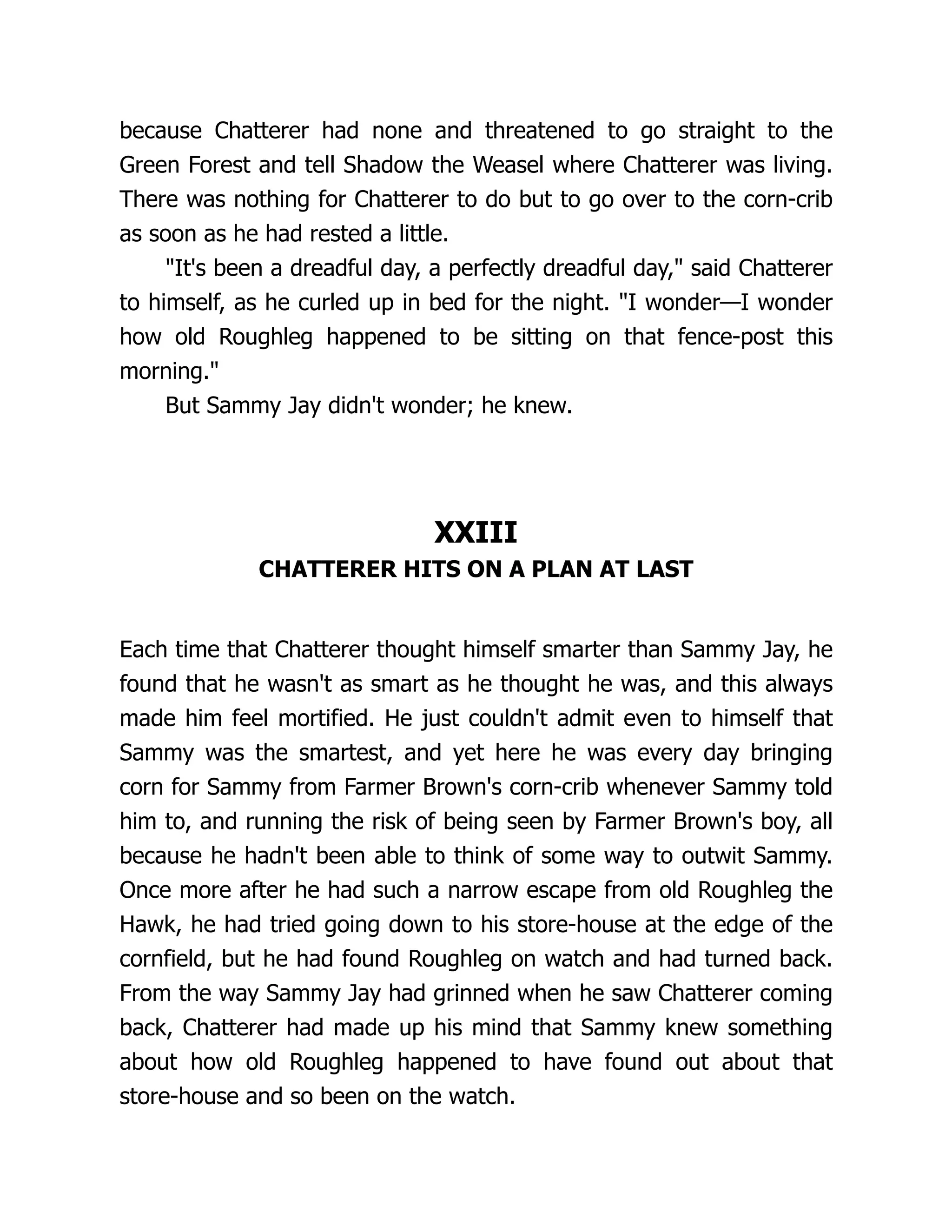 because Chatterer had none and threatened to go straight to the
Green Forest and tell Shadow the Weasel where Chatterer was living.
There was nothing for Chatterer to do but to go over to the corn-crib
as soon as he had rested a little.
"It's been a dreadful day, a perfectly dreadful day," said Chatterer
to himself, as he curled up in bed for the night. "I wonder—I wonder
how old Roughleg happened to be sitting on that fence-post this
morning."
But Sammy Jay didn't wonder; he knew.
XXIII
CHATTERER HITS ON A PLAN AT LAST
Each time that Chatterer thought himself smarter than Sammy Jay, he
found that he wasn't as smart as he thought he was, and this always
made him feel mortified. He just couldn't admit even to himself that
Sammy was the smartest, and yet here he was every day bringing
corn for Sammy from Farmer Brown's corn-crib whenever Sammy told
him to, and running the risk of being seen by Farmer Brown's boy, all
because he hadn't been able to think of some way to outwit Sammy.
Once more after he had such a narrow escape from old Roughleg the
Hawk, he had tried going down to his store-house at the edge of the
cornfield, but he had found Roughleg on watch and had turned back.
From the way Sammy Jay had grinned when he saw Chatterer coming
back, Chatterer had made up his mind that Sammy knew something
about how old Roughleg happened to have found out about that
store-house and so been on the watch.
 