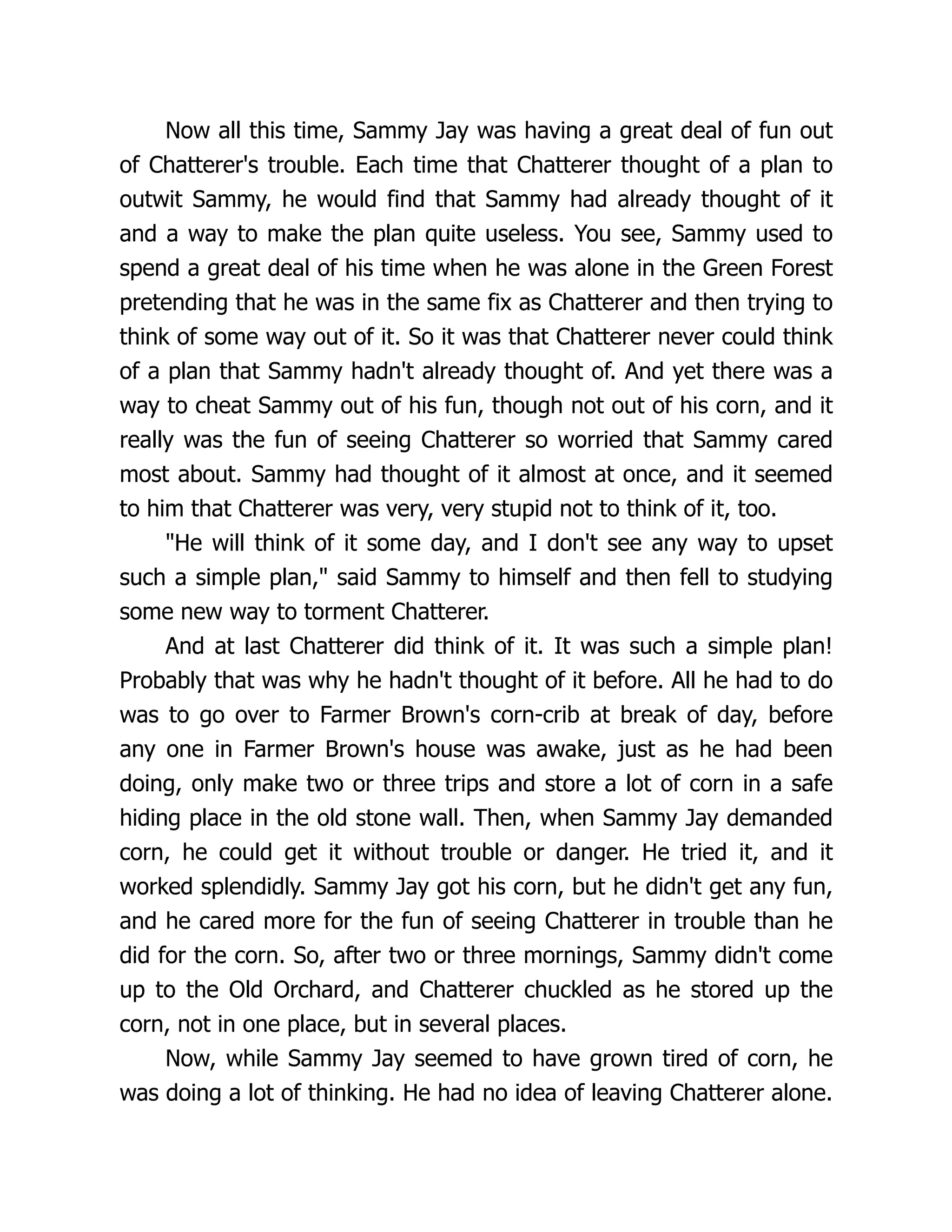 Now all this time, Sammy Jay was having a great deal of fun out
of Chatterer's trouble. Each time that Chatterer thought of a plan to
outwit Sammy, he would find that Sammy had already thought of it
and a way to make the plan quite useless. You see, Sammy used to
spend a great deal of his time when he was alone in the Green Forest
pretending that he was in the same fix as Chatterer and then trying to
think of some way out of it. So it was that Chatterer never could think
of a plan that Sammy hadn't already thought of. And yet there was a
way to cheat Sammy out of his fun, though not out of his corn, and it
really was the fun of seeing Chatterer so worried that Sammy cared
most about. Sammy had thought of it almost at once, and it seemed
to him that Chatterer was very, very stupid not to think of it, too.
"He will think of it some day, and I don't see any way to upset
such a simple plan," said Sammy to himself and then fell to studying
some new way to torment Chatterer.
And at last Chatterer did think of it. It was such a simple plan!
Probably that was why he hadn't thought of it before. All he had to do
was to go over to Farmer Brown's corn-crib at break of day, before
any one in Farmer Brown's house was awake, just as he had been
doing, only make two or three trips and store a lot of corn in a safe
hiding place in the old stone wall. Then, when Sammy Jay demanded
corn, he could get it without trouble or danger. He tried it, and it
worked splendidly. Sammy Jay got his corn, but he didn't get any fun,
and he cared more for the fun of seeing Chatterer in trouble than he
did for the corn. So, after two or three mornings, Sammy didn't come
up to the Old Orchard, and Chatterer chuckled as he stored up the
corn, not in one place, but in several places.
Now, while Sammy Jay seemed to have grown tired of corn, he
was doing a lot of thinking. He had no idea of leaving Chatterer alone.
 