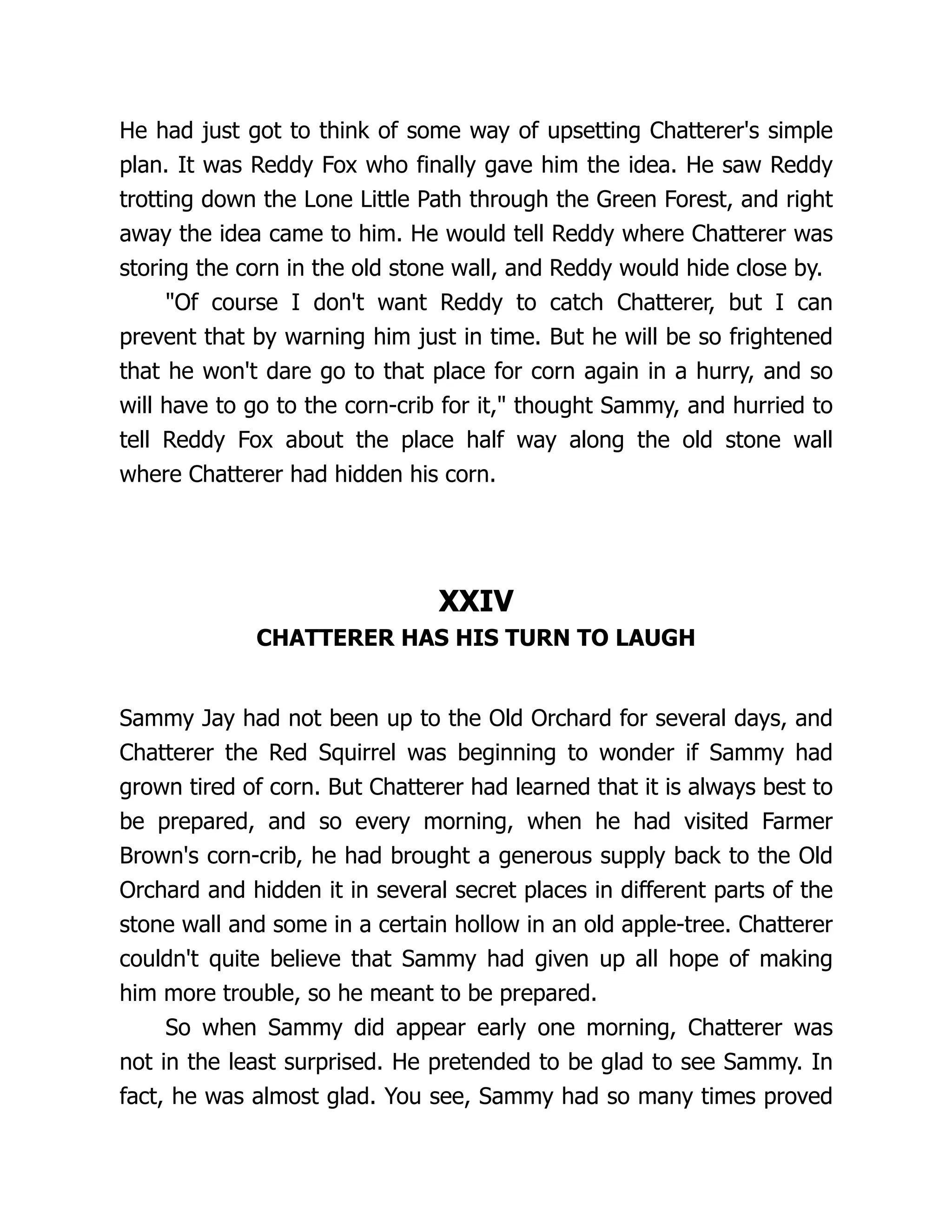 He had just got to think of some way of upsetting Chatterer's simple
plan. It was Reddy Fox who finally gave him the idea. He saw Reddy
trotting down the Lone Little Path through the Green Forest, and right
away the idea came to him. He would tell Reddy where Chatterer was
storing the corn in the old stone wall, and Reddy would hide close by.
"Of course I don't want Reddy to catch Chatterer, but I can
prevent that by warning him just in time. But he will be so frightened
that he won't dare go to that place for corn again in a hurry, and so
will have to go to the corn-crib for it," thought Sammy, and hurried to
tell Reddy Fox about the place half way along the old stone wall
where Chatterer had hidden his corn.
XXIV
CHATTERER HAS HIS TURN TO LAUGH
Sammy Jay had not been up to the Old Orchard for several days, and
Chatterer the Red Squirrel was beginning to wonder if Sammy had
grown tired of corn. But Chatterer had learned that it is always best to
be prepared, and so every morning, when he had visited Farmer
Brown's corn-crib, he had brought a generous supply back to the Old
Orchard and hidden it in several secret places in different parts of the
stone wall and some in a certain hollow in an old apple-tree. Chatterer
couldn't quite believe that Sammy had given up all hope of making
him more trouble, so he meant to be prepared.
So when Sammy did appear early one morning, Chatterer was
not in the least surprised. He pretended to be glad to see Sammy. In
fact, he was almost glad. You see, Sammy had so many times proved
 