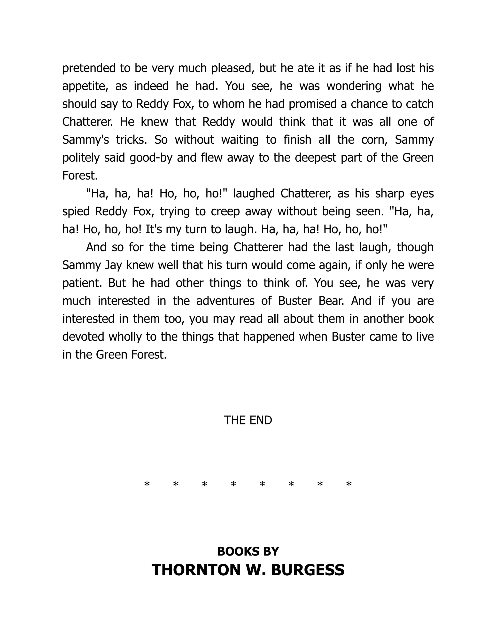 pretended to be very much pleased, but he ate it as if he had lost his
appetite, as indeed he had. You see, he was wondering what he
should say to Reddy Fox, to whom he had promised a chance to catch
Chatterer. He knew that Reddy would think that it was all one of
Sammy's tricks. So without waiting to finish all the corn, Sammy
politely said good-by and flew away to the deepest part of the Green
Forest.
"Ha, ha, ha! Ho, ho, ho!" laughed Chatterer, as his sharp eyes
spied Reddy Fox, trying to creep away without being seen. "Ha, ha,
ha! Ho, ho, ho! It's my turn to laugh. Ha, ha, ha! Ho, ho, ho!"
And so for the time being Chatterer had the last laugh, though
Sammy Jay knew well that his turn would come again, if only he were
patient. But he had other things to think of. You see, he was very
much interested in the adventures of Buster Bear. And if you are
interested in them too, you may read all about them in another book
devoted wholly to the things that happened when Buster came to live
in the Green Forest.
THE END
* * * * * * * *
BOOKS BY
THORNTON W. BURGESS
 