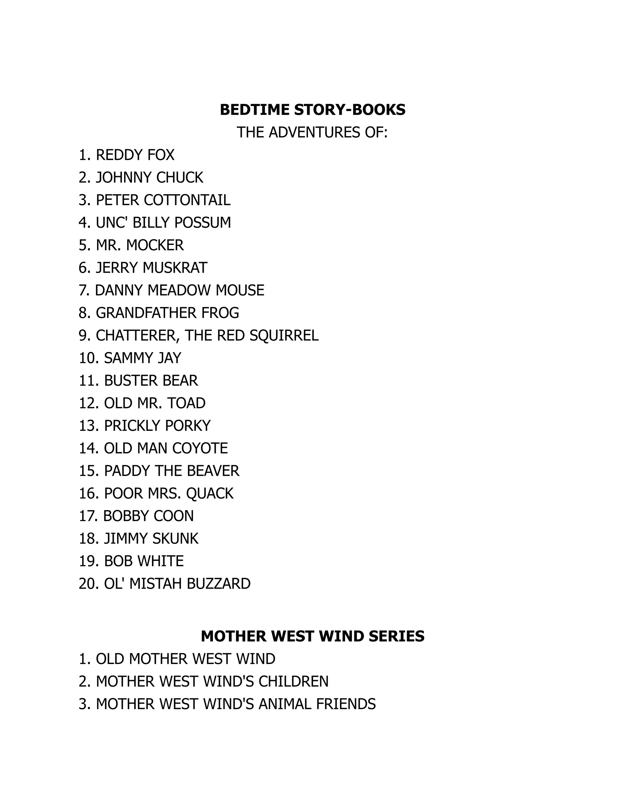 BEDTIME STORY-BOOKS
THE ADVENTURES OF:
1. REDDY FOX
2. JOHNNY CHUCK
3. PETER COTTONTAIL
4. UNC' BILLY POSSUM
5. MR. MOCKER
6. JERRY MUSKRAT
7. DANNY MEADOW MOUSE
8. GRANDFATHER FROG
9. CHATTERER, THE RED SQUIRREL
10. SAMMY JAY
11. BUSTER BEAR
12. OLD MR. TOAD
13. PRICKLY PORKY
14. OLD MAN COYOTE
15. PADDY THE BEAVER
16. POOR MRS. QUACK
17. BOBBY COON
18. JIMMY SKUNK
19. BOB WHITE
20. OL' MISTAH BUZZARD
MOTHER WEST WIND SERIES
1. OLD MOTHER WEST WIND
2. MOTHER WEST WIND'S CHILDREN
3. MOTHER WEST WIND'S ANIMAL FRIENDS
 
