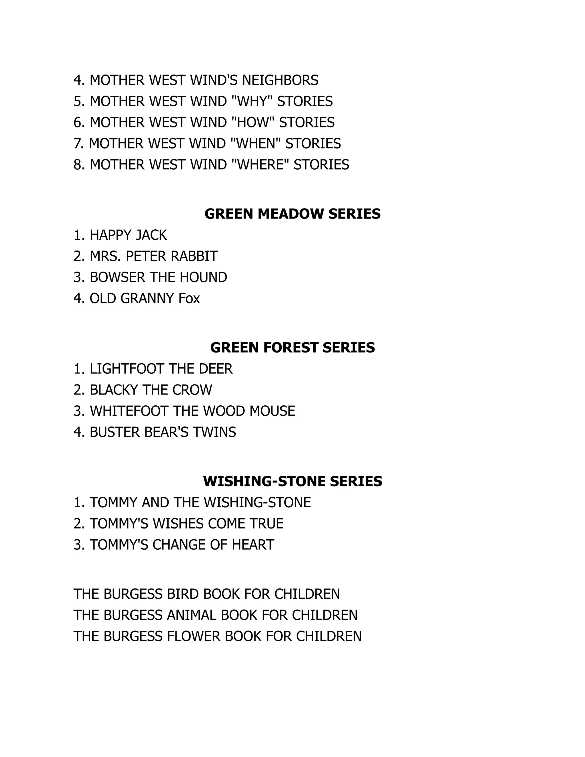 4. MOTHER WEST WIND'S NEIGHBORS
5. MOTHER WEST WIND "WHY" STORIES
6. MOTHER WEST WIND "HOW" STORIES
7. MOTHER WEST WIND "WHEN" STORIES
8. MOTHER WEST WIND "WHERE" STORIES
GREEN MEADOW SERIES
1. HAPPY JACK
2. MRS. PETER RABBIT
3. BOWSER THE HOUND
4. OLD GRANNY Fox
GREEN FOREST SERIES
1. LIGHTFOOT THE DEER
2. BLACKY THE CROW
3. WHITEFOOT THE WOOD MOUSE
4. BUSTER BEAR'S TWINS
WISHING-STONE SERIES
1. TOMMY AND THE WISHING-STONE
2. TOMMY'S WISHES COME TRUE
3. TOMMY'S CHANGE OF HEART
THE BURGESS BIRD BOOK FOR CHILDREN
THE BURGESS ANIMAL BOOK FOR CHILDREN
THE BURGESS FLOWER BOOK FOR CHILDREN
 
