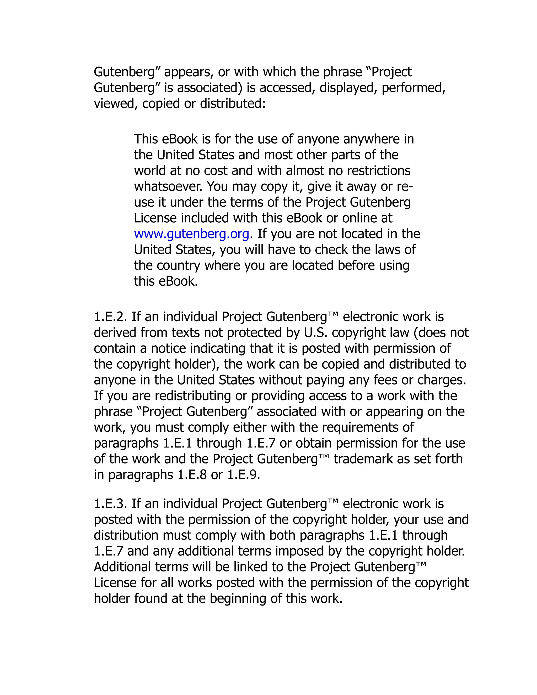 Gutenberg” appears, or with which the phrase “Project
Gutenberg” is associated) is accessed, displayed, performed,
viewed, copied or distributed:
This eBook is for the use of anyone anywhere in
the United States and most other parts of the
world at no cost and with almost no restrictions
whatsoever. You may copy it, give it away or re-
use it under the terms of the Project Gutenberg
License included with this eBook or online at
www.gutenberg.org. If you are not located in the
United States, you will have to check the laws of
the country where you are located before using
this eBook.
1.E.2. If an individual Project Gutenberg™ electronic work is
derived from texts not protected by U.S. copyright law (does not
contain a notice indicating that it is posted with permission of
the copyright holder), the work can be copied and distributed to
anyone in the United States without paying any fees or charges.
If you are redistributing or providing access to a work with the
phrase “Project Gutenberg” associated with or appearing on the
work, you must comply either with the requirements of
paragraphs 1.E.1 through 1.E.7 or obtain permission for the use
of the work and the Project Gutenberg™ trademark as set forth
in paragraphs 1.E.8 or 1.E.9.
1.E.3. If an individual Project Gutenberg™ electronic work is
posted with the permission of the copyright holder, your use and
distribution must comply with both paragraphs 1.E.1 through
1.E.7 and any additional terms imposed by the copyright holder.
Additional terms will be linked to the Project Gutenberg™
License for all works posted with the permission of the copyright
holder found at the beginning of this work.
 