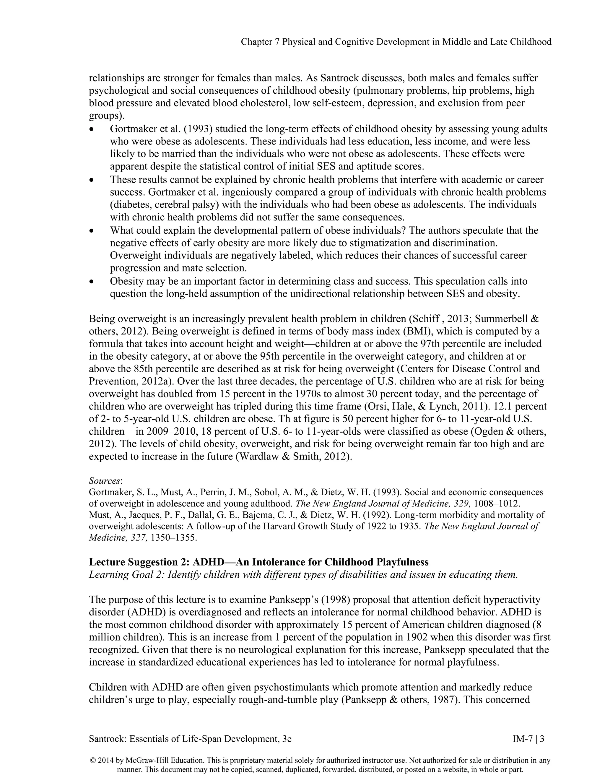 Chapter 7 Physical and Cognitive Development in Middle and Late Childhood
Santrock: Essentials of Life-Span Development, 3e IM-7 | 3
© 2014 by McGraw-Hill Education. This is proprietary material solely for authorized instructor use. Not authorized for sale or distribution in any
manner. This document may not be copied, scanned, duplicated, forwarded, distributed, or posted on a website, in whole or part.
relationships are stronger for females than males. As Santrock discusses, both males and females suffer
psychological and social consequences of childhood obesity (pulmonary problems, hip problems, high
blood pressure and elevated blood cholesterol, low self-esteem, depression, and exclusion from peer
groups).
• Gortmaker et al. (1993) studied the long-term effects of childhood obesity by assessing young adults
who were obese as adolescents. These individuals had less education, less income, and were less
likely to be married than the individuals who were not obese as adolescents. These effects were
apparent despite the statistical control of initial SES and aptitude scores.
• These results cannot be explained by chronic health problems that interfere with academic or career
success. Gortmaker et al. ingeniously compared a group of individuals with chronic health problems
(diabetes, cerebral palsy) with the individuals who had been obese as adolescents. The individuals
with chronic health problems did not suffer the same consequences.
• What could explain the developmental pattern of obese individuals? The authors speculate that the
negative effects of early obesity are more likely due to stigmatization and discrimination.
Overweight individuals are negatively labeled, which reduces their chances of successful career
progression and mate selection.
• Obesity may be an important factor in determining class and success. This speculation calls into
question the long-held assumption of the unidirectional relationship between SES and obesity.
Being overweight is an increasingly prevalent health problem in children (Schiff , 2013; Summerbell &
others, 2012). Being overweight is defined in terms of body mass index (BMI), which is computed by a
formula that takes into account height and weight—children at or above the 97th percentile are included
in the obesity category, at or above the 95th percentile in the overweight category, and children at or
above the 85th percentile are described as at risk for being overweight (Centers for Disease Control and
Prevention, 2012a). Over the last three decades, the percentage of U.S. children who are at risk for being
overweight has doubled from 15 percent in the 1970s to almost 30 percent today, and the percentage of
children who are overweight has tripled during this time frame (Orsi, Hale, & Lynch, 2011). 12.1 percent
of 2- to 5-year-old U.S. children are obese. Th at figure is 50 percent higher for 6- to 11-year-old U.S.
children—in 2009–2010, 18 percent of U.S. 6- to 11-year-olds were classified as obese (Ogden & others,
2012). The levels of child obesity, overweight, and risk for being overweight remain far too high and are
expected to increase in the future (Wardlaw & Smith, 2012).
Sources:
Gortmaker, S. L., Must, A., Perrin, J. M., Sobol, A. M., & Dietz, W. H. (1993). Social and economic consequences
of overweight in adolescence and young adulthood. The New England Journal of Medicine, 329, 1008–1012.
Must, A., Jacques, P. F., Dallal, G. E., Bajema, C. J., & Dietz, W. H. (1992). Long-term morbidity and mortality of
overweight adolescents: A follow-up of the Harvard Growth Study of 1922 to 1935. The New England Journal of
Medicine, 327, 1350–1355.
Lecture Suggestion 2: ADHD—An Intolerance for Childhood Playfulness
Learning Goal 2: Identify children with different types of disabilities and issues in educating them.
The purpose of this lecture is to examine Panksepp’s (1998) proposal that attention deficit hyperactivity
disorder (ADHD) is overdiagnosed and reflects an intolerance for normal childhood behavior. ADHD is
the most common childhood disorder with approximately 15 percent of American children diagnosed (8
million children). This is an increase from 1 percent of the population in 1902 when this disorder was first
recognized. Given that there is no neurological explanation for this increase, Panksepp speculated that the
increase in standardized educational experiences has led to intolerance for normal playfulness.
Children with ADHD are often given psychostimulants which promote attention and markedly reduce
children’s urge to play, especially rough-and-tumble play (Panksepp & others, 1987). This concerned
 