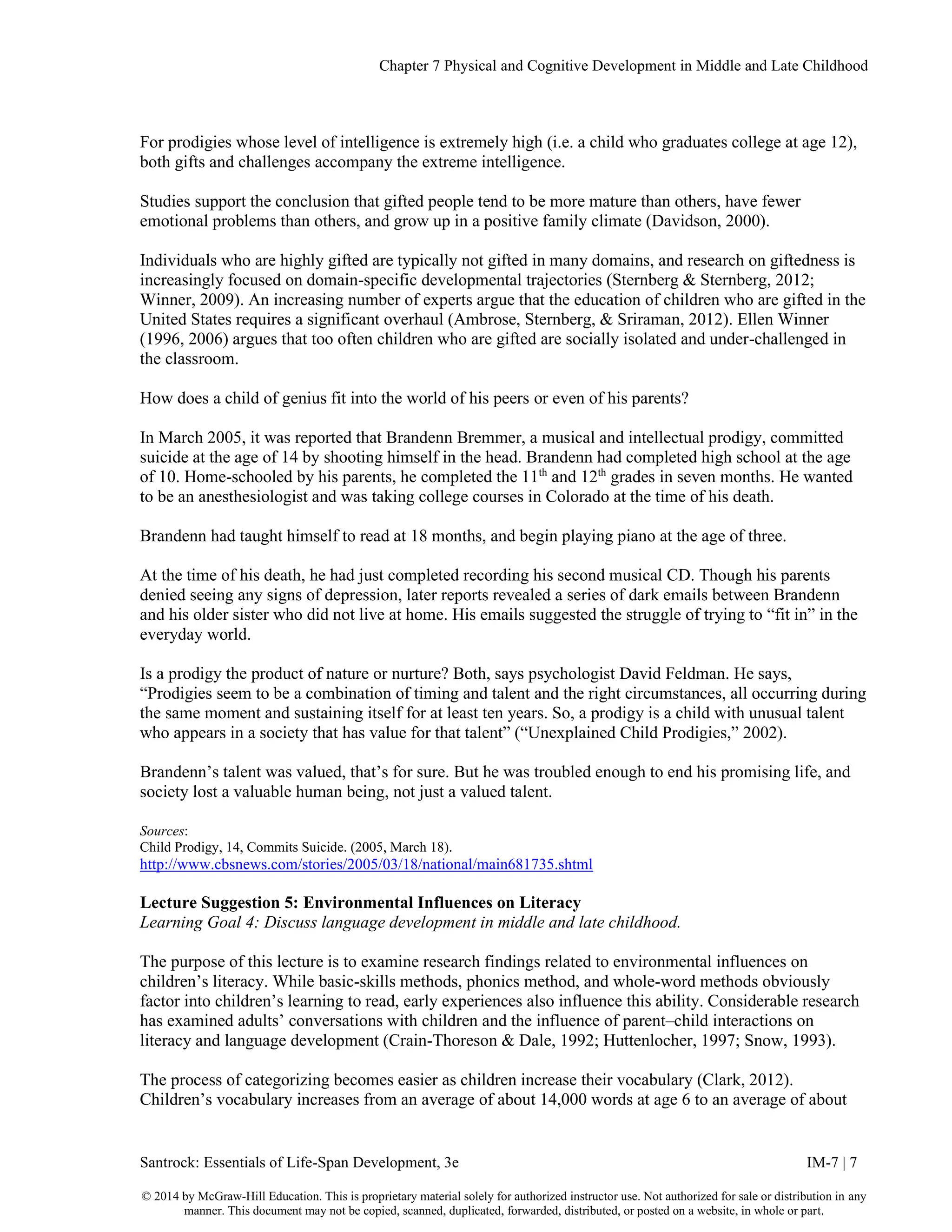 Chapter 7 Physical and Cognitive Development in Middle and Late Childhood
Santrock: Essentials of Life-Span Development, 3e IM-7 | 7
© 2014 by McGraw-Hill Education. This is proprietary material solely for authorized instructor use. Not authorized for sale or distribution in any
manner. This document may not be copied, scanned, duplicated, forwarded, distributed, or posted on a website, in whole or part.
For prodigies whose level of intelligence is extremely high (i.e. a child who graduates college at age 12),
both gifts and challenges accompany the extreme intelligence.
Studies support the conclusion that gifted people tend to be more mature than others, have fewer
emotional problems than others, and grow up in a positive family climate (Davidson, 2000).
Individuals who are highly gifted are typically not gifted in many domains, and research on giftedness is
increasingly focused on domain-specific developmental trajectories (Sternberg & Sternberg, 2012;
Winner, 2009). An increasing number of experts argue that the education of children who are gifted in the
United States requires a significant overhaul (Ambrose, Sternberg, & Sriraman, 2012). Ellen Winner
(1996, 2006) argues that too often children who are gifted are socially isolated and under-challenged in
the classroom.
How does a child of genius fit into the world of his peers or even of his parents?
In March 2005, it was reported that Brandenn Bremmer, a musical and intellectual prodigy, committed
suicide at the age of 14 by shooting himself in the head. Brandenn had completed high school at the age
of 10. Home-schooled by his parents, he completed the 11th
and 12th
grades in seven months. He wanted
to be an anesthesiologist and was taking college courses in Colorado at the time of his death.
Brandenn had taught himself to read at 18 months, and begin playing piano at the age of three.
At the time of his death, he had just completed recording his second musical CD. Though his parents
denied seeing any signs of depression, later reports revealed a series of dark emails between Brandenn
and his older sister who did not live at home. His emails suggested the struggle of trying to “fit in” in the
everyday world.
Is a prodigy the product of nature or nurture? Both, says psychologist David Feldman. He says,
“Prodigies seem to be a combination of timing and talent and the right circumstances, all occurring during
the same moment and sustaining itself for at least ten years. So, a prodigy is a child with unusual talent
who appears in a society that has value for that talent” (“Unexplained Child Prodigies,” 2002).
Brandenn’s talent was valued, that’s for sure. But he was troubled enough to end his promising life, and
society lost a valuable human being, not just a valued talent.
Sources:
Child Prodigy, 14, Commits Suicide. (2005, March 18).
http://www.cbsnews.com/stories/2005/03/18/national/main681735.shtml
Lecture Suggestion 5: Environmental Influences on Literacy
Learning Goal 4: Discuss language development in middle and late childhood.
The purpose of this lecture is to examine research findings related to environmental influences on
children’s literacy. While basic-skills methods, phonics method, and whole-word methods obviously
factor into children’s learning to read, early experiences also influence this ability. Considerable research
has examined adults’ conversations with children and the influence of parent–child interactions on
literacy and language development (Crain-Thoreson & Dale, 1992; Huttenlocher, 1997; Snow, 1993).
The process of categorizing becomes easier as children increase their vocabulary (Clark, 2012).
Children’s vocabulary increases from an average of about 14,000 words at age 6 to an average of about
 