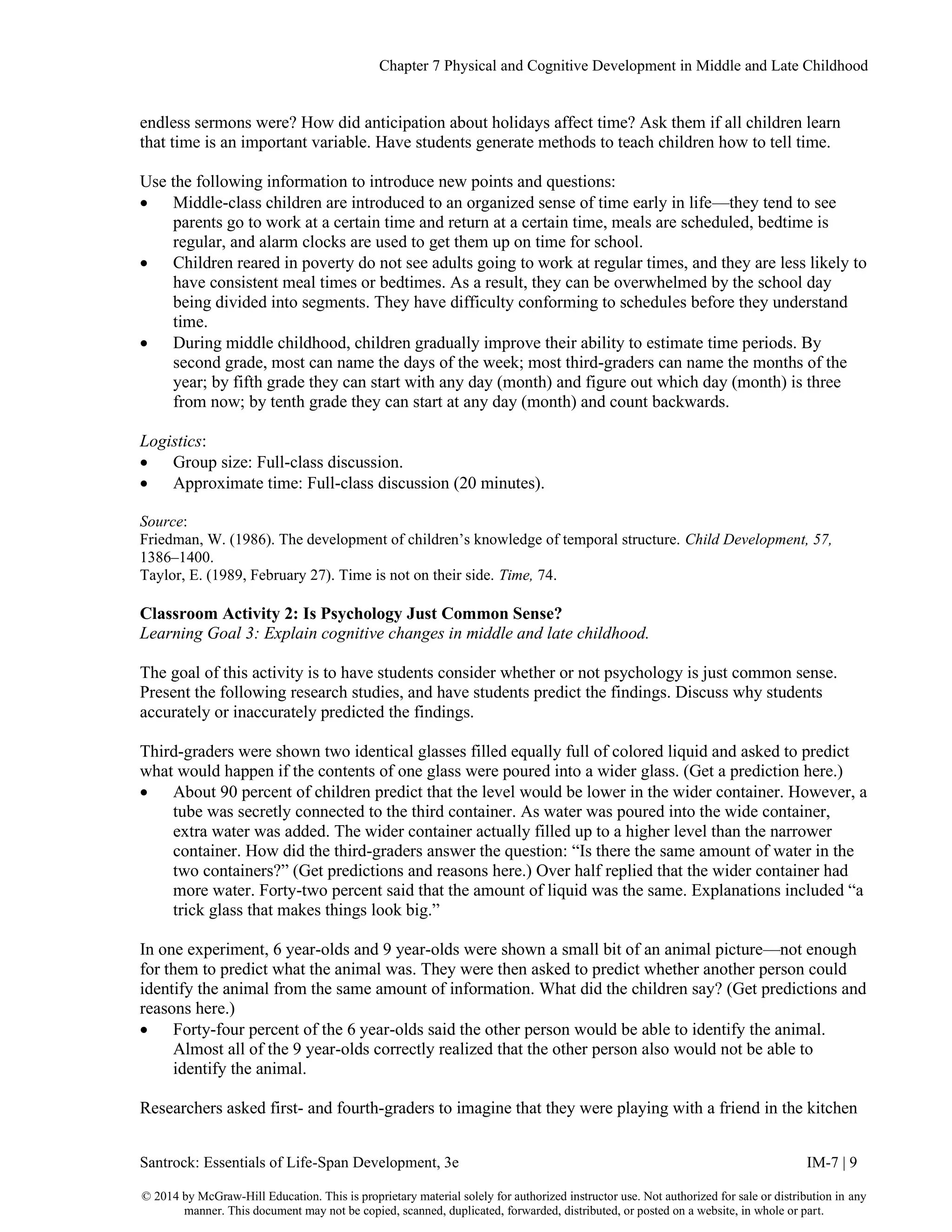 Chapter 7 Physical and Cognitive Development in Middle and Late Childhood
Santrock: Essentials of Life-Span Development, 3e IM-7 | 9
© 2014 by McGraw-Hill Education. This is proprietary material solely for authorized instructor use. Not authorized for sale or distribution in any
manner. This document may not be copied, scanned, duplicated, forwarded, distributed, or posted on a website, in whole or part.
endless sermons were? How did anticipation about holidays affect time? Ask them if all children learn
that time is an important variable. Have students generate methods to teach children how to tell time.
Use the following information to introduce new points and questions:
• Middle-class children are introduced to an organized sense of time early in life—they tend to see
parents go to work at a certain time and return at a certain time, meals are scheduled, bedtime is
regular, and alarm clocks are used to get them up on time for school.
• Children reared in poverty do not see adults going to work at regular times, and they are less likely to
have consistent meal times or bedtimes. As a result, they can be overwhelmed by the school day
being divided into segments. They have difficulty conforming to schedules before they understand
time.
• During middle childhood, children gradually improve their ability to estimate time periods. By
second grade, most can name the days of the week; most third-graders can name the months of the
year; by fifth grade they can start with any day (month) and figure out which day (month) is three
from now; by tenth grade they can start at any day (month) and count backwards.
Logistics:
• Group size: Full-class discussion.
• Approximate time: Full-class discussion (20 minutes).
Source:
Friedman, W. (1986). The development of children’s knowledge of temporal structure. Child Development, 57,
1386–1400.
Taylor, E. (1989, February 27). Time is not on their side. Time, 74.
Classroom Activity 2: Is Psychology Just Common Sense?
Learning Goal 3: Explain cognitive changes in middle and late childhood.
The goal of this activity is to have students consider whether or not psychology is just common sense.
Present the following research studies, and have students predict the findings. Discuss why students
accurately or inaccurately predicted the findings.
Third-graders were shown two identical glasses filled equally full of colored liquid and asked to predict
what would happen if the contents of one glass were poured into a wider glass. (Get a prediction here.)
• About 90 percent of children predict that the level would be lower in the wider container. However, a
tube was secretly connected to the third container. As water was poured into the wide container,
extra water was added. The wider container actually filled up to a higher level than the narrower
container. How did the third-graders answer the question: “Is there the same amount of water in the
two containers?” (Get predictions and reasons here.) Over half replied that the wider container had
more water. Forty-two percent said that the amount of liquid was the same. Explanations included “a
trick glass that makes things look big.”
In one experiment, 6 year-olds and 9 year-olds were shown a small bit of an animal picture—not enough
for them to predict what the animal was. They were then asked to predict whether another person could
identify the animal from the same amount of information. What did the children say? (Get predictions and
reasons here.)
• Forty-four percent of the 6 year-olds said the other person would be able to identify the animal.
Almost all of the 9 year-olds correctly realized that the other person also would not be able to
identify the animal.
Researchers asked first- and fourth-graders to imagine that they were playing with a friend in the kitchen
 