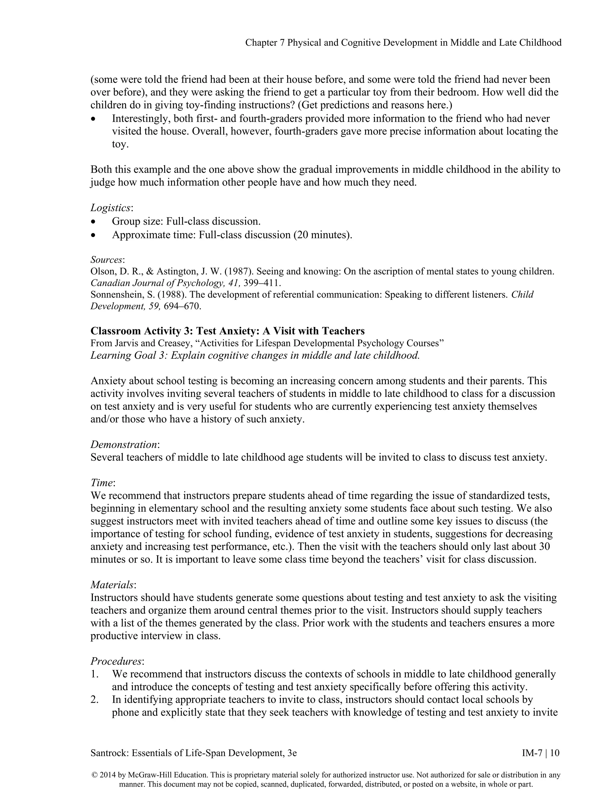 Chapter 7 Physical and Cognitive Development in Middle and Late Childhood
Santrock: Essentials of Life-Span Development, 3e IM-7 | 10
© 2014 by McGraw-Hill Education. This is proprietary material solely for authorized instructor use. Not authorized for sale or distribution in any
manner. This document may not be copied, scanned, duplicated, forwarded, distributed, or posted on a website, in whole or part.
(some were told the friend had been at their house before, and some were told the friend had never been
over before), and they were asking the friend to get a particular toy from their bedroom. How well did the
children do in giving toy-finding instructions? (Get predictions and reasons here.)
• Interestingly, both first- and fourth-graders provided more information to the friend who had never
visited the house. Overall, however, fourth-graders gave more precise information about locating the
toy.
Both this example and the one above show the gradual improvements in middle childhood in the ability to
judge how much information other people have and how much they need.
Logistics:
• Group size: Full-class discussion.
• Approximate time: Full-class discussion (20 minutes).
Sources:
Olson, D. R., & Astington, J. W. (1987). Seeing and knowing: On the ascription of mental states to young children.
Canadian Journal of Psychology, 41, 399–411.
Sonnenshein, S. (1988). The development of referential communication: Speaking to different listeners. Child
Development, 59, 694–670.
Classroom Activity 3: Test Anxiety: A Visit with Teachers
From Jarvis and Creasey, “Activities for Lifespan Developmental Psychology Courses”
Learning Goal 3: Explain cognitive changes in middle and late childhood.
Anxiety about school testing is becoming an increasing concern among students and their parents. This
activity involves inviting several teachers of students in middle to late childhood to class for a discussion
on test anxiety and is very useful for students who are currently experiencing test anxiety themselves
and/or those who have a history of such anxiety.
Demonstration:
Several teachers of middle to late childhood age students will be invited to class to discuss test anxiety.
Time:
We recommend that instructors prepare students ahead of time regarding the issue of standardized tests,
beginning in elementary school and the resulting anxiety some students face about such testing. We also
suggest instructors meet with invited teachers ahead of time and outline some key issues to discuss (the
importance of testing for school funding, evidence of test anxiety in students, suggestions for decreasing
anxiety and increasing test performance, etc.). Then the visit with the teachers should only last about 30
minutes or so. It is important to leave some class time beyond the teachers’ visit for class discussion.
Materials:
Instructors should have students generate some questions about testing and test anxiety to ask the visiting
teachers and organize them around central themes prior to the visit. Instructors should supply teachers
with a list of the themes generated by the class. Prior work with the students and teachers ensures a more
productive interview in class.
Procedures:
1. We recommend that instructors discuss the contexts of schools in middle to late childhood generally
and introduce the concepts of testing and test anxiety specifically before offering this activity.
2. In identifying appropriate teachers to invite to class, instructors should contact local schools by
phone and explicitly state that they seek teachers with knowledge of testing and test anxiety to invite
 