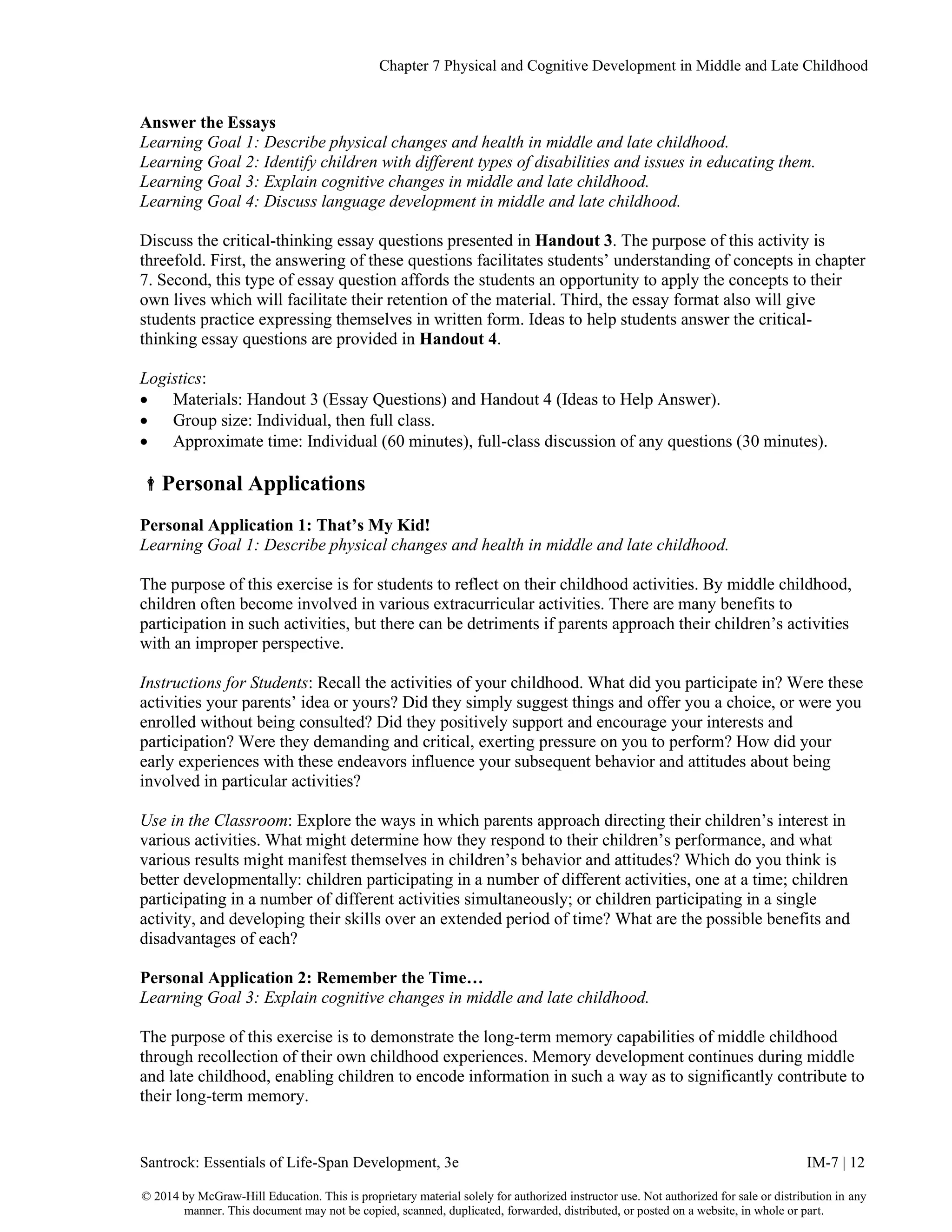 Chapter 7 Physical and Cognitive Development in Middle and Late Childhood
Santrock: Essentials of Life-Span Development, 3e IM-7 | 12
© 2014 by McGraw-Hill Education. This is proprietary material solely for authorized instructor use. Not authorized for sale or distribution in any
manner. This document may not be copied, scanned, duplicated, forwarded, distributed, or posted on a website, in whole or part.
Answer the Essays
Learning Goal 1: Describe physical changes and health in middle and late childhood.
Learning Goal 2: Identify children with different types of disabilities and issues in educating them.
Learning Goal 3: Explain cognitive changes in middle and late childhood.
Learning Goal 4: Discuss language development in middle and late childhood.
Discuss the critical-thinking essay questions presented in Handout 3. The purpose of this activity is
threefold. First, the answering of these questions facilitates students’ understanding of concepts in chapter
7. Second, this type of essay question affords the students an opportunity to apply the concepts to their
own lives which will facilitate their retention of the material. Third, the essay format also will give
students practice expressing themselves in written form. Ideas to help students answer the critical-
thinking essay questions are provided in Handout 4.
Logistics:
• Materials: Handout 3 (Essay Questions) and Handout 4 (Ideas to Help Answer).
• Group size: Individual, then full class.
• Approximate time: Individual (60 minutes), full-class discussion of any questions (30 minutes).
Personal Applications
Personal Application 1: That’s My Kid!
Learning Goal 1: Describe physical changes and health in middle and late childhood.
The purpose of this exercise is for students to reflect on their childhood activities. By middle childhood,
children often become involved in various extracurricular activities. There are many benefits to
participation in such activities, but there can be detriments if parents approach their children’s activities
with an improper perspective.
Instructions for Students: Recall the activities of your childhood. What did you participate in? Were these
activities your parents’ idea or yours? Did they simply suggest things and offer you a choice, or were you
enrolled without being consulted? Did they positively support and encourage your interests and
participation? Were they demanding and critical, exerting pressure on you to perform? How did your
early experiences with these endeavors influence your subsequent behavior and attitudes about being
involved in particular activities?
Use in the Classroom: Explore the ways in which parents approach directing their children’s interest in
various activities. What might determine how they respond to their children’s performance, and what
various results might manifest themselves in children’s behavior and attitudes? Which do you think is
better developmentally: children participating in a number of different activities, one at a time; children
participating in a number of different activities simultaneously; or children participating in a single
activity, and developing their skills over an extended period of time? What are the possible benefits and
disadvantages of each?
Personal Application 2: Remember the Time…
Learning Goal 3: Explain cognitive changes in middle and late childhood.
The purpose of this exercise is to demonstrate the long-term memory capabilities of middle childhood
through recollection of their own childhood experiences. Memory development continues during middle
and late childhood, enabling children to encode information in such a way as to significantly contribute to
their long-term memory.
 