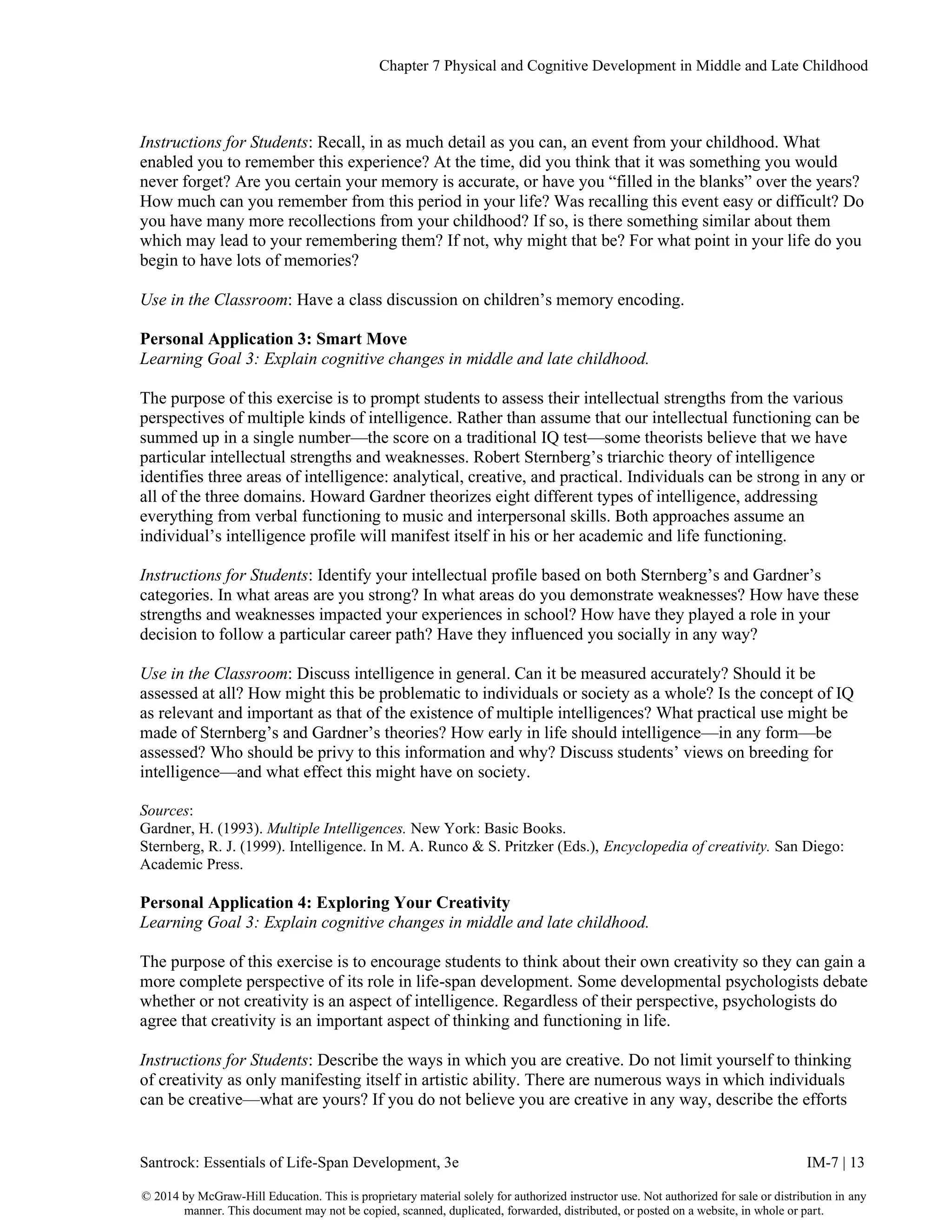 Chapter 7 Physical and Cognitive Development in Middle and Late Childhood
Santrock: Essentials of Life-Span Development, 3e IM-7 | 13
© 2014 by McGraw-Hill Education. This is proprietary material solely for authorized instructor use. Not authorized for sale or distribution in any
manner. This document may not be copied, scanned, duplicated, forwarded, distributed, or posted on a website, in whole or part.
Instructions for Students: Recall, in as much detail as you can, an event from your childhood. What
enabled you to remember this experience? At the time, did you think that it was something you would
never forget? Are you certain your memory is accurate, or have you “filled in the blanks” over the years?
How much can you remember from this period in your life? Was recalling this event easy or difficult? Do
you have many more recollections from your childhood? If so, is there something similar about them
which may lead to your remembering them? If not, why might that be? For what point in your life do you
begin to have lots of memories?
Use in the Classroom: Have a class discussion on children’s memory encoding.
Personal Application 3: Smart Move
Learning Goal 3: Explain cognitive changes in middle and late childhood.
The purpose of this exercise is to prompt students to assess their intellectual strengths from the various
perspectives of multiple kinds of intelligence. Rather than assume that our intellectual functioning can be
summed up in a single number—the score on a traditional IQ test—some theorists believe that we have
particular intellectual strengths and weaknesses. Robert Sternberg’s triarchic theory of intelligence
identifies three areas of intelligence: analytical, creative, and practical. Individuals can be strong in any or
all of the three domains. Howard Gardner theorizes eight different types of intelligence, addressing
everything from verbal functioning to music and interpersonal skills. Both approaches assume an
individual’s intelligence profile will manifest itself in his or her academic and life functioning.
Instructions for Students: Identify your intellectual profile based on both Sternberg’s and Gardner’s
categories. In what areas are you strong? In what areas do you demonstrate weaknesses? How have these
strengths and weaknesses impacted your experiences in school? How have they played a role in your
decision to follow a particular career path? Have they influenced you socially in any way?
Use in the Classroom: Discuss intelligence in general. Can it be measured accurately? Should it be
assessed at all? How might this be problematic to individuals or society as a whole? Is the concept of IQ
as relevant and important as that of the existence of multiple intelligences? What practical use might be
made of Sternberg’s and Gardner’s theories? How early in life should intelligence—in any form—be
assessed? Who should be privy to this information and why? Discuss students’ views on breeding for
intelligence—and what effect this might have on society.
Sources:
Gardner, H. (1993). Multiple Intelligences. New York: Basic Books.
Sternberg, R. J. (1999). Intelligence. In M. A. Runco & S. Pritzker (Eds.), Encyclopedia of creativity. San Diego:
Academic Press.
Personal Application 4: Exploring Your Creativity
Learning Goal 3: Explain cognitive changes in middle and late childhood.
The purpose of this exercise is to encourage students to think about their own creativity so they can gain a
more complete perspective of its role in life-span development. Some developmental psychologists debate
whether or not creativity is an aspect of intelligence. Regardless of their perspective, psychologists do
agree that creativity is an important aspect of thinking and functioning in life.
Instructions for Students: Describe the ways in which you are creative. Do not limit yourself to thinking
of creativity as only manifesting itself in artistic ability. There are numerous ways in which individuals
can be creative—what are yours? If you do not believe you are creative in any way, describe the efforts
 