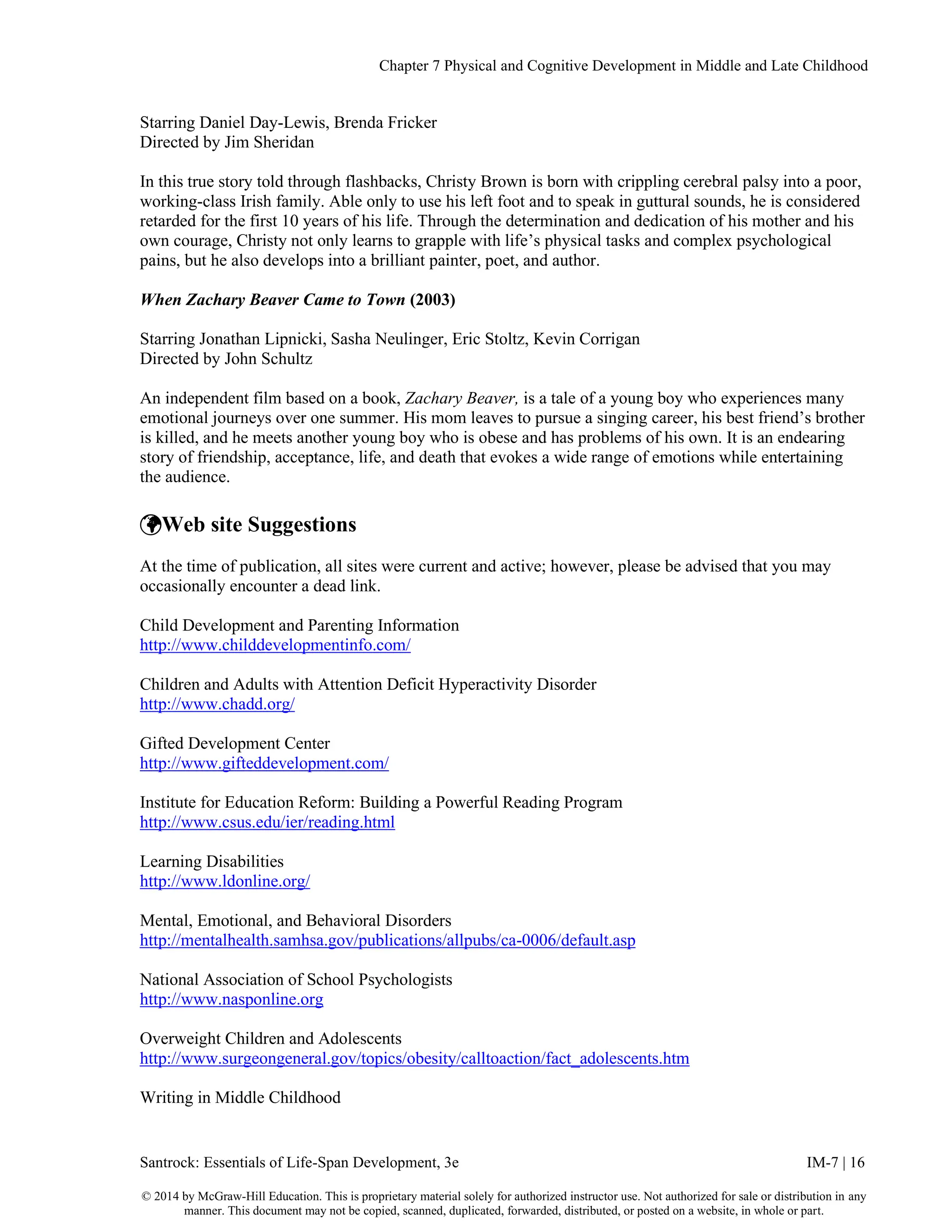 Chapter 7 Physical and Cognitive Development in Middle and Late Childhood
Santrock: Essentials of Life-Span Development, 3e IM-7 | 16
© 2014 by McGraw-Hill Education. This is proprietary material solely for authorized instructor use. Not authorized for sale or distribution in any
manner. This document may not be copied, scanned, duplicated, forwarded, distributed, or posted on a website, in whole or part.
Starring Daniel Day-Lewis, Brenda Fricker
Directed by Jim Sheridan
In this true story told through flashbacks, Christy Brown is born with crippling cerebral palsy into a poor,
working-class Irish family. Able only to use his left foot and to speak in guttural sounds, he is considered
retarded for the first 10 years of his life. Through the determination and dedication of his mother and his
own courage, Christy not only learns to grapple with life’s physical tasks and complex psychological
pains, but he also develops into a brilliant painter, poet, and author.
When Zachary Beaver Came to Town (2003)
Starring Jonathan Lipnicki, Sasha Neulinger, Eric Stoltz, Kevin Corrigan
Directed by John Schultz
An independent film based on a book, Zachary Beaver, is a tale of a young boy who experiences many
emotional journeys over one summer. His mom leaves to pursue a singing career, his best friend’s brother
is killed, and he meets another young boy who is obese and has problems of his own. It is an endearing
story of friendship, acceptance, life, and death that evokes a wide range of emotions while entertaining
the audience.
Web site Suggestions
At the time of publication, all sites were current and active; however, please be advised that you may
occasionally encounter a dead link.
Child Development and Parenting Information
http://www.childdevelopmentinfo.com/
Children and Adults with Attention Deficit Hyperactivity Disorder
http://www.chadd.org/
Gifted Development Center
http://www.gifteddevelopment.com/
Institute for Education Reform: Building a Powerful Reading Program
http://www.csus.edu/ier/reading.html
Learning Disabilities
http://www.ldonline.org/
Mental, Emotional, and Behavioral Disorders
http://mentalhealth.samhsa.gov/publications/allpubs/ca-0006/default.asp
National Association of School Psychologists
http://www.nasponline.org
Overweight Children and Adolescents
http://www.surgeongeneral.gov/topics/obesity/calltoaction/fact_adolescents.htm
Writing in Middle Childhood
 