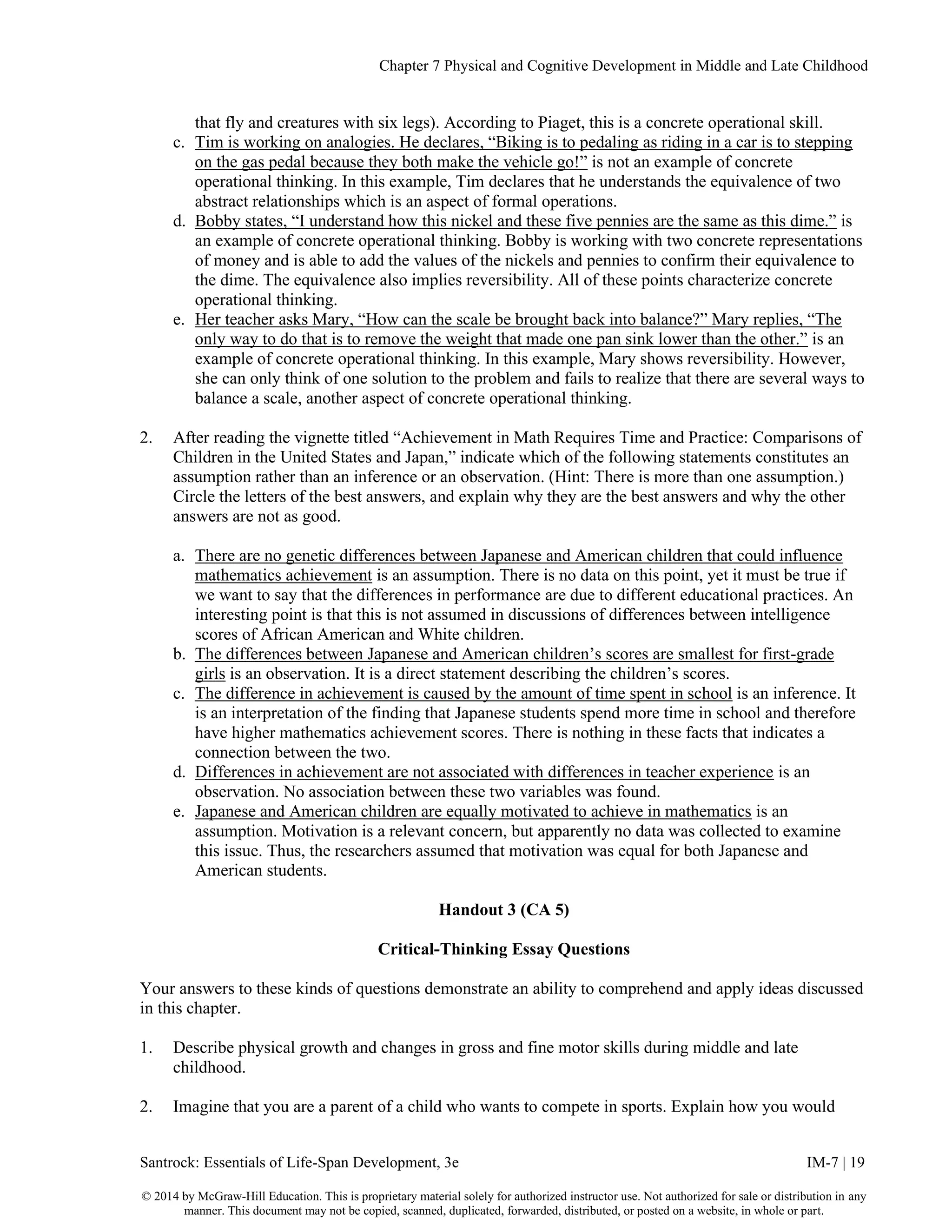Chapter 7 Physical and Cognitive Development in Middle and Late Childhood
Santrock: Essentials of Life-Span Development, 3e IM-7 | 19
© 2014 by McGraw-Hill Education. This is proprietary material solely for authorized instructor use. Not authorized for sale or distribution in any
manner. This document may not be copied, scanned, duplicated, forwarded, distributed, or posted on a website, in whole or part.
that fly and creatures with six legs). According to Piaget, this is a concrete operational skill.
c. Tim is working on analogies. He declares, “Biking is to pedaling as riding in a car is to stepping
on the gas pedal because they both make the vehicle go!” is not an example of concrete
operational thinking. In this example, Tim declares that he understands the equivalence of two
abstract relationships which is an aspect of formal operations.
d. Bobby states, “I understand how this nickel and these five pennies are the same as this dime.” is
an example of concrete operational thinking. Bobby is working with two concrete representations
of money and is able to add the values of the nickels and pennies to confirm their equivalence to
the dime. The equivalence also implies reversibility. All of these points characterize concrete
operational thinking.
e. Her teacher asks Mary, “How can the scale be brought back into balance?” Mary replies, “The
only way to do that is to remove the weight that made one pan sink lower than the other.” is an
example of concrete operational thinking. In this example, Mary shows reversibility. However,
she can only think of one solution to the problem and fails to realize that there are several ways to
balance a scale, another aspect of concrete operational thinking.
2. After reading the vignette titled “Achievement in Math Requires Time and Practice: Comparisons of
Children in the United States and Japan,” indicate which of the following statements constitutes an
assumption rather than an inference or an observation. (Hint: There is more than one assumption.)
Circle the letters of the best answers, and explain why they are the best answers and why the other
answers are not as good.
a. There are no genetic differences between Japanese and American children that could influence
mathematics achievement is an assumption. There is no data on this point, yet it must be true if
we want to say that the differences in performance are due to different educational practices. An
interesting point is that this is not assumed in discussions of differences between intelligence
scores of African American and White children.
b. The differences between Japanese and American children’s scores are smallest for first-grade
girls is an observation. It is a direct statement describing the children’s scores.
c. The difference in achievement is caused by the amount of time spent in school is an inference. It
is an interpretation of the finding that Japanese students spend more time in school and therefore
have higher mathematics achievement scores. There is nothing in these facts that indicates a
connection between the two.
d. Differences in achievement are not associated with differences in teacher experience is an
observation. No association between these two variables was found.
e. Japanese and American children are equally motivated to achieve in mathematics is an
assumption. Motivation is a relevant concern, but apparently no data was collected to examine
this issue. Thus, the researchers assumed that motivation was equal for both Japanese and
American students.
Handout 3 (CA 5)
Critical-Thinking Essay Questions
Your answers to these kinds of questions demonstrate an ability to comprehend and apply ideas discussed
in this chapter.
1. Describe physical growth and changes in gross and fine motor skills during middle and late
childhood.
2. Imagine that you are a parent of a child who wants to compete in sports. Explain how you would
 