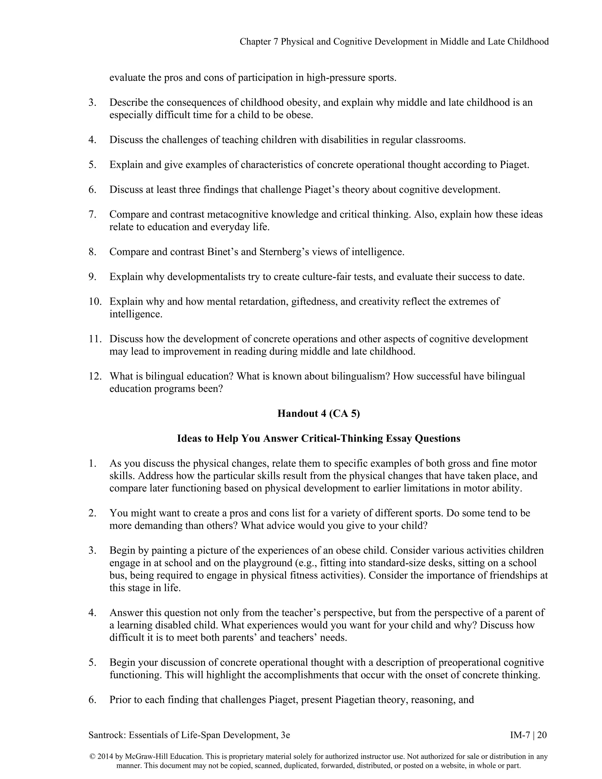 Chapter 7 Physical and Cognitive Development in Middle and Late Childhood
Santrock: Essentials of Life-Span Development, 3e IM-7 | 20
© 2014 by McGraw-Hill Education. This is proprietary material solely for authorized instructor use. Not authorized for sale or distribution in any
manner. This document may not be copied, scanned, duplicated, forwarded, distributed, or posted on a website, in whole or part.
evaluate the pros and cons of participation in high-pressure sports.
3. Describe the consequences of childhood obesity, and explain why middle and late childhood is an
especially difficult time for a child to be obese.
4. Discuss the challenges of teaching children with disabilities in regular classrooms.
5. Explain and give examples of characteristics of concrete operational thought according to Piaget.
6. Discuss at least three findings that challenge Piaget’s theory about cognitive development.
7. Compare and contrast metacognitive knowledge and critical thinking. Also, explain how these ideas
relate to education and everyday life.
8. Compare and contrast Binet’s and Sternberg’s views of intelligence.
9. Explain why developmentalists try to create culture-fair tests, and evaluate their success to date.
10. Explain why and how mental retardation, giftedness, and creativity reflect the extremes of
intelligence.
11. Discuss how the development of concrete operations and other aspects of cognitive development
may lead to improvement in reading during middle and late childhood.
12. What is bilingual education? What is known about bilingualism? How successful have bilingual
education programs been?
Handout 4 (CA 5)
Ideas to Help You Answer Critical-Thinking Essay Questions
1. As you discuss the physical changes, relate them to specific examples of both gross and fine motor
skills. Address how the particular skills result from the physical changes that have taken place, and
compare later functioning based on physical development to earlier limitations in motor ability.
2. You might want to create a pros and cons list for a variety of different sports. Do some tend to be
more demanding than others? What advice would you give to your child?
3. Begin by painting a picture of the experiences of an obese child. Consider various activities children
engage in at school and on the playground (e.g., fitting into standard-size desks, sitting on a school
bus, being required to engage in physical fitness activities). Consider the importance of friendships at
this stage in life.
4. Answer this question not only from the teacher’s perspective, but from the perspective of a parent of
a learning disabled child. What experiences would you want for your child and why? Discuss how
difficult it is to meet both parents’ and teachers’ needs.
5. Begin your discussion of concrete operational thought with a description of preoperational cognitive
functioning. This will highlight the accomplishments that occur with the onset of concrete thinking.
6. Prior to each finding that challenges Piaget, present Piagetian theory, reasoning, and
 