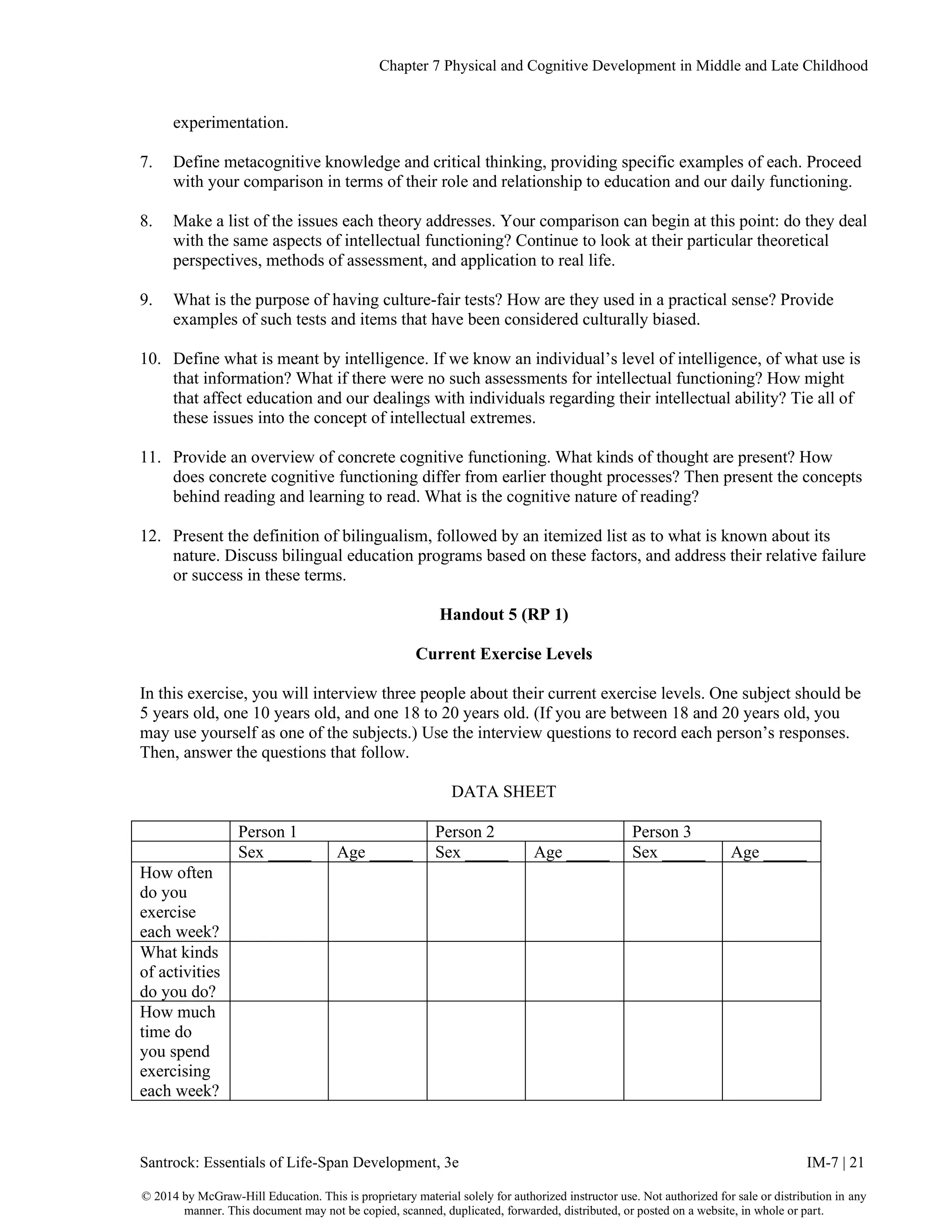 Chapter 7 Physical and Cognitive Development in Middle and Late Childhood
Santrock: Essentials of Life-Span Development, 3e IM-7 | 21
© 2014 by McGraw-Hill Education. This is proprietary material solely for authorized instructor use. Not authorized for sale or distribution in any
manner. This document may not be copied, scanned, duplicated, forwarded, distributed, or posted on a website, in whole or part.
experimentation.
7. Define metacognitive knowledge and critical thinking, providing specific examples of each. Proceed
with your comparison in terms of their role and relationship to education and our daily functioning.
8. Make a list of the issues each theory addresses. Your comparison can begin at this point: do they deal
with the same aspects of intellectual functioning? Continue to look at their particular theoretical
perspectives, methods of assessment, and application to real life.
9. What is the purpose of having culture-fair tests? How are they used in a practical sense? Provide
examples of such tests and items that have been considered culturally biased.
10. Define what is meant by intelligence. If we know an individual’s level of intelligence, of what use is
that information? What if there were no such assessments for intellectual functioning? How might
that affect education and our dealings with individuals regarding their intellectual ability? Tie all of
these issues into the concept of intellectual extremes.
11. Provide an overview of concrete cognitive functioning. What kinds of thought are present? How
does concrete cognitive functioning differ from earlier thought processes? Then present the concepts
behind reading and learning to read. What is the cognitive nature of reading?
12. Present the definition of bilingualism, followed by an itemized list as to what is known about its
nature. Discuss bilingual education programs based on these factors, and address their relative failure
or success in these terms.
Handout 5 (RP 1)
Current Exercise Levels
In this exercise, you will interview three people about their current exercise levels. One subject should be
5 years old, one 10 years old, and one 18 to 20 years old. (If you are between 18 and 20 years old, you
may use yourself as one of the subjects.) Use the interview questions to record each person’s responses.
Then, answer the questions that follow.
DATA SHEET
Person 1 Person 2 Person 3
Sex _____ Age _____ Sex _____ Age _____ Sex _____ Age _____
How often
do you
exercise
each week?
What kinds
of activities
do you do?
How much
time do
you spend
exercising
each week?
 