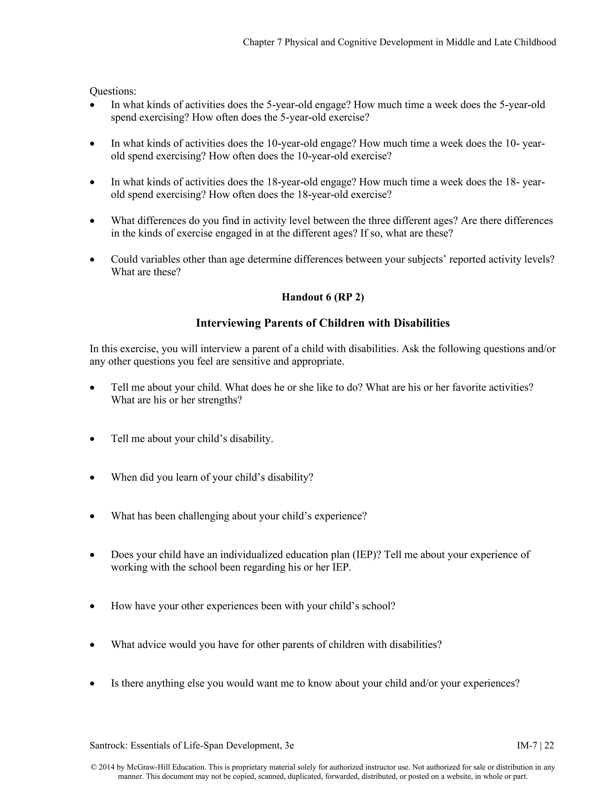 Chapter 7 Physical and Cognitive Development in Middle and Late Childhood
Santrock: Essentials of Life-Span Development, 3e IM-7 | 22
© 2014 by McGraw-Hill Education. This is proprietary material solely for authorized instructor use. Not authorized for sale or distribution in any
manner. This document may not be copied, scanned, duplicated, forwarded, distributed, or posted on a website, in whole or part.
Questions:
• In what kinds of activities does the 5-year-old engage? How much time a week does the 5-year-old
spend exercising? How often does the 5-year-old exercise?
• In what kinds of activities does the 10-year-old engage? How much time a week does the 10- year-
old spend exercising? How often does the 10-year-old exercise?
• In what kinds of activities does the 18-year-old engage? How much time a week does the 18- year-
old spend exercising? How often does the 18-year-old exercise?
• What differences do you find in activity level between the three different ages? Are there differences
in the kinds of exercise engaged in at the different ages? If so, what are these?
• Could variables other than age determine differences between your subjects’ reported activity levels?
What are these?
Handout 6 (RP 2)
Interviewing Parents of Children with Disabilities
In this exercise, you will interview a parent of a child with disabilities. Ask the following questions and/or
any other questions you feel are sensitive and appropriate.
• Tell me about your child. What does he or she like to do? What are his or her favorite activities?
What are his or her strengths?
• Tell me about your child’s disability.
• When did you learn of your child’s disability?
• What has been challenging about your child’s experience?
• Does your child have an individualized education plan (IEP)? Tell me about your experience of
working with the school been regarding his or her IEP.
• How have your other experiences been with your child’s school?
• What advice would you have for other parents of children with disabilities?
• Is there anything else you would want me to know about your child and/or your experiences?
 