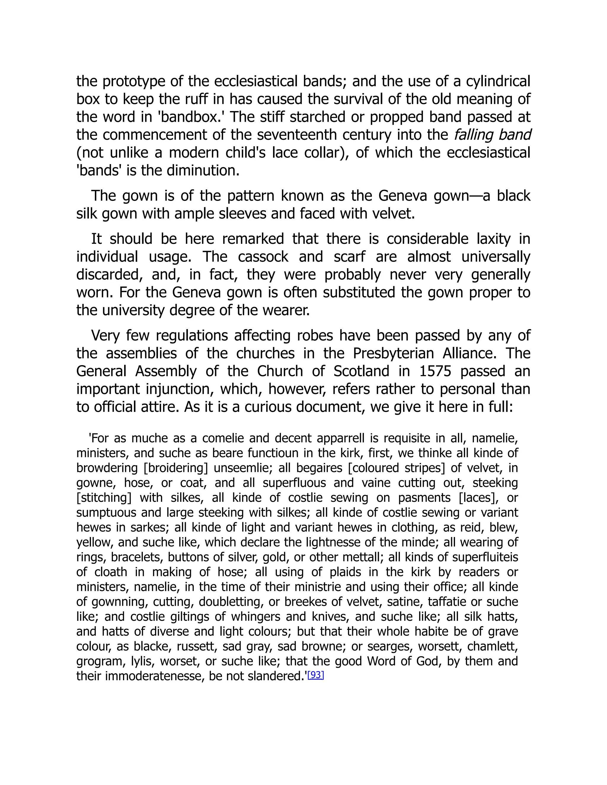 the prototype of the ecclesiastical bands; and the use of a cylindrical
box to keep the ruff in has caused the survival of the old meaning of
the word in 'bandbox.' The stiff starched or propped band passed at
the commencement of the seventeenth century into the falling band
(not unlike a modern child's lace collar), of which the ecclesiastical
'bands' is the diminution.
The gown is of the pattern known as the Geneva gown—a black
silk gown with ample sleeves and faced with velvet.
It should be here remarked that there is considerable laxity in
individual usage. The cassock and scarf are almost universally
discarded, and, in fact, they were probably never very generally
worn. For the Geneva gown is often substituted the gown proper to
the university degree of the wearer.
Very few regulations affecting robes have been passed by any of
the assemblies of the churches in the Presbyterian Alliance. The
General Assembly of the Church of Scotland in 1575 passed an
important injunction, which, however, refers rather to personal than
to official attire. As it is a curious document, we give it here in full:
'For as muche as a comelie and decent apparrell is requisite in all, namelie,
ministers, and suche as beare functioun in the kirk, first, we thinke all kinde of
browdering [broidering] unseemlie; all begaires [coloured stripes] of velvet, in
gowne, hose, or coat, and all superfluous and vaine cutting out, steeking
[stitching] with silkes, all kinde of costlie sewing on pasments [laces], or
sumptuous and large steeking with silkes; all kinde of costlie sewing or variant
hewes in sarkes; all kinde of light and variant hewes in clothing, as reid, blew,
yellow, and suche like, which declare the lightnesse of the minde; all wearing of
rings, bracelets, buttons of silver, gold, or other mettall; all kinds of superfluiteis
of cloath in making of hose; all using of plaids in the kirk by readers or
ministers, namelie, in the time of their ministrie and using their office; all kinde
of gownning, cutting, doubletting, or breekes of velvet, satine, taffatie or suche
like; and costlie giltings of whingers and knives, and suche like; all silk hatts,
and hatts of diverse and light colours; but that their whole habite be of grave
colour, as blacke, russett, sad gray, sad browne; or searges, worsett, chamlett,
grogram, lylis, worset, or suche like; that the good Word of God, by them and
their immoderatenesse, be not slandered.'[93]
 