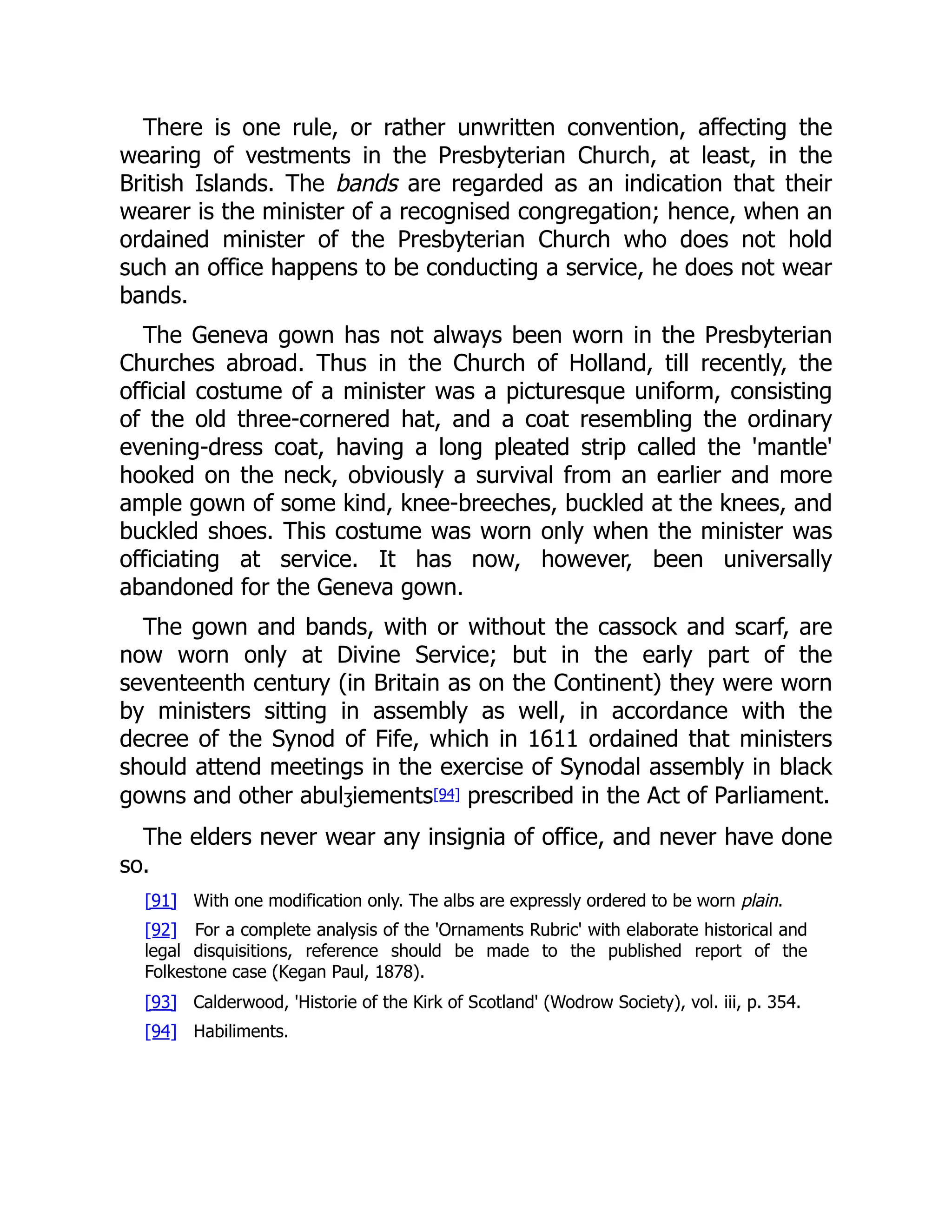 There is one rule, or rather unwritten convention, affecting the
wearing of vestments in the Presbyterian Church, at least, in the
British Islands. The bands are regarded as an indication that their
wearer is the minister of a recognised congregation; hence, when an
ordained minister of the Presbyterian Church who does not hold
such an office happens to be conducting a service, he does not wear
bands.
The Geneva gown has not always been worn in the Presbyterian
Churches abroad. Thus in the Church of Holland, till recently, the
official costume of a minister was a picturesque uniform, consisting
of the old three-cornered hat, and a coat resembling the ordinary
evening-dress coat, having a long pleated strip called the 'mantle'
hooked on the neck, obviously a survival from an earlier and more
ample gown of some kind, knee-breeches, buckled at the knees, and
buckled shoes. This costume was worn only when the minister was
officiating at service. It has now, however, been universally
abandoned for the Geneva gown.
The gown and bands, with or without the cassock and scarf, are
now worn only at Divine Service; but in the early part of the
seventeenth century (in Britain as on the Continent) they were worn
by ministers sitting in assembly as well, in accordance with the
decree of the Synod of Fife, which in 1611 ordained that ministers
should attend meetings in the exercise of Synodal assembly in black
gowns and other abulʒiements[94] prescribed in the Act of Parliament.
The elders never wear any insignia of office, and never have done
so.
[91] With one modification only. The albs are expressly ordered to be worn plain.
[92] For a complete analysis of the 'Ornaments Rubric' with elaborate historical and
legal disquisitions, reference should be made to the published report of the
Folkestone case (Kegan Paul, 1878).
[93] Calderwood, 'Historie of the Kirk of Scotland' (Wodrow Society), vol. iii, p. 354.
[94] Habiliments.
 