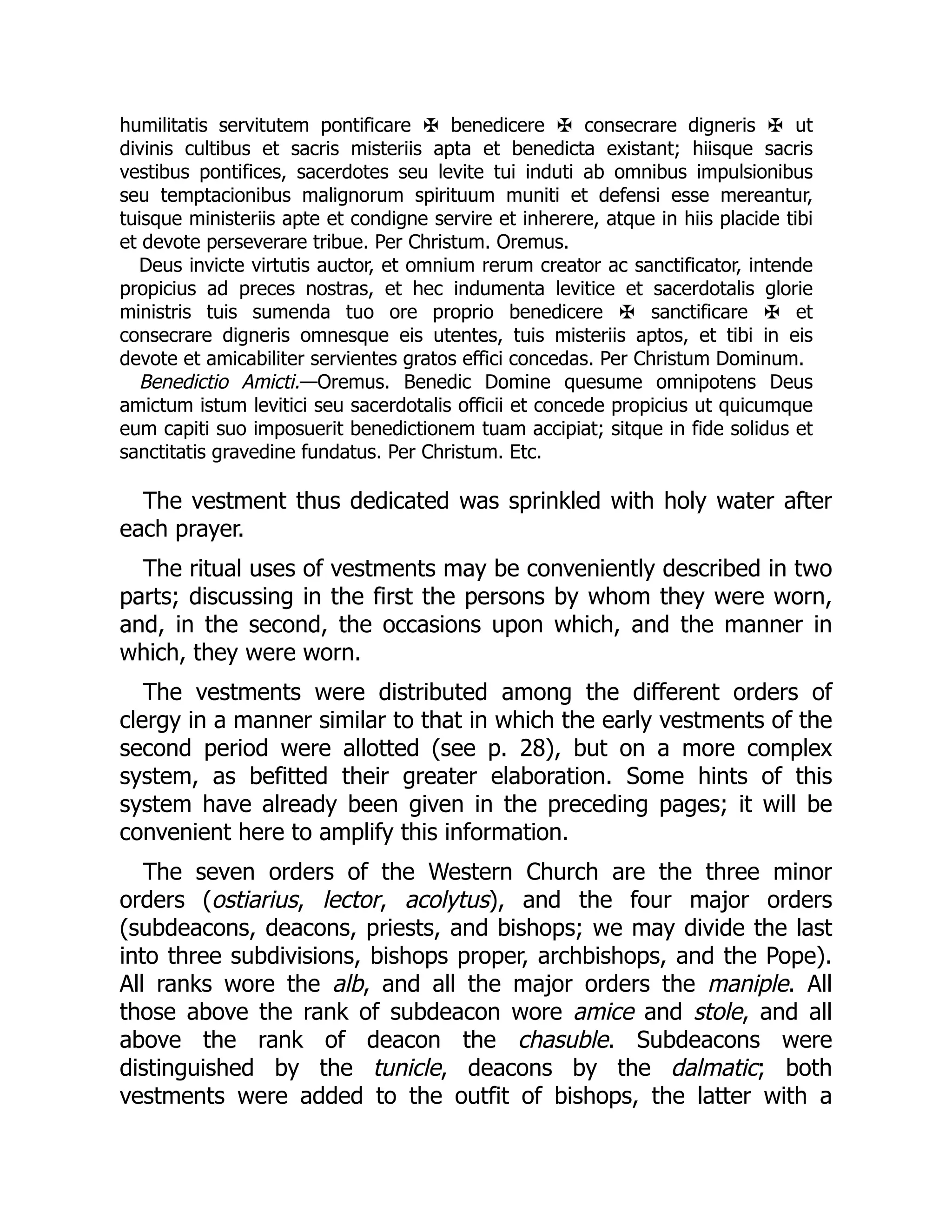 humilitatis servitutem pontificare ✠ benedicere ✠ consecrare digneris ✠ ut
divinis cultibus et sacris misteriis apta et benedicta existant; hiisque sacris
vestibus pontifices, sacerdotes seu levite tui induti ab omnibus impulsionibus
seu temptacionibus malignorum spirituum muniti et defensi esse mereantur,
tuisque ministeriis apte et condigne servire et inherere, atque in hiis placide tibi
et devote perseverare tribue. Per Christum. Oremus.
Deus invicte virtutis auctor, et omnium rerum creator ac sanctificator, intende
propicius ad preces nostras, et hec indumenta levitice et sacerdotalis glorie
ministris tuis sumenda tuo ore proprio benedicere ✠ sanctificare ✠ et
consecrare digneris omnesque eis utentes, tuis misteriis aptos, et tibi in eis
devote et amicabiliter servientes gratos effici concedas. Per Christum Dominum.
Benedictio Amicti.—Oremus. Benedic Domine quesume omnipotens Deus
amictum istum levitici seu sacerdotalis officii et concede propicius ut quicumque
eum capiti suo imposuerit benedictionem tuam accipiat; sitque in fide solidus et
sanctitatis gravedine fundatus. Per Christum. Etc.
The vestment thus dedicated was sprinkled with holy water after
each prayer.
The ritual uses of vestments may be conveniently described in two
parts; discussing in the first the persons by whom they were worn,
and, in the second, the occasions upon which, and the manner in
which, they were worn.
The vestments were distributed among the different orders of
clergy in a manner similar to that in which the early vestments of the
second period were allotted (see p. 28), but on a more complex
system, as befitted their greater elaboration. Some hints of this
system have already been given in the preceding pages; it will be
convenient here to amplify this information.
The seven orders of the Western Church are the three minor
orders (ostiarius, lector, acolytus), and the four major orders
(subdeacons, deacons, priests, and bishops; we may divide the last
into three subdivisions, bishops proper, archbishops, and the Pope).
All ranks wore the alb, and all the major orders the maniple. All
those above the rank of subdeacon wore amice and stole, and all
above the rank of deacon the chasuble. Subdeacons were
distinguished by the tunicle, deacons by the dalmatic; both
vestments were added to the outfit of bishops, the latter with a
 