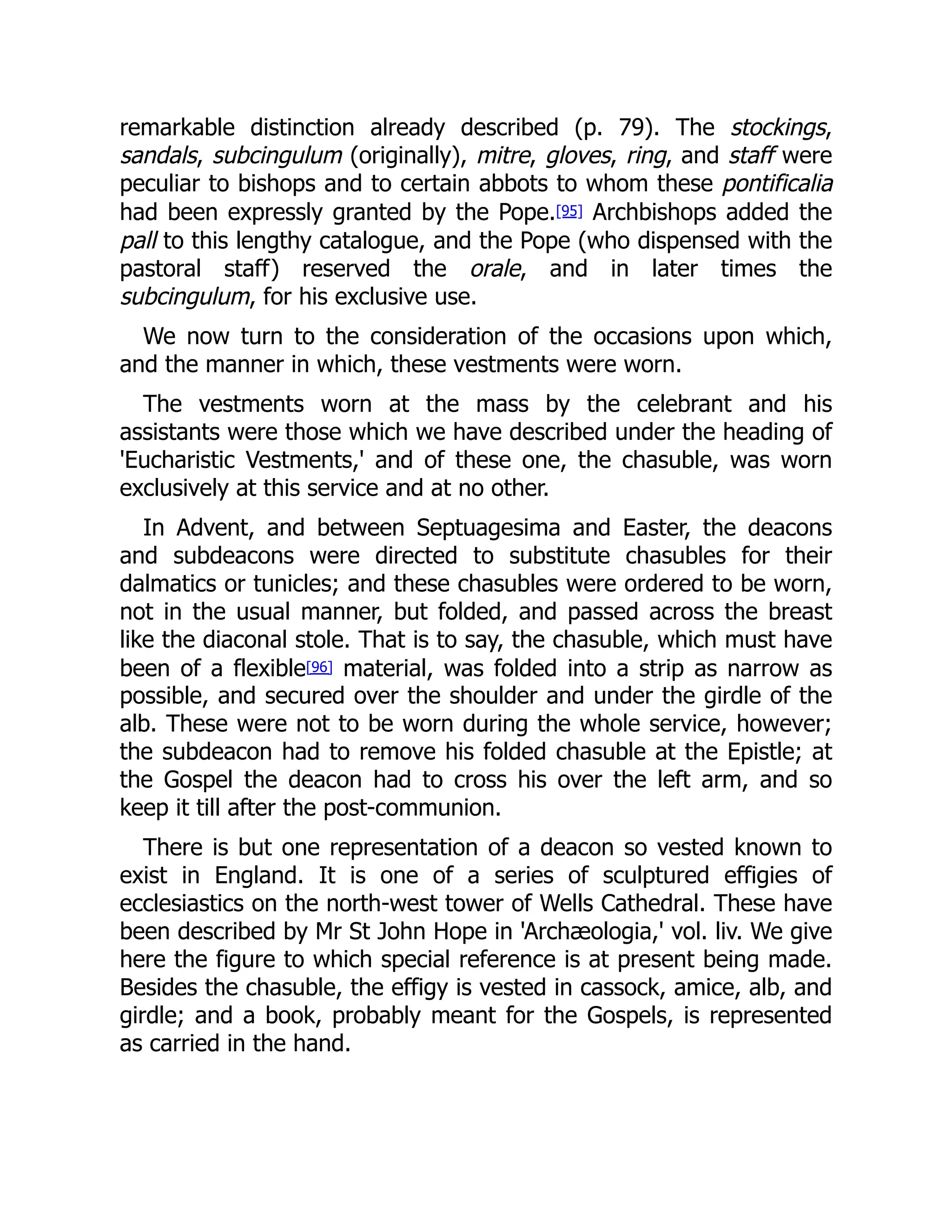 remarkable distinction already described (p. 79). The stockings,
sandals, subcingulum (originally), mitre, gloves, ring, and staff were
peculiar to bishops and to certain abbots to whom these pontificalia
had been expressly granted by the Pope.[95] Archbishops added the
pall to this lengthy catalogue, and the Pope (who dispensed with the
pastoral staff) reserved the orale, and in later times the
subcingulum, for his exclusive use.
We now turn to the consideration of the occasions upon which,
and the manner in which, these vestments were worn.
The vestments worn at the mass by the celebrant and his
assistants were those which we have described under the heading of
'Eucharistic Vestments,' and of these one, the chasuble, was worn
exclusively at this service and at no other.
In Advent, and between Septuagesima and Easter, the deacons
and subdeacons were directed to substitute chasubles for their
dalmatics or tunicles; and these chasubles were ordered to be worn,
not in the usual manner, but folded, and passed across the breast
like the diaconal stole. That is to say, the chasuble, which must have
been of a flexible[96] material, was folded into a strip as narrow as
possible, and secured over the shoulder and under the girdle of the
alb. These were not to be worn during the whole service, however;
the subdeacon had to remove his folded chasuble at the Epistle; at
the Gospel the deacon had to cross his over the left arm, and so
keep it till after the post-communion.
There is but one representation of a deacon so vested known to
exist in England. It is one of a series of sculptured effigies of
ecclesiastics on the north-west tower of Wells Cathedral. These have
been described by Mr St John Hope in 'Archæologia,' vol. liv. We give
here the figure to which special reference is at present being made.
Besides the chasuble, the effigy is vested in cassock, amice, alb, and
girdle; and a book, probably meant for the Gospels, is represented
as carried in the hand.
 