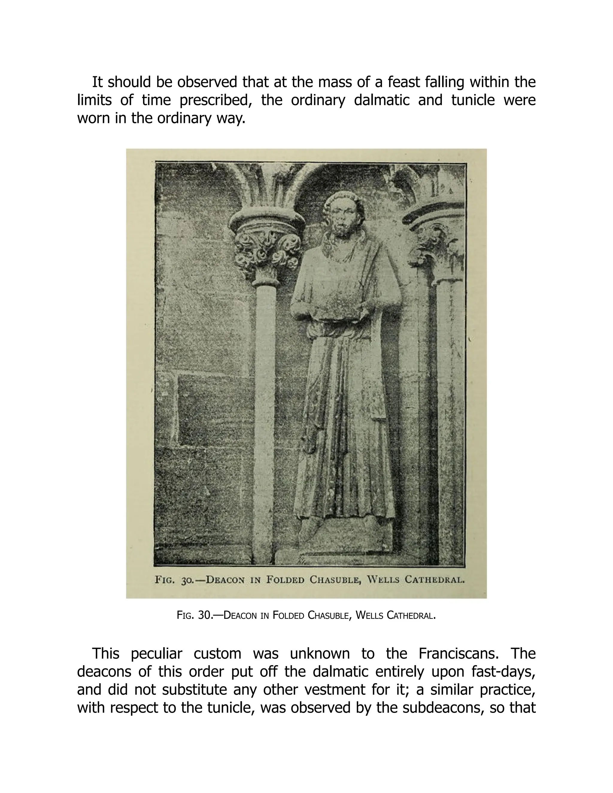It should be observed that at the mass of a feast falling within the
limits of time prescribed, the ordinary dalmatic and tunicle were
worn in the ordinary way.
Fig. 30.—Deacon in Folded Chasuble, Wells Cathedral.
This peculiar custom was unknown to the Franciscans. The
deacons of this order put off the dalmatic entirely upon fast-days,
and did not substitute any other vestment for it; a similar practice,
with respect to the tunicle, was observed by the subdeacons, so that
 