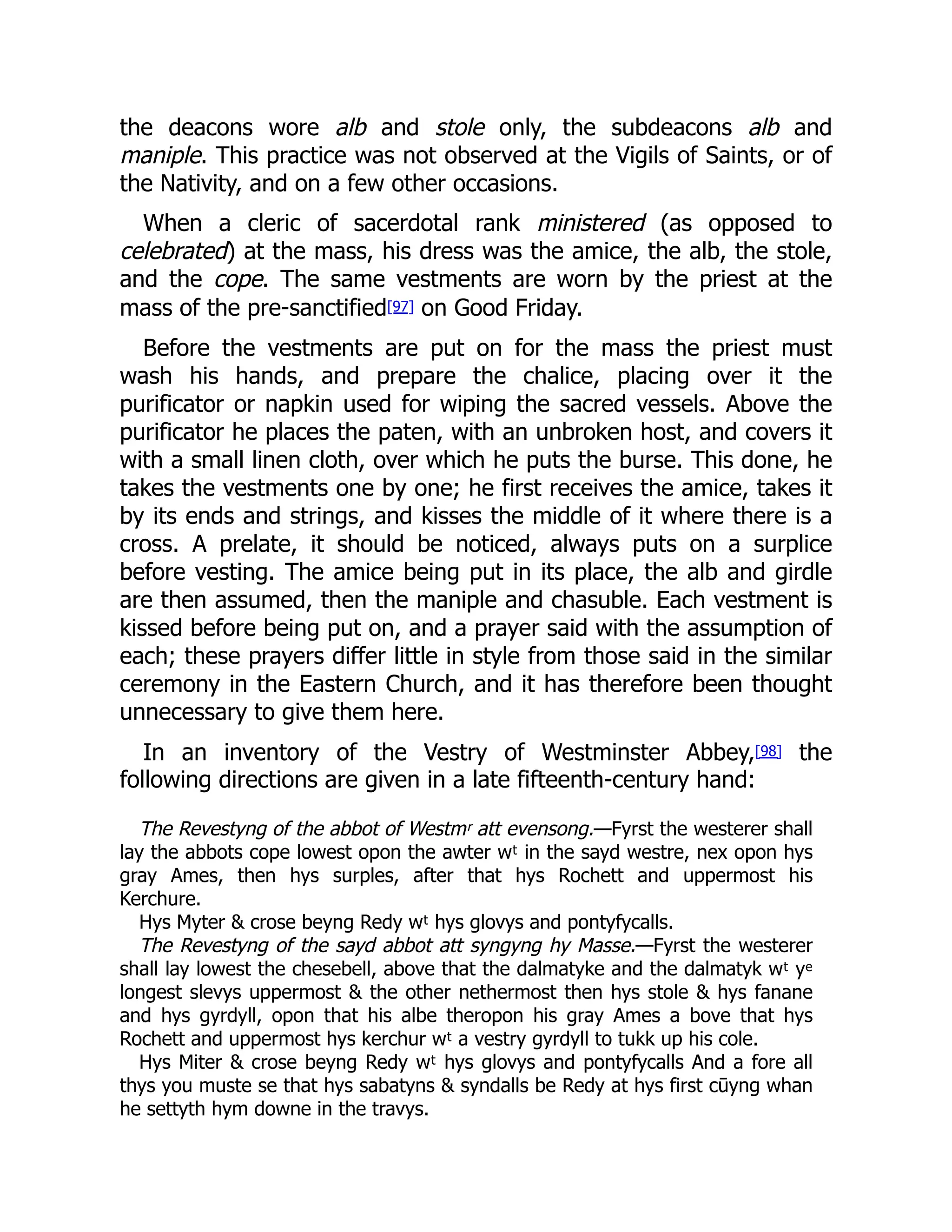 the deacons wore alb and stole only, the subdeacons alb and
maniple. This practice was not observed at the Vigils of Saints, or of
the Nativity, and on a few other occasions.
When a cleric of sacerdotal rank ministered (as opposed to
celebrated) at the mass, his dress was the amice, the alb, the stole,
and the cope. The same vestments are worn by the priest at the
mass of the pre-sanctified[97] on Good Friday.
Before the vestments are put on for the mass the priest must
wash his hands, and prepare the chalice, placing over it the
purificator or napkin used for wiping the sacred vessels. Above the
purificator he places the paten, with an unbroken host, and covers it
with a small linen cloth, over which he puts the burse. This done, he
takes the vestments one by one; he first receives the amice, takes it
by its ends and strings, and kisses the middle of it where there is a
cross. A prelate, it should be noticed, always puts on a surplice
before vesting. The amice being put in its place, the alb and girdle
are then assumed, then the maniple and chasuble. Each vestment is
kissed before being put on, and a prayer said with the assumption of
each; these prayers differ little in style from those said in the similar
ceremony in the Eastern Church, and it has therefore been thought
unnecessary to give them here.
In an inventory of the Vestry of Westminster Abbey,[98] the
following directions are given in a late fifteenth-century hand:
The Revestyng of the abbot of Westmʳ att evensong.—Fyrst the westerer shall
lay the abbots cope lowest opon the awter wᵗ in the sayd westre, nex opon hys
gray Ames, then hys surples, after that hys Rochett and uppermost his
Kerchure.
Hys Myter & crose beyng Redy wᵗ hys glovys and pontyfycalls.
The Revestyng of the sayd abbot att syngyng hy Masse.—Fyrst the westerer
shall lay lowest the chesebell, above that the dalmatyke and the dalmatyk wᵗ yᵉ
longest slevys uppermost & the other nethermost then hys stole & hys fanane
and hys gyrdyll, opon that his albe theropon his gray Ames a bove that hys
Rochett and uppermost hys kerchur wᵗ a vestry gyrdyll to tukk up his cole.
Hys Miter & crose beyng Redy wᵗ hys glovys and pontyfycalls And a fore all
thys you muste se that hys sabatyns & syndalls be Redy at hys first cūyng whan
he settyth hym downe in the travys.
 