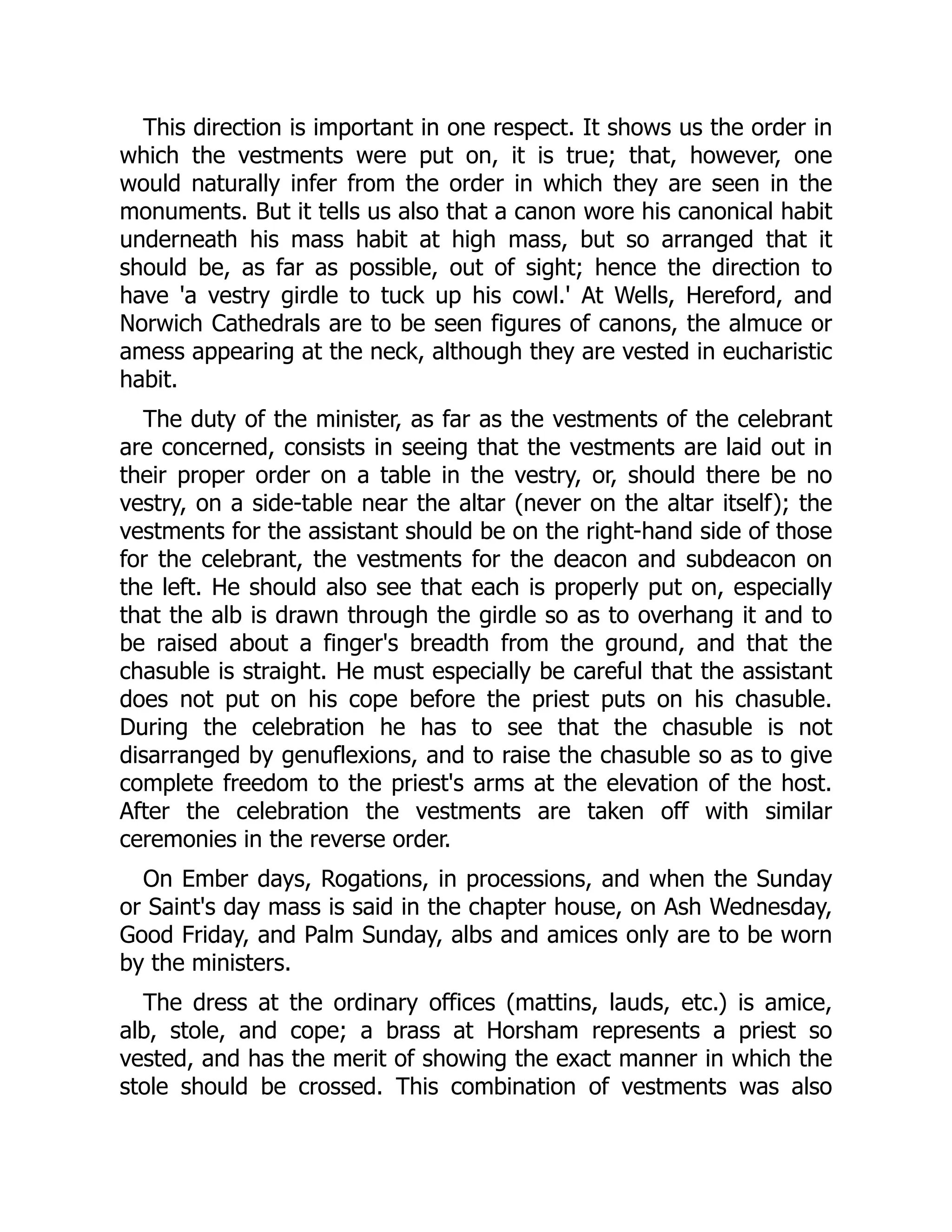 This direction is important in one respect. It shows us the order in
which the vestments were put on, it is true; that, however, one
would naturally infer from the order in which they are seen in the
monuments. But it tells us also that a canon wore his canonical habit
underneath his mass habit at high mass, but so arranged that it
should be, as far as possible, out of sight; hence the direction to
have 'a vestry girdle to tuck up his cowl.' At Wells, Hereford, and
Norwich Cathedrals are to be seen figures of canons, the almuce or
amess appearing at the neck, although they are vested in eucharistic
habit.
The duty of the minister, as far as the vestments of the celebrant
are concerned, consists in seeing that the vestments are laid out in
their proper order on a table in the vestry, or, should there be no
vestry, on a side-table near the altar (never on the altar itself); the
vestments for the assistant should be on the right-hand side of those
for the celebrant, the vestments for the deacon and subdeacon on
the left. He should also see that each is properly put on, especially
that the alb is drawn through the girdle so as to overhang it and to
be raised about a finger's breadth from the ground, and that the
chasuble is straight. He must especially be careful that the assistant
does not put on his cope before the priest puts on his chasuble.
During the celebration he has to see that the chasuble is not
disarranged by genuflexions, and to raise the chasuble so as to give
complete freedom to the priest's arms at the elevation of the host.
After the celebration the vestments are taken off with similar
ceremonies in the reverse order.
On Ember days, Rogations, in processions, and when the Sunday
or Saint's day mass is said in the chapter house, on Ash Wednesday,
Good Friday, and Palm Sunday, albs and amices only are to be worn
by the ministers.
The dress at the ordinary offices (mattins, lauds, etc.) is amice,
alb, stole, and cope; a brass at Horsham represents a priest so
vested, and has the merit of showing the exact manner in which the
stole should be crossed. This combination of vestments was also
 