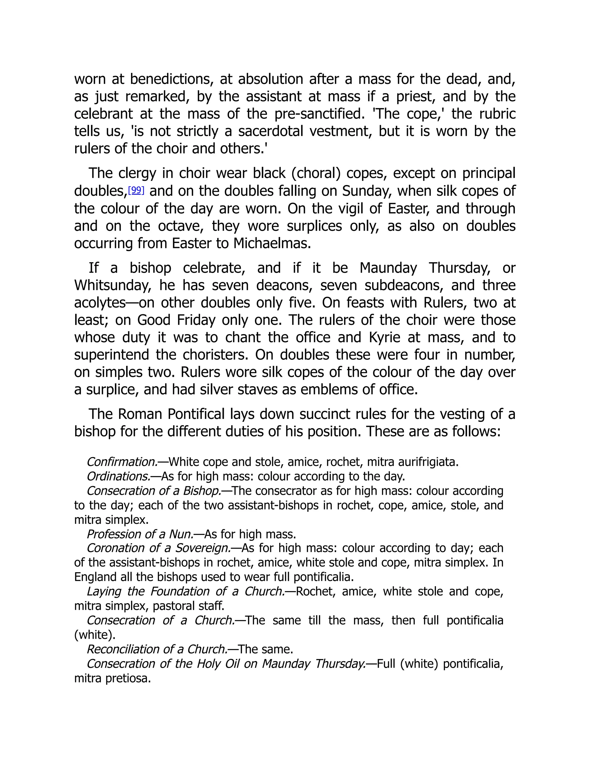 worn at benedictions, at absolution after a mass for the dead, and,
as just remarked, by the assistant at mass if a priest, and by the
celebrant at the mass of the pre-sanctified. 'The cope,' the rubric
tells us, 'is not strictly a sacerdotal vestment, but it is worn by the
rulers of the choir and others.'
The clergy in choir wear black (choral) copes, except on principal
doubles,[99] and on the doubles falling on Sunday, when silk copes of
the colour of the day are worn. On the vigil of Easter, and through
and on the octave, they wore surplices only, as also on doubles
occurring from Easter to Michaelmas.
If a bishop celebrate, and if it be Maunday Thursday, or
Whitsunday, he has seven deacons, seven subdeacons, and three
acolytes—on other doubles only five. On feasts with Rulers, two at
least; on Good Friday only one. The rulers of the choir were those
whose duty it was to chant the office and Kyrie at mass, and to
superintend the choristers. On doubles these were four in number,
on simples two. Rulers wore silk copes of the colour of the day over
a surplice, and had silver staves as emblems of office.
The Roman Pontifical lays down succinct rules for the vesting of a
bishop for the different duties of his position. These are as follows:
Confirmation.—White cope and stole, amice, rochet, mitra aurifrigiata.
Ordinations.—As for high mass: colour according to the day.
Consecration of a Bishop.—The consecrator as for high mass: colour according
to the day; each of the two assistant-bishops in rochet, cope, amice, stole, and
mitra simplex.
Profession of a Nun.—As for high mass.
Coronation of a Sovereign.—As for high mass: colour according to day; each
of the assistant-bishops in rochet, amice, white stole and cope, mitra simplex. In
England all the bishops used to wear full pontificalia.
Laying the Foundation of a Church.—Rochet, amice, white stole and cope,
mitra simplex, pastoral staff.
Consecration of a Church.—The same till the mass, then full pontificalia
(white).
Reconciliation of a Church.—The same.
Consecration of the Holy Oil on Maunday Thursday.—Full (white) pontificalia,
mitra pretiosa.
 