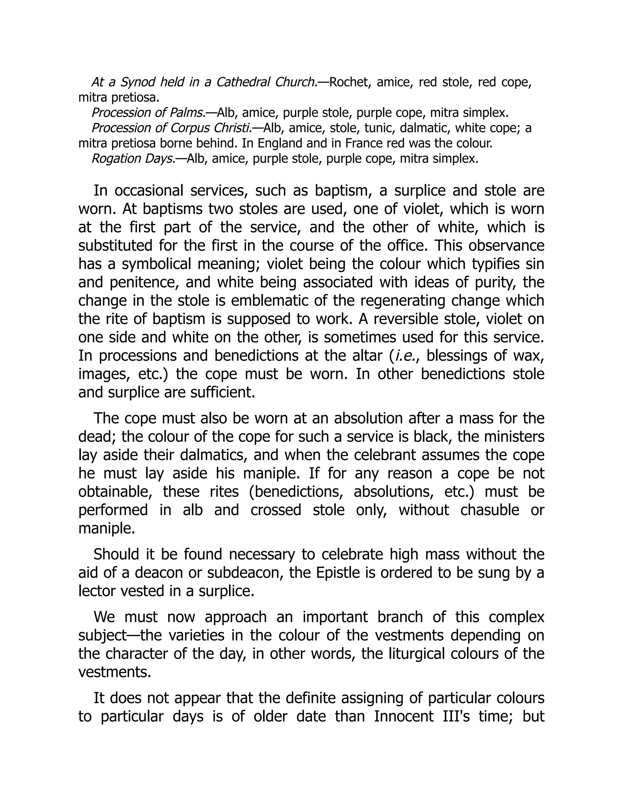 At a Synod held in a Cathedral Church.—Rochet, amice, red stole, red cope,
mitra pretiosa.
Procession of Palms.—Alb, amice, purple stole, purple cope, mitra simplex.
Procession of Corpus Christi.—Alb, amice, stole, tunic, dalmatic, white cope; a
mitra pretiosa borne behind. In England and in France red was the colour.
Rogation Days.—Alb, amice, purple stole, purple cope, mitra simplex.
In occasional services, such as baptism, a surplice and stole are
worn. At baptisms two stoles are used, one of violet, which is worn
at the first part of the service, and the other of white, which is
substituted for the first in the course of the office. This observance
has a symbolical meaning; violet being the colour which typifies sin
and penitence, and white being associated with ideas of purity, the
change in the stole is emblematic of the regenerating change which
the rite of baptism is supposed to work. A reversible stole, violet on
one side and white on the other, is sometimes used for this service.
In processions and benedictions at the altar (i.e., blessings of wax,
images, etc.) the cope must be worn. In other benedictions stole
and surplice are sufficient.
The cope must also be worn at an absolution after a mass for the
dead; the colour of the cope for such a service is black, the ministers
lay aside their dalmatics, and when the celebrant assumes the cope
he must lay aside his maniple. If for any reason a cope be not
obtainable, these rites (benedictions, absolutions, etc.) must be
performed in alb and crossed stole only, without chasuble or
maniple.
Should it be found necessary to celebrate high mass without the
aid of a deacon or subdeacon, the Epistle is ordered to be sung by a
lector vested in a surplice.
We must now approach an important branch of this complex
subject—the varieties in the colour of the vestments depending on
the character of the day, in other words, the liturgical colours of the
vestments.
It does not appear that the definite assigning of particular colours
to particular days is of older date than Innocent III's time; but
 
