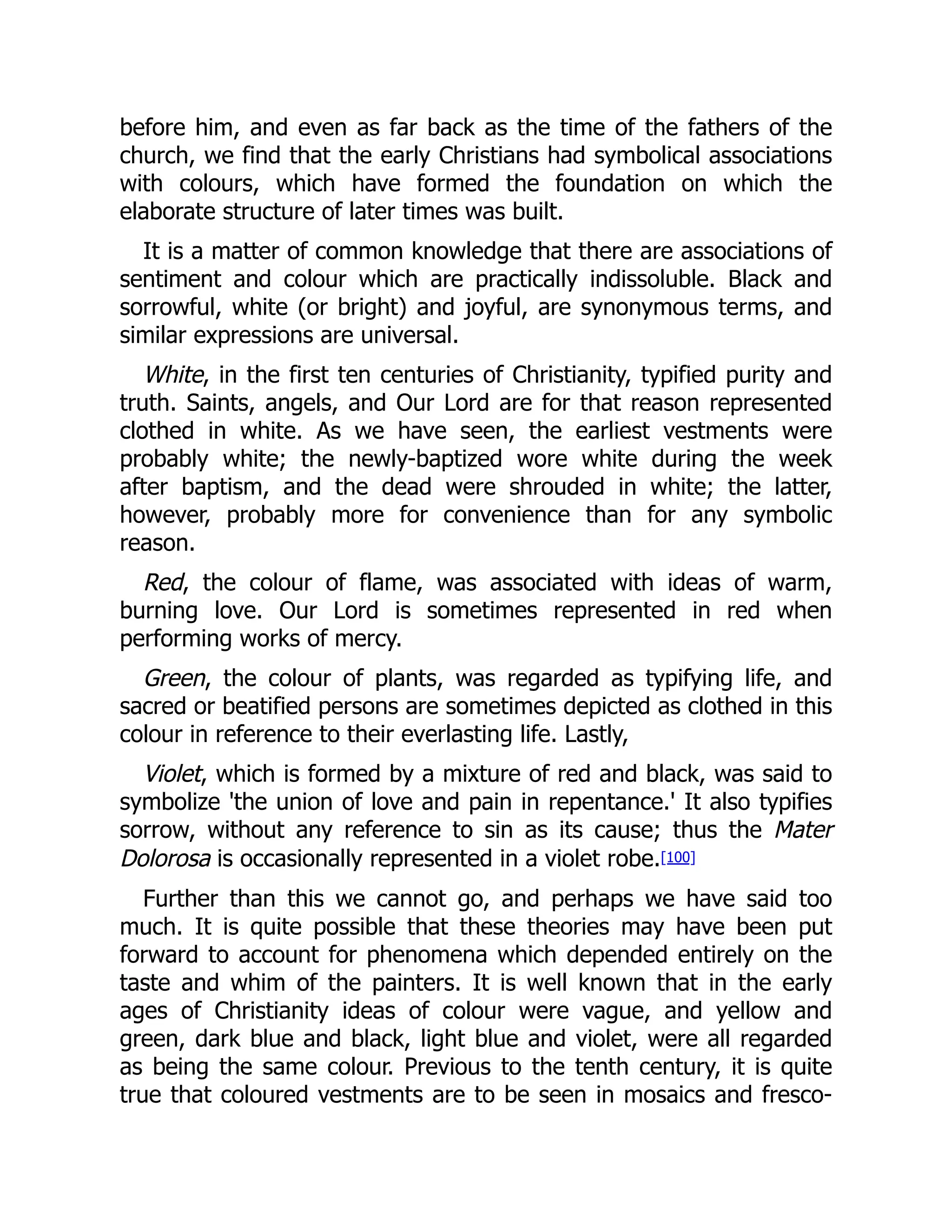 before him, and even as far back as the time of the fathers of the
church, we find that the early Christians had symbolical associations
with colours, which have formed the foundation on which the
elaborate structure of later times was built.
It is a matter of common knowledge that there are associations of
sentiment and colour which are practically indissoluble. Black and
sorrowful, white (or bright) and joyful, are synonymous terms, and
similar expressions are universal.
White, in the first ten centuries of Christianity, typified purity and
truth. Saints, angels, and Our Lord are for that reason represented
clothed in white. As we have seen, the earliest vestments were
probably white; the newly-baptized wore white during the week
after baptism, and the dead were shrouded in white; the latter,
however, probably more for convenience than for any symbolic
reason.
Red, the colour of flame, was associated with ideas of warm,
burning love. Our Lord is sometimes represented in red when
performing works of mercy.
Green, the colour of plants, was regarded as typifying life, and
sacred or beatified persons are sometimes depicted as clothed in this
colour in reference to their everlasting life. Lastly,
Violet, which is formed by a mixture of red and black, was said to
symbolize 'the union of love and pain in repentance.' It also typifies
sorrow, without any reference to sin as its cause; thus the Mater
Dolorosa is occasionally represented in a violet robe.[100]
Further than this we cannot go, and perhaps we have said too
much. It is quite possible that these theories may have been put
forward to account for phenomena which depended entirely on the
taste and whim of the painters. It is well known that in the early
ages of Christianity ideas of colour were vague, and yellow and
green, dark blue and black, light blue and violet, were all regarded
as being the same colour. Previous to the tenth century, it is quite
true that coloured vestments are to be seen in mosaics and fresco-
 