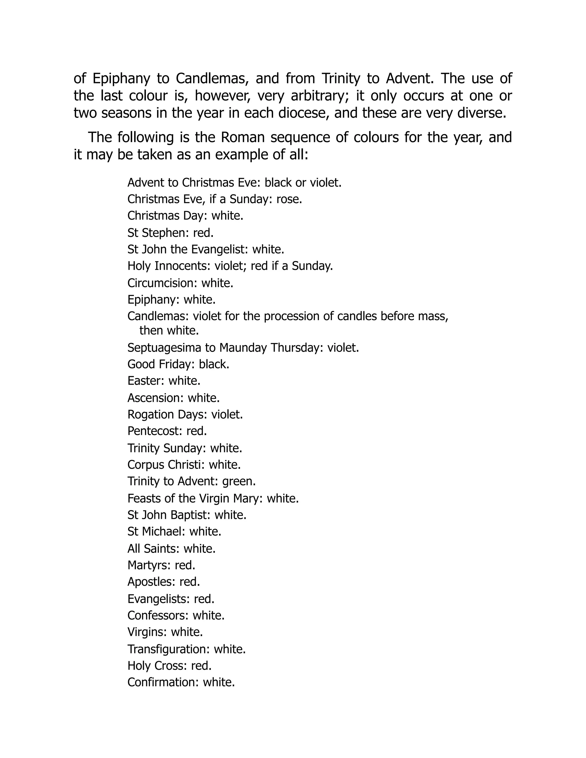 of Epiphany to Candlemas, and from Trinity to Advent. The use of
the last colour is, however, very arbitrary; it only occurs at one or
two seasons in the year in each diocese, and these are very diverse.
The following is the Roman sequence of colours for the year, and
it may be taken as an example of all:
Advent to Christmas Eve: black or violet.
Christmas Eve, if a Sunday: rose.
Christmas Day: white.
St Stephen: red.
St John the Evangelist: white.
Holy Innocents: violet; red if a Sunday.
Circumcision: white.
Epiphany: white.
Candlemas: violet for the procession of candles before mass,
then white.
Septuagesima to Maunday Thursday: violet.
Good Friday: black.
Easter: white.
Ascension: white.
Rogation Days: violet.
Pentecost: red.
Trinity Sunday: white.
Corpus Christi: white.
Trinity to Advent: green.
Feasts of the Virgin Mary: white.
St John Baptist: white.
St Michael: white.
All Saints: white.
Martyrs: red.
Apostles: red.
Evangelists: red.
Confessors: white.
Virgins: white.
Transfiguration: white.
Holy Cross: red.
Confirmation: white.
 