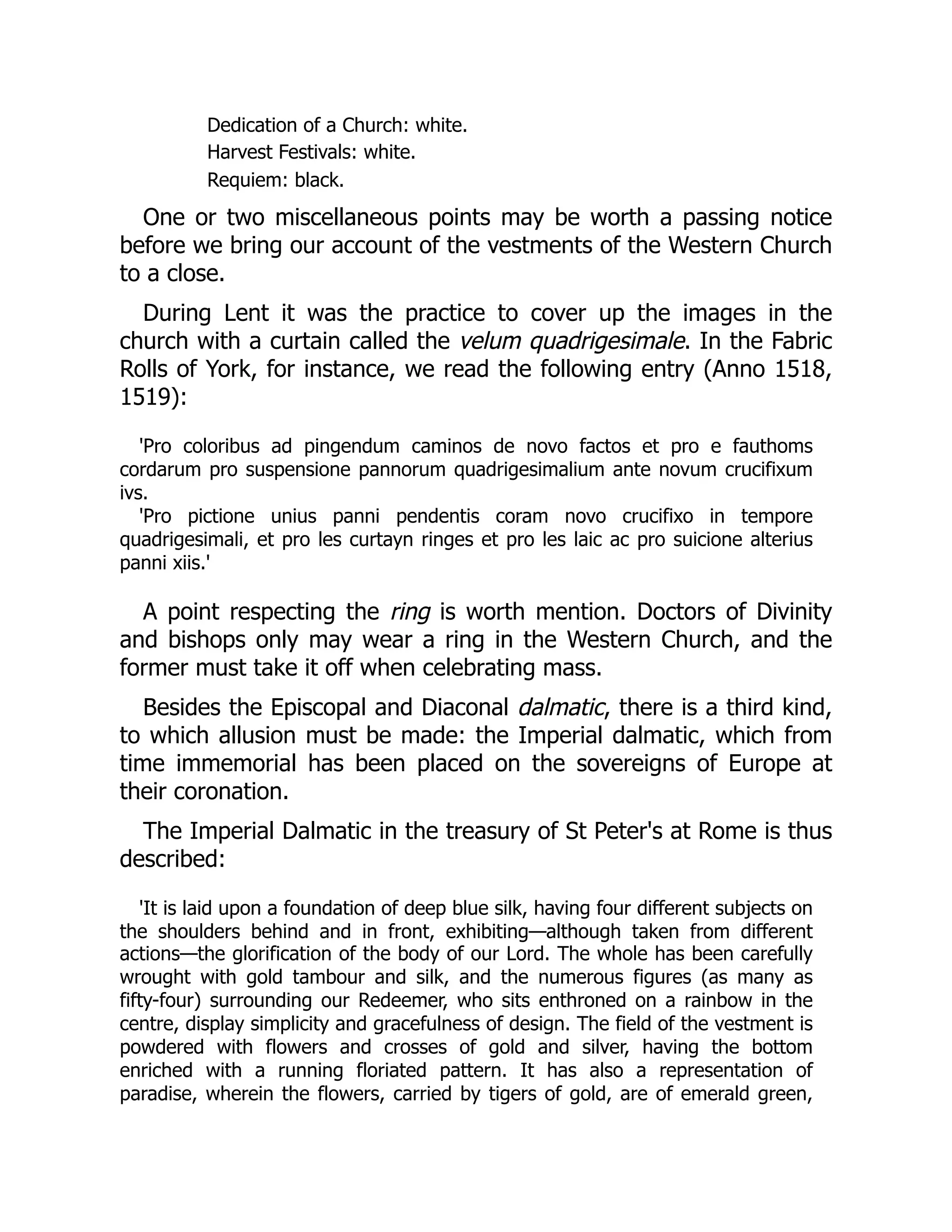 Dedication of a Church: white.
Harvest Festivals: white.
Requiem: black.
One or two miscellaneous points may be worth a passing notice
before we bring our account of the vestments of the Western Church
to a close.
During Lent it was the practice to cover up the images in the
church with a curtain called the velum quadrigesimale. In the Fabric
Rolls of York, for instance, we read the following entry (Anno 1518,
1519):
'Pro coloribus ad pingendum caminos de novo factos et pro e fauthoms
cordarum pro suspensione pannorum quadrigesimalium ante novum crucifixum
ivs.
'Pro pictione unius panni pendentis coram novo crucifixo in tempore
quadrigesimali, et pro les curtayn ringes et pro les laic ac pro suicione alterius
panni xiis.'
A point respecting the ring is worth mention. Doctors of Divinity
and bishops only may wear a ring in the Western Church, and the
former must take it off when celebrating mass.
Besides the Episcopal and Diaconal dalmatic, there is a third kind,
to which allusion must be made: the Imperial dalmatic, which from
time immemorial has been placed on the sovereigns of Europe at
their coronation.
The Imperial Dalmatic in the treasury of St Peter's at Rome is thus
described:
'It is laid upon a foundation of deep blue silk, having four different subjects on
the shoulders behind and in front, exhibiting—although taken from different
actions—the glorification of the body of our Lord. The whole has been carefully
wrought with gold tambour and silk, and the numerous figures (as many as
fifty-four) surrounding our Redeemer, who sits enthroned on a rainbow in the
centre, display simplicity and gracefulness of design. The field of the vestment is
powdered with flowers and crosses of gold and silver, having the bottom
enriched with a running floriated pattern. It has also a representation of
paradise, wherein the flowers, carried by tigers of gold, are of emerald green,
 