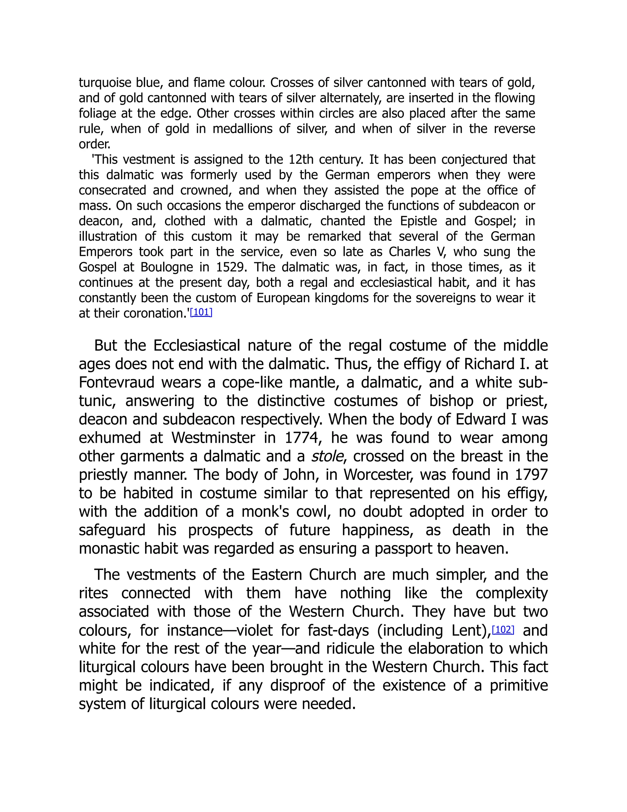 turquoise blue, and flame colour. Crosses of silver cantonned with tears of gold,
and of gold cantonned with tears of silver alternately, are inserted in the flowing
foliage at the edge. Other crosses within circles are also placed after the same
rule, when of gold in medallions of silver, and when of silver in the reverse
order.
'This vestment is assigned to the 12th century. It has been conjectured that
this dalmatic was formerly used by the German emperors when they were
consecrated and crowned, and when they assisted the pope at the office of
mass. On such occasions the emperor discharged the functions of subdeacon or
deacon, and, clothed with a dalmatic, chanted the Epistle and Gospel; in
illustration of this custom it may be remarked that several of the German
Emperors took part in the service, even so late as Charles V, who sung the
Gospel at Boulogne in 1529. The dalmatic was, in fact, in those times, as it
continues at the present day, both a regal and ecclesiastical habit, and it has
constantly been the custom of European kingdoms for the sovereigns to wear it
at their coronation.'[101]
But the Ecclesiastical nature of the regal costume of the middle
ages does not end with the dalmatic. Thus, the effigy of Richard I. at
Fontevraud wears a cope-like mantle, a dalmatic, and a white sub-
tunic, answering to the distinctive costumes of bishop or priest,
deacon and subdeacon respectively. When the body of Edward I was
exhumed at Westminster in 1774, he was found to wear among
other garments a dalmatic and a stole, crossed on the breast in the
priestly manner. The body of John, in Worcester, was found in 1797
to be habited in costume similar to that represented on his effigy,
with the addition of a monk's cowl, no doubt adopted in order to
safeguard his prospects of future happiness, as death in the
monastic habit was regarded as ensuring a passport to heaven.
The vestments of the Eastern Church are much simpler, and the
rites connected with them have nothing like the complexity
associated with those of the Western Church. They have but two
colours, for instance—violet for fast-days (including Lent),[102] and
white for the rest of the year—and ridicule the elaboration to which
liturgical colours have been brought in the Western Church. This fact
might be indicated, if any disproof of the existence of a primitive
system of liturgical colours were needed.
 