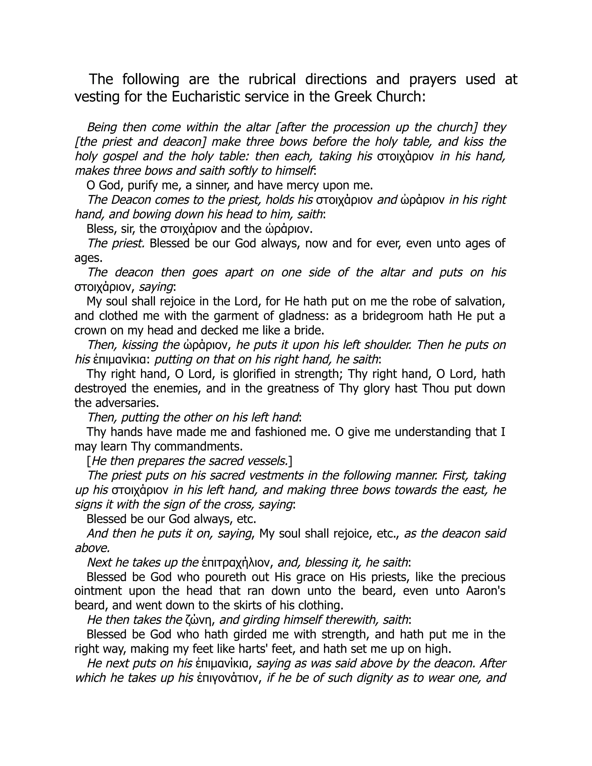 The following are the rubrical directions and prayers used at
vesting for the Eucharistic service in the Greek Church:
Being then come within the altar [after the procession up the church] they
[the priest and deacon] make three bows before the holy table, and kiss the
holy gospel and the holy table: then each, taking his στοιχάριον in his hand,
makes three bows and saith softly to himself:
O God, purify me, a sinner, and have mercy upon me.
The Deacon comes to the priest, holds his στοιχάριον and ὠράριον in his right
hand, and bowing down his head to him, saith:
Bless, sir, the στοιχάριον and the ὠράριον.
The priest. Blessed be our God always, now and for ever, even unto ages of
ages.
The deacon then goes apart on one side of the altar and puts on his
στοιχάριον, saying:
My soul shall rejoice in the Lord, for He hath put on me the robe of salvation,
and clothed me with the garment of gladness: as a bridegroom hath He put a
crown on my head and decked me like a bride.
Then, kissing the ὠράριον, he puts it upon his left shoulder. Then he puts on
his ἐπιμανίκια: putting on that on his right hand, he saith:
Thy right hand, O Lord, is glorified in strength; Thy right hand, O Lord, hath
destroyed the enemies, and in the greatness of Thy glory hast Thou put down
the adversaries.
Then, putting the other on his left hand:
Thy hands have made me and fashioned me. O give me understanding that I
may learn Thy commandments.
[He then prepares the sacred vessels.]
The priest puts on his sacred vestments in the following manner. First, taking
up his στοιχάριον in his left hand, and making three bows towards the east, he
signs it with the sign of the cross, saying:
Blessed be our God always, etc.
And then he puts it on, saying, My soul shall rejoice, etc., as the deacon said
above.
Next he takes up the ἐπιτραχήλιον, and, blessing it, he saith:
Blessed be God who poureth out His grace on His priests, like the precious
ointment upon the head that ran down unto the beard, even unto Aaron's
beard, and went down to the skirts of his clothing.
He then takes the ζώνη, and girding himself therewith, saith:
Blessed be God who hath girded me with strength, and hath put me in the
right way, making my feet like harts' feet, and hath set me up on high.
He next puts on his ἐπιμανίκια, saying as was said above by the deacon. After
which he takes up his ἐπιγονάτιον, if he be of such dignity as to wear one, and
 