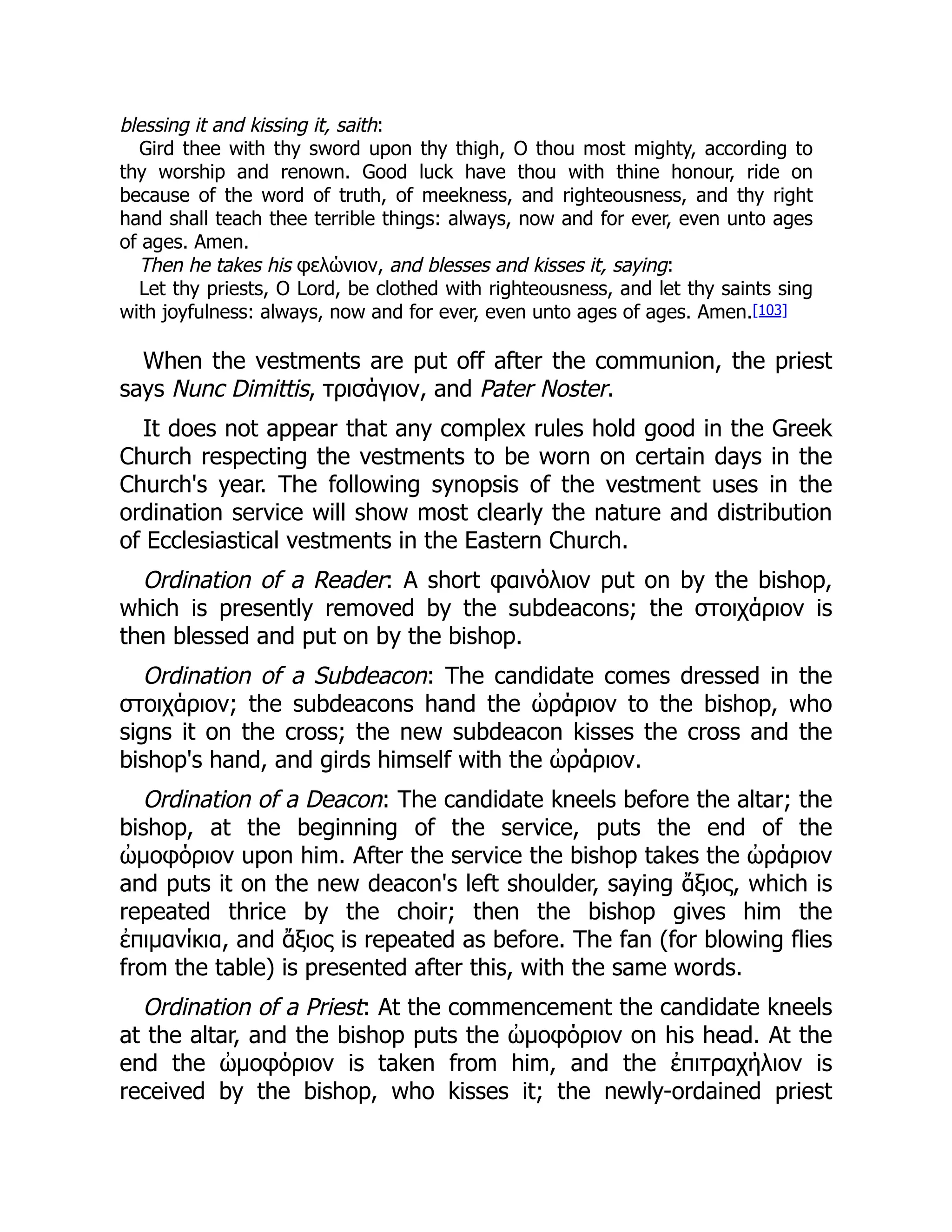 blessing it and kissing it, saith:
Gird thee with thy sword upon thy thigh, O thou most mighty, according to
thy worship and renown. Good luck have thou with thine honour, ride on
because of the word of truth, of meekness, and righteousness, and thy right
hand shall teach thee terrible things: always, now and for ever, even unto ages
of ages. Amen.
Then he takes his φελώνιον, and blesses and kisses it, saying:
Let thy priests, O Lord, be clothed with righteousness, and let thy saints sing
with joyfulness: always, now and for ever, even unto ages of ages. Amen.[103]
When the vestments are put off after the communion, the priest
says Nunc Dimittis, τρισάγιον, and Pater Noster.
It does not appear that any complex rules hold good in the Greek
Church respecting the vestments to be worn on certain days in the
Church's year. The following synopsis of the vestment uses in the
ordination service will show most clearly the nature and distribution
of Ecclesiastical vestments in the Eastern Church.
Ordination of a Reader: A short φαινόλιον put on by the bishop,
which is presently removed by the subdeacons; the στοιχάριον is
then blessed and put on by the bishop.
Ordination of a Subdeacon: The candidate comes dressed in the
στοιχάριον; the subdeacons hand the ὠράριον to the bishop, who
signs it on the cross; the new subdeacon kisses the cross and the
bishop's hand, and girds himself with the ὠράριον.
Ordination of a Deacon: The candidate kneels before the altar; the
bishop, at the beginning of the service, puts the end of the
ὠμοφόριον upon him. After the service the bishop takes the ὠράριον
and puts it on the new deacon's left shoulder, saying ἄξιος, which is
repeated thrice by the choir; then the bishop gives him the
ἐπιμανίκια, and ἄξιος is repeated as before. The fan (for blowing flies
from the table) is presented after this, with the same words.
Ordination of a Priest: At the commencement the candidate kneels
at the altar, and the bishop puts the ὠμοφόριον on his head. At the
end the ὠμοφόριον is taken from him, and the ἐπιτραχήλιον is
received by the bishop, who kisses it; the newly-ordained priest
 