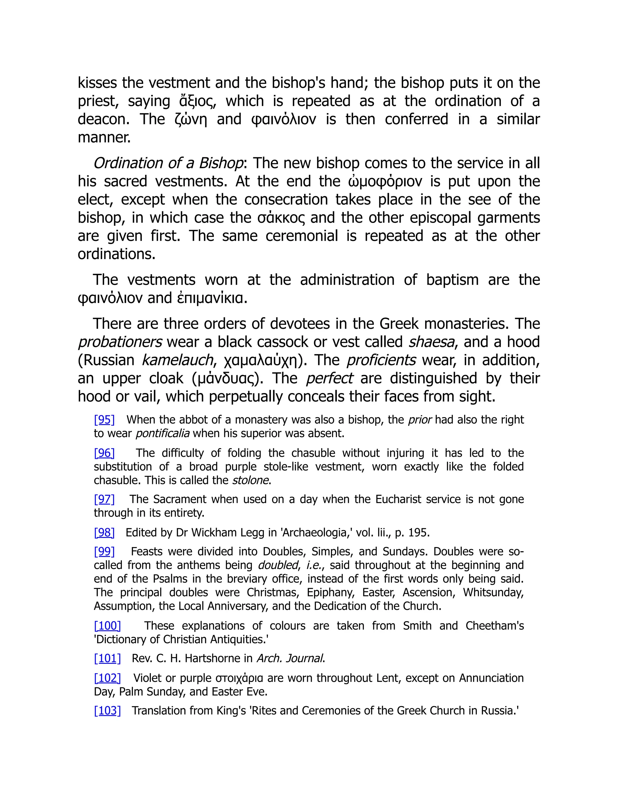 kisses the vestment and the bishop's hand; the bishop puts it on the
priest, saying ἄξιος, which is repeated as at the ordination of a
deacon. The ζώνη and φαινόλιον is then conferred in a similar
manner.
Ordination of a Bishop: The new bishop comes to the service in all
his sacred vestments. At the end the ὠμοφόριον is put upon the
elect, except when the consecration takes place in the see of the
bishop, in which case the σάκκος and the other episcopal garments
are given first. The same ceremonial is repeated as at the other
ordinations.
The vestments worn at the administration of baptism are the
φαινόλιον and ἐπιμανίκια.
There are three orders of devotees in the Greek monasteries. The
probationers wear a black cassock or vest called shaesa, and a hood
(Russian kamelauch, χαμαλαύχη). The proficients wear, in addition,
an upper cloak (μάνδυας). The perfect are distinguished by their
hood or vail, which perpetually conceals their faces from sight.
[95] When the abbot of a monastery was also a bishop, the prior had also the right
to wear pontificalia when his superior was absent.
[96] The difficulty of folding the chasuble without injuring it has led to the
substitution of a broad purple stole-like vestment, worn exactly like the folded
chasuble. This is called the stolone.
[97] The Sacrament when used on a day when the Eucharist service is not gone
through in its entirety.
[98] Edited by Dr Wickham Legg in 'Archaeologia,' vol. lii., p. 195.
[99] Feasts were divided into Doubles, Simples, and Sundays. Doubles were so-
called from the anthems being doubled, i.e., said throughout at the beginning and
end of the Psalms in the breviary office, instead of the first words only being said.
The principal doubles were Christmas, Epiphany, Easter, Ascension, Whitsunday,
Assumption, the Local Anniversary, and the Dedication of the Church.
[100] These explanations of colours are taken from Smith and Cheetham's
'Dictionary of Christian Antiquities.'
[101] Rev. C. H. Hartshorne in Arch. Journal.
[102] Violet or purple στοιχάρια are worn throughout Lent, except on Annunciation
Day, Palm Sunday, and Easter Eve.
[103] Translation from King's 'Rites and Ceremonies of the Greek Church in Russia.'
 