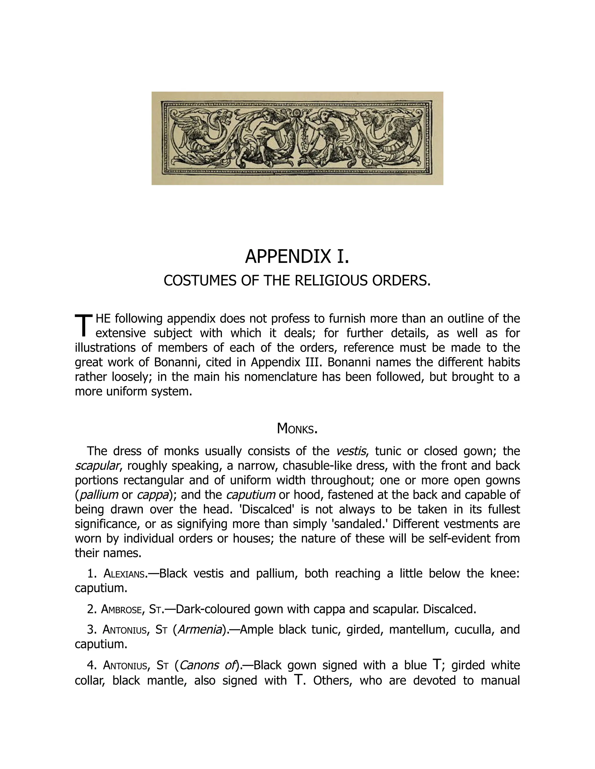 T
APPENDIX I.
COSTUMES OF THE RELIGIOUS ORDERS.
HE following appendix does not profess to furnish more than an outline of the
extensive subject with which it deals; for further details, as well as for
illustrations of members of each of the orders, reference must be made to the
great work of Bonanni, cited in Appendix III. Bonanni names the different habits
rather loosely; in the main his nomenclature has been followed, but brought to a
more uniform system.
Monks.
The dress of monks usually consists of the vestis, tunic or closed gown; the
scapular, roughly speaking, a narrow, chasuble-like dress, with the front and back
portions rectangular and of uniform width throughout; one or more open gowns
(pallium or cappa); and the caputium or hood, fastened at the back and capable of
being drawn over the head. 'Discalced' is not always to be taken in its fullest
significance, or as signifying more than simply 'sandaled.' Different vestments are
worn by individual orders or houses; the nature of these will be self-evident from
their names.
1. Alexians.—Black vestis and pallium, both reaching a little below the knee:
caputium.
2. Ambrose, St.—Dark-coloured gown with cappa and scapular. Discalced.
3. Antonius, St (Armenia).—Ample black tunic, girded, mantellum, cuculla, and
caputium.
4. Antonius, St (Canons of).—Black gown signed with a blue T; girded white
collar, black mantle, also signed with T. Others, who are devoted to manual
 