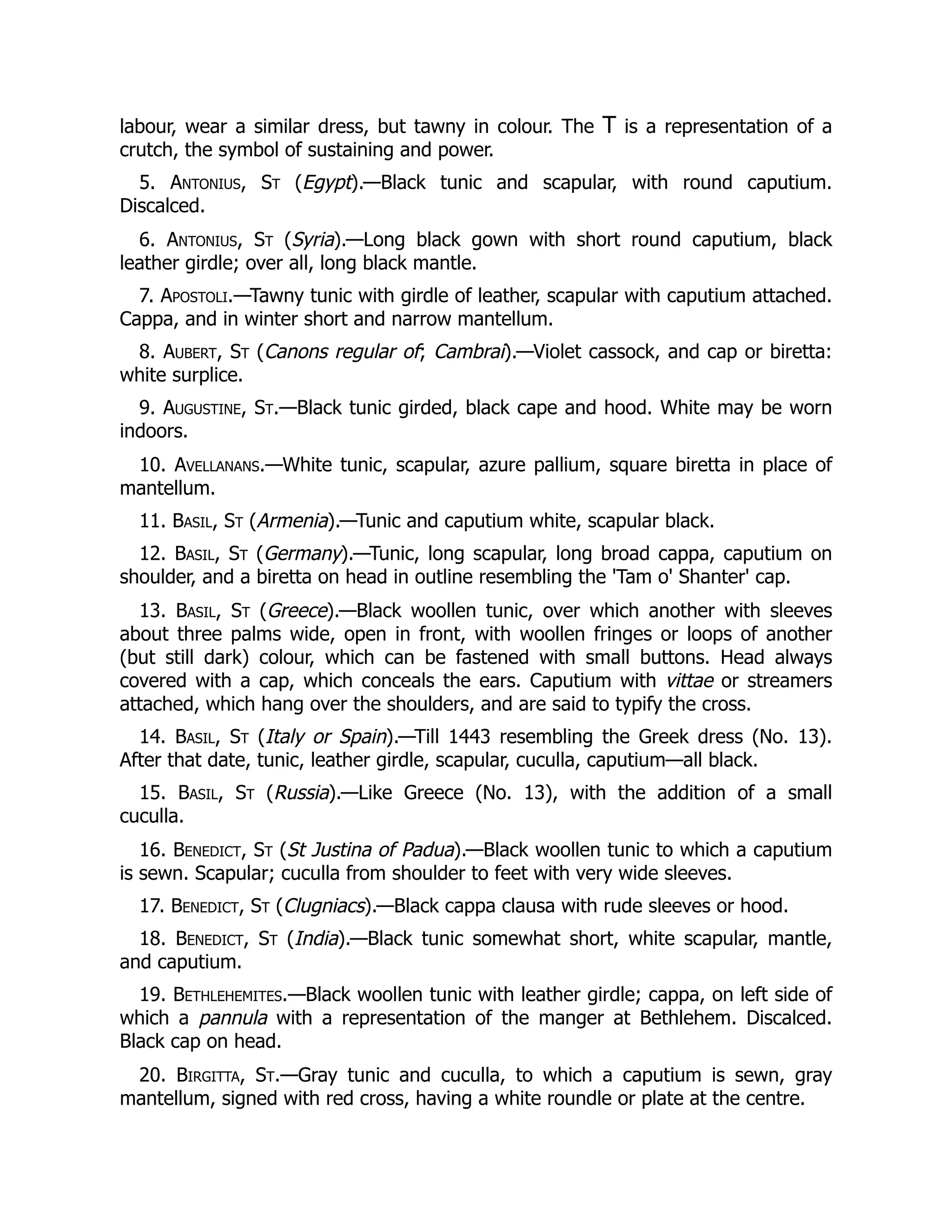 labour, wear a similar dress, but tawny in colour. The T is a representation of a
crutch, the symbol of sustaining and power.
5. Antonius, St (Egypt).—Black tunic and scapular, with round caputium.
Discalced.
6. Antonius, St (Syria).—Long black gown with short round caputium, black
leather girdle; over all, long black mantle.
7. Apostoli.—Tawny tunic with girdle of leather, scapular with caputium attached.
Cappa, and in winter short and narrow mantellum.
8. Aubert, St (Canons regular of; Cambrai).—Violet cassock, and cap or biretta:
white surplice.
9. Augustine, St.—Black tunic girded, black cape and hood. White may be worn
indoors.
10. Avellanans.—White tunic, scapular, azure pallium, square biretta in place of
mantellum.
11. Basil, St (Armenia).—Tunic and caputium white, scapular black.
12. Basil, St (Germany).—Tunic, long scapular, long broad cappa, caputium on
shoulder, and a biretta on head in outline resembling the 'Tam o' Shanter' cap.
13. Basil, St (Greece).—Black woollen tunic, over which another with sleeves
about three palms wide, open in front, with woollen fringes or loops of another
(but still dark) colour, which can be fastened with small buttons. Head always
covered with a cap, which conceals the ears. Caputium with vittae or streamers
attached, which hang over the shoulders, and are said to typify the cross.
14. Basil, St (Italy or Spain).—Till 1443 resembling the Greek dress (No. 13).
After that date, tunic, leather girdle, scapular, cuculla, caputium—all black.
15. Basil, St (Russia).—Like Greece (No. 13), with the addition of a small
cuculla.
16. Benedict, St (St Justina of Padua).—Black woollen tunic to which a caputium
is sewn. Scapular; cuculla from shoulder to feet with very wide sleeves.
17. Benedict, St (Clugniacs).—Black cappa clausa with rude sleeves or hood.
18. Benedict, St (India).—Black tunic somewhat short, white scapular, mantle,
and caputium.
19. Bethlehemites.—Black woollen tunic with leather girdle; cappa, on left side of
which a pannula with a representation of the manger at Bethlehem. Discalced.
Black cap on head.
20. Birgitta, St.—Gray tunic and cuculla, to which a caputium is sewn, gray
mantellum, signed with red cross, having a white roundle or plate at the centre.
 