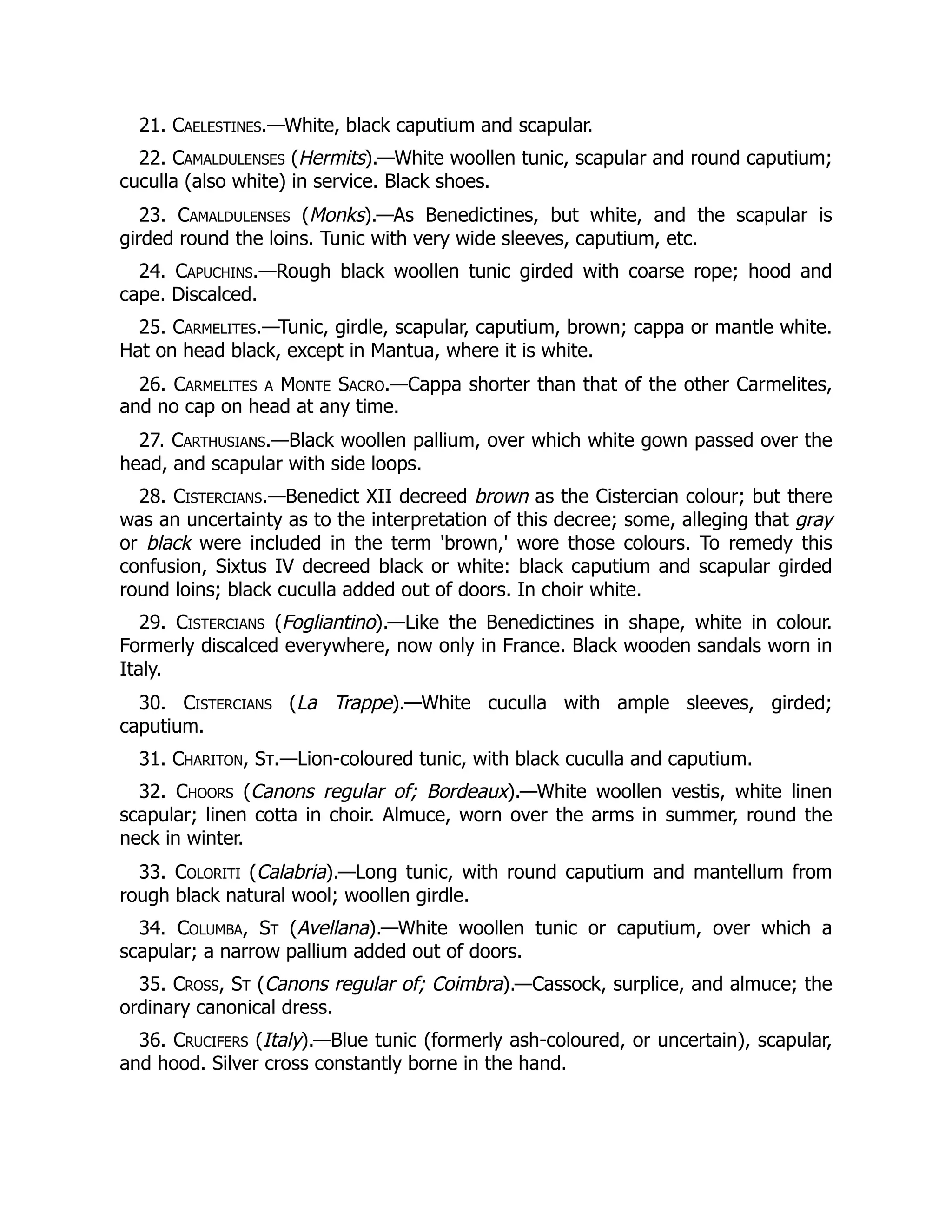 21. Caelestines.—White, black caputium and scapular.
22. Camaldulenses (Hermits).—White woollen tunic, scapular and round caputium;
cuculla (also white) in service. Black shoes.
23. Camaldulenses (Monks).—As Benedictines, but white, and the scapular is
girded round the loins. Tunic with very wide sleeves, caputium, etc.
24. Capuchins.—Rough black woollen tunic girded with coarse rope; hood and
cape. Discalced.
25. Carmelites.—Tunic, girdle, scapular, caputium, brown; cappa or mantle white.
Hat on head black, except in Mantua, where it is white.
26. Carmelites a Monte Sacro.—Cappa shorter than that of the other Carmelites,
and no cap on head at any time.
27. Carthusians.—Black woollen pallium, over which white gown passed over the
head, and scapular with side loops.
28. Cistercians.—Benedict XII decreed brown as the Cistercian colour; but there
was an uncertainty as to the interpretation of this decree; some, alleging that gray
or black were included in the term 'brown,' wore those colours. To remedy this
confusion, Sixtus IV decreed black or white: black caputium and scapular girded
round loins; black cuculla added out of doors. In choir white.
29. Cistercians (Fogliantino).—Like the Benedictines in shape, white in colour.
Formerly discalced everywhere, now only in France. Black wooden sandals worn in
Italy.
30. Cistercians (La Trappe).—White cuculla with ample sleeves, girded;
caputium.
31. Chariton, St.—Lion-coloured tunic, with black cuculla and caputium.
32. Choors (Canons regular of; Bordeaux).—White woollen vestis, white linen
scapular; linen cotta in choir. Almuce, worn over the arms in summer, round the
neck in winter.
33. Coloriti (Calabria).—Long tunic, with round caputium and mantellum from
rough black natural wool; woollen girdle.
34. Columba, St (Avellana).—White woollen tunic or caputium, over which a
scapular; a narrow pallium added out of doors.
35. Cross, St (Canons regular of; Coimbra).—Cassock, surplice, and almuce; the
ordinary canonical dress.
36. Crucifers (Italy).—Blue tunic (formerly ash-coloured, or uncertain), scapular,
and hood. Silver cross constantly borne in the hand.
 