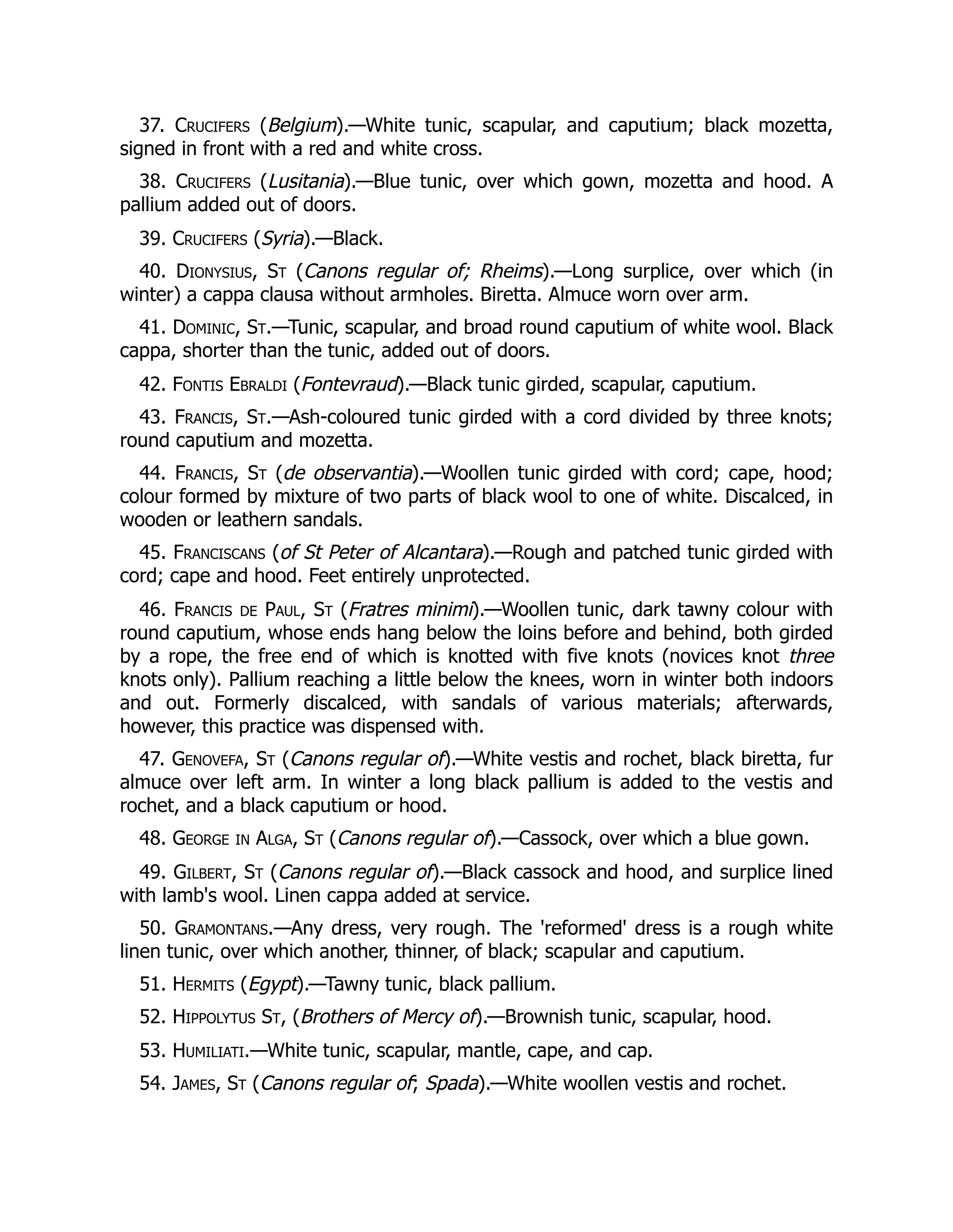 37. Crucifers (Belgium).—White tunic, scapular, and caputium; black mozetta,
signed in front with a red and white cross.
38. Crucifers (Lusitania).—Blue tunic, over which gown, mozetta and hood. A
pallium added out of doors.
39. Crucifers (Syria).—Black.
40. Dionysius, St (Canons regular of; Rheims).—Long surplice, over which (in
winter) a cappa clausa without armholes. Biretta. Almuce worn over arm.
41. Dominic, St.—Tunic, scapular, and broad round caputium of white wool. Black
cappa, shorter than the tunic, added out of doors.
42. Fontis Ebraldi (Fontevraud).—Black tunic girded, scapular, caputium.
43. Francis, St.—Ash-coloured tunic girded with a cord divided by three knots;
round caputium and mozetta.
44. Francis, St (de observantia).—Woollen tunic girded with cord; cape, hood;
colour formed by mixture of two parts of black wool to one of white. Discalced, in
wooden or leathern sandals.
45. Franciscans (of St Peter of Alcantara).—Rough and patched tunic girded with
cord; cape and hood. Feet entirely unprotected.
46. Francis de Paul, St (Fratres minimi).—Woollen tunic, dark tawny colour with
round caputium, whose ends hang below the loins before and behind, both girded
by a rope, the free end of which is knotted with five knots (novices knot three
knots only). Pallium reaching a little below the knees, worn in winter both indoors
and out. Formerly discalced, with sandals of various materials; afterwards,
however, this practice was dispensed with.
47. Genovefa, St (Canons regular of).—White vestis and rochet, black biretta, fur
almuce over left arm. In winter a long black pallium is added to the vestis and
rochet, and a black caputium or hood.
48. George in Alga, St (Canons regular of).—Cassock, over which a blue gown.
49. Gilbert, St (Canons regular of).—Black cassock and hood, and surplice lined
with lamb's wool. Linen cappa added at service.
50. Gramontans.—Any dress, very rough. The 'reformed' dress is a rough white
linen tunic, over which another, thinner, of black; scapular and caputium.
51. Hermits (Egypt).—Tawny tunic, black pallium.
52. Hippolytus St, (Brothers of Mercy of).—Brownish tunic, scapular, hood.
53. Humiliati.—White tunic, scapular, mantle, cape, and cap.
54. James, St (Canons regular of; Spada).—White woollen vestis and rochet.
 