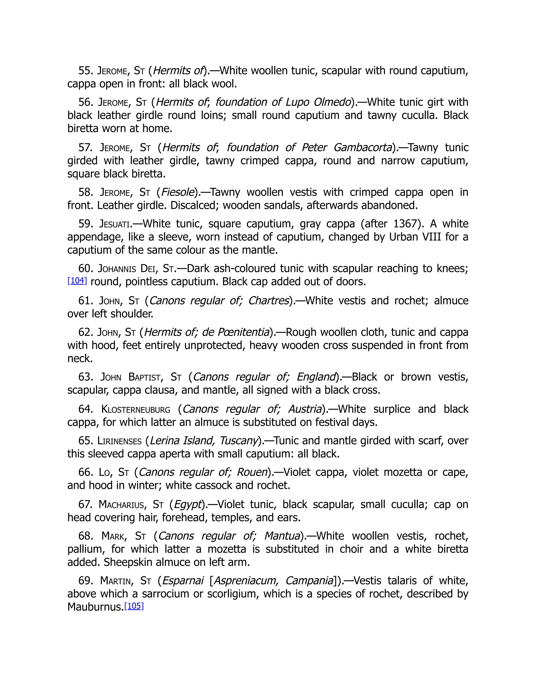55. Jerome, St (Hermits of).—White woollen tunic, scapular with round caputium,
cappa open in front: all black wool.
56. Jerome, St (Hermits of; foundation of Lupo Olmedo).—White tunic girt with
black leather girdle round loins; small round caputium and tawny cuculla. Black
biretta worn at home.
57. Jerome, St (Hermits of; foundation of Peter Gambacorta).—Tawny tunic
girded with leather girdle, tawny crimped cappa, round and narrow caputium,
square black biretta.
58. Jerome, St (Fiesole).—Tawny woollen vestis with crimped cappa open in
front. Leather girdle. Discalced; wooden sandals, afterwards abandoned.
59. Jesuati.—White tunic, square caputium, gray cappa (after 1367). A white
appendage, like a sleeve, worn instead of caputium, changed by Urban VIII for a
caputium of the same colour as the mantle.
60. Johannis Dei, St.—Dark ash-coloured tunic with scapular reaching to knees;
[104] round, pointless caputium. Black cap added out of doors.
61. John, St (Canons regular of; Chartres).—White vestis and rochet; almuce
over left shoulder.
62. John, St (Hermits of; de Pœnitentia).—Rough woollen cloth, tunic and cappa
with hood, feet entirely unprotected, heavy wooden cross suspended in front from
neck.
63. John Baptist, St (Canons regular of; England).—Black or brown vestis,
scapular, cappa clausa, and mantle, all signed with a black cross.
64. Klosterneuburg (Canons regular of; Austria).—White surplice and black
cappa, for which latter an almuce is substituted on festival days.
65. Lirinenses (Lerina Island, Tuscany).—Tunic and mantle girded with scarf, over
this sleeved cappa aperta with small caputium: all black.
66. Lo, St (Canons regular of; Rouen).—Violet cappa, violet mozetta or cape,
and hood in winter; white cassock and rochet.
67. Macharius, St (Egypt).—Violet tunic, black scapular, small cuculla; cap on
head covering hair, forehead, temples, and ears.
68. Mark, St (Canons regular of; Mantua).—White woollen vestis, rochet,
pallium, for which latter a mozetta is substituted in choir and a white biretta
added. Sheepskin almuce on left arm.
69. Martin, St (Esparnai [Aspreniacum, Campania]).—Vestis talaris of white,
above which a sarrocium or scorligium, which is a species of rochet, described by
Mauburnus.[105]
 