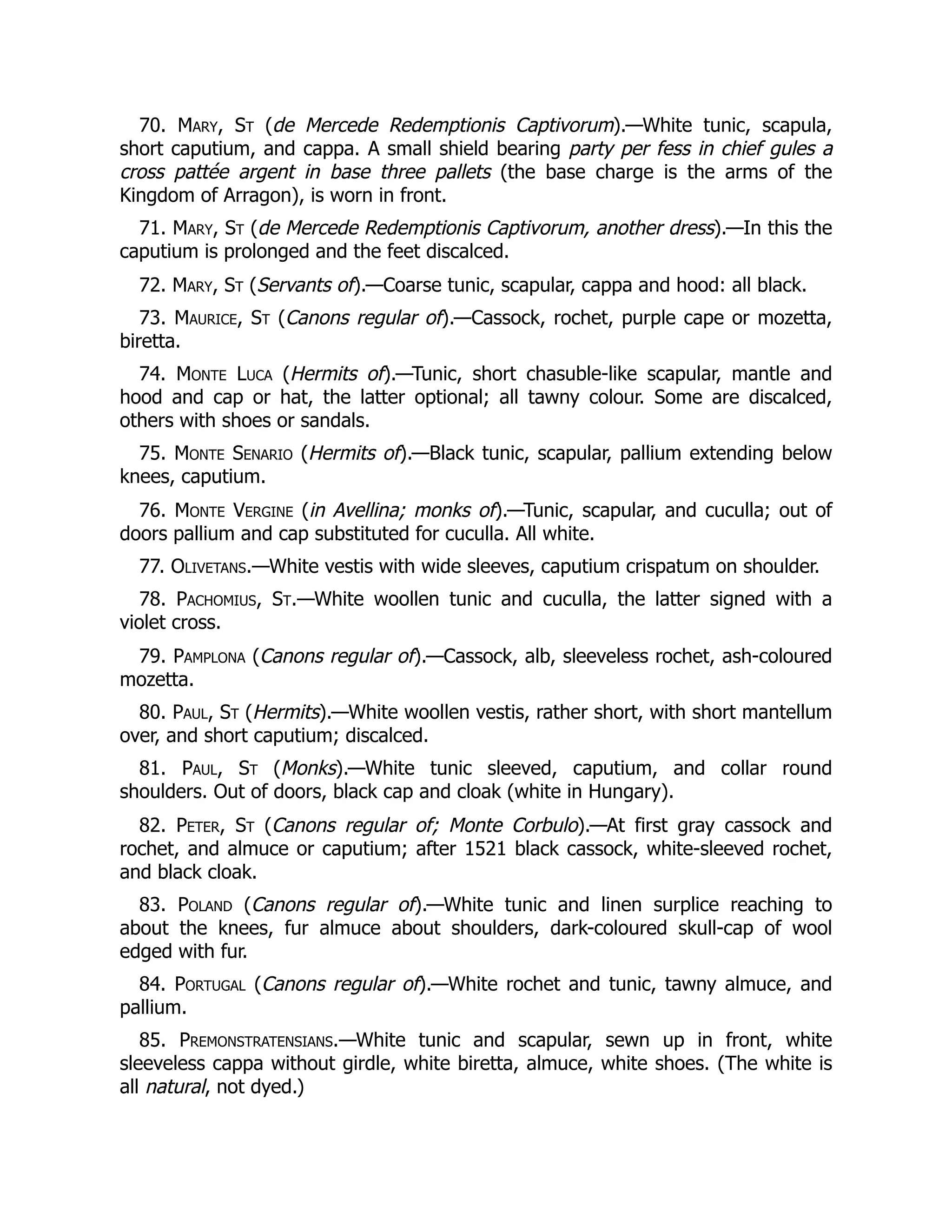 70. Mary, St (de Mercede Redemptionis Captivorum).—White tunic, scapula,
short caputium, and cappa. A small shield bearing party per fess in chief gules a
cross pattée argent in base three pallets (the base charge is the arms of the
Kingdom of Arragon), is worn in front.
71. Mary, St (de Mercede Redemptionis Captivorum, another dress).—In this the
caputium is prolonged and the feet discalced.
72. Mary, St (Servants of).—Coarse tunic, scapular, cappa and hood: all black.
73. Maurice, St (Canons regular of).—Cassock, rochet, purple cape or mozetta,
biretta.
74. Monte Luca (Hermits of).—Tunic, short chasuble-like scapular, mantle and
hood and cap or hat, the latter optional; all tawny colour. Some are discalced,
others with shoes or sandals.
75. Monte Senario (Hermits of).—Black tunic, scapular, pallium extending below
knees, caputium.
76. Monte Vergine (in Avellina; monks of).—Tunic, scapular, and cuculla; out of
doors pallium and cap substituted for cuculla. All white.
77. Olivetans.—White vestis with wide sleeves, caputium crispatum on shoulder.
78. Pachomius, St.—White woollen tunic and cuculla, the latter signed with a
violet cross.
79. Pamplona (Canons regular of).—Cassock, alb, sleeveless rochet, ash-coloured
mozetta.
80. Paul, St (Hermits).—White woollen vestis, rather short, with short mantellum
over, and short caputium; discalced.
81. Paul, St (Monks).—White tunic sleeved, caputium, and collar round
shoulders. Out of doors, black cap and cloak (white in Hungary).
82. Peter, St (Canons regular of; Monte Corbulo).—At first gray cassock and
rochet, and almuce or caputium; after 1521 black cassock, white-sleeved rochet,
and black cloak.
83. Poland (Canons regular of).—White tunic and linen surplice reaching to
about the knees, fur almuce about shoulders, dark-coloured skull-cap of wool
edged with fur.
84. Portugal (Canons regular of).—White rochet and tunic, tawny almuce, and
pallium.
85. Premonstratensians.—White tunic and scapular, sewn up in front, white
sleeveless cappa without girdle, white biretta, almuce, white shoes. (The white is
all natural, not dyed.)
 