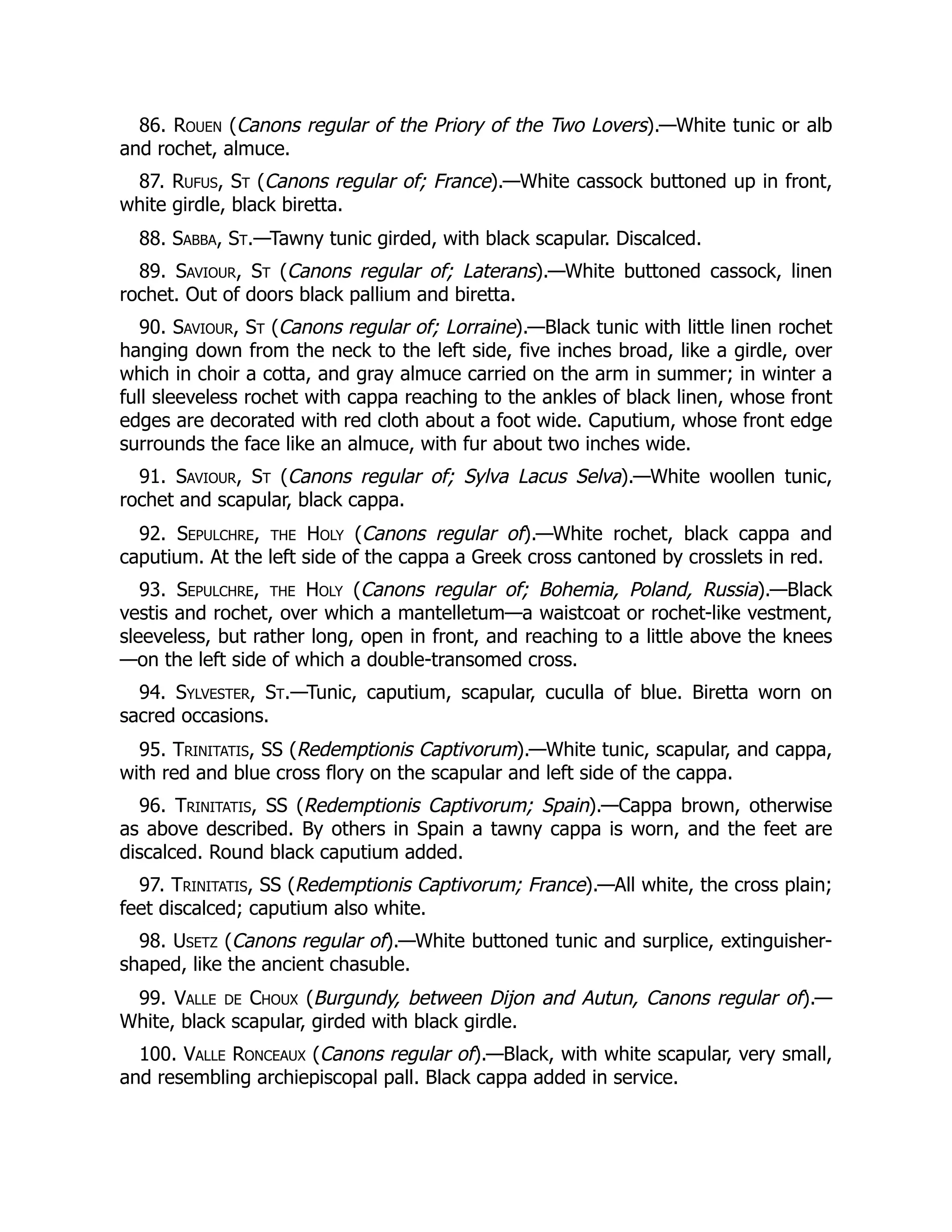 86. Rouen (Canons regular of the Priory of the Two Lovers).—White tunic or alb
and rochet, almuce.
87. Rufus, St (Canons regular of; France).—White cassock buttoned up in front,
white girdle, black biretta.
88. Sabba, St.—Tawny tunic girded, with black scapular. Discalced.
89. Saviour, St (Canons regular of; Laterans).—White buttoned cassock, linen
rochet. Out of doors black pallium and biretta.
90. Saviour, St (Canons regular of; Lorraine).—Black tunic with little linen rochet
hanging down from the neck to the left side, five inches broad, like a girdle, over
which in choir a cotta, and gray almuce carried on the arm in summer; in winter a
full sleeveless rochet with cappa reaching to the ankles of black linen, whose front
edges are decorated with red cloth about a foot wide. Caputium, whose front edge
surrounds the face like an almuce, with fur about two inches wide.
91. Saviour, St (Canons regular of; Sylva Lacus Selva).—White woollen tunic,
rochet and scapular, black cappa.
92. Sepulchre, the Holy (Canons regular of).—White rochet, black cappa and
caputium. At the left side of the cappa a Greek cross cantoned by crosslets in red.
93. Sepulchre, the Holy (Canons regular of; Bohemia, Poland, Russia).—Black
vestis and rochet, over which a mantelletum—a waistcoat or rochet-like vestment,
sleeveless, but rather long, open in front, and reaching to a little above the knees
—on the left side of which a double-transomed cross.
94. Sylvester, St.—Tunic, caputium, scapular, cuculla of blue. Biretta worn on
sacred occasions.
95. Trinitatis, SS (Redemptionis Captivorum).—White tunic, scapular, and cappa,
with red and blue cross flory on the scapular and left side of the cappa.
96. Trinitatis, SS (Redemptionis Captivorum; Spain).—Cappa brown, otherwise
as above described. By others in Spain a tawny cappa is worn, and the feet are
discalced. Round black caputium added.
97. Trinitatis, SS (Redemptionis Captivorum; France).—All white, the cross plain;
feet discalced; caputium also white.
98. Usetz (Canons regular of).—White buttoned tunic and surplice, extinguisher-
shaped, like the ancient chasuble.
99. Valle de Choux (Burgundy, between Dijon and Autun, Canons regular of).—
White, black scapular, girded with black girdle.
100. Valle Ronceaux (Canons regular of).—Black, with white scapular, very small,
and resembling archiepiscopal pall. Black cappa added in service.
 