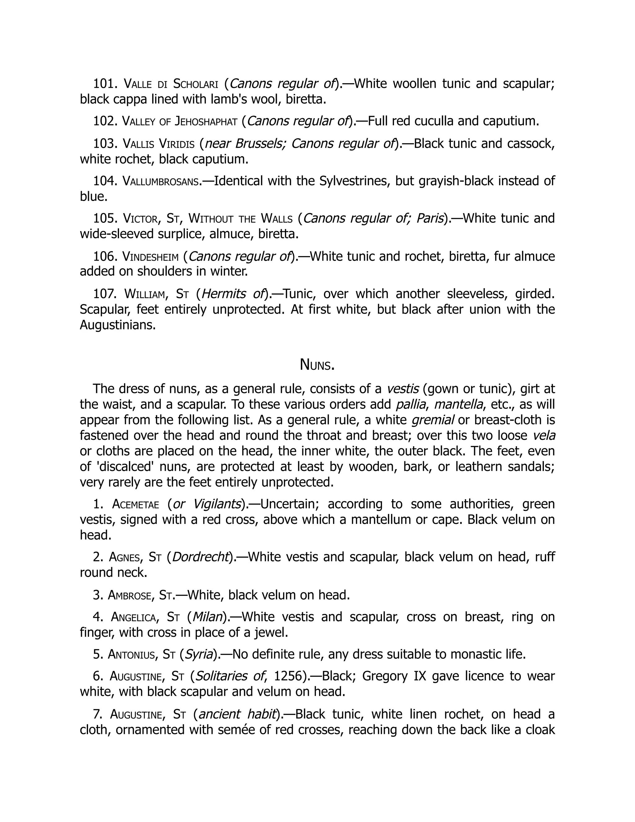 101. Valle di Scholari (Canons regular of).—White woollen tunic and scapular;
black cappa lined with lamb's wool, biretta.
102. Valley of Jehoshaphat (Canons regular of).—Full red cuculla and caputium.
103. Vallis Viridis (near Brussels; Canons regular of).—Black tunic and cassock,
white rochet, black caputium.
104. Vallumbrosans.—Identical with the Sylvestrines, but grayish-black instead of
blue.
105. Victor, St, Without the Walls (Canons regular of; Paris).—White tunic and
wide-sleeved surplice, almuce, biretta.
106. Vindesheim (Canons regular of).—White tunic and rochet, biretta, fur almuce
added on shoulders in winter.
107. William, St (Hermits of).—Tunic, over which another sleeveless, girded.
Scapular, feet entirely unprotected. At first white, but black after union with the
Augustinians.
Nuns.
The dress of nuns, as a general rule, consists of a vestis (gown or tunic), girt at
the waist, and a scapular. To these various orders add pallia, mantella, etc., as will
appear from the following list. As a general rule, a white gremial or breast-cloth is
fastened over the head and round the throat and breast; over this two loose vela
or cloths are placed on the head, the inner white, the outer black. The feet, even
of 'discalced' nuns, are protected at least by wooden, bark, or leathern sandals;
very rarely are the feet entirely unprotected.
1. Acemetae (or Vigilants).—Uncertain; according to some authorities, green
vestis, signed with a red cross, above which a mantellum or cape. Black velum on
head.
2. Agnes, St (Dordrecht).—White vestis and scapular, black velum on head, ruff
round neck.
3. Ambrose, St.—White, black velum on head.
4. Angelica, St (Milan).—White vestis and scapular, cross on breast, ring on
finger, with cross in place of a jewel.
5. Antonius, St (Syria).—No definite rule, any dress suitable to monastic life.
6. Augustine, St (Solitaries of, 1256).—Black; Gregory IX gave licence to wear
white, with black scapular and velum on head.
7. Augustine, St (ancient habit).—Black tunic, white linen rochet, on head a
cloth, ornamented with semée of red crosses, reaching down the back like a cloak
 