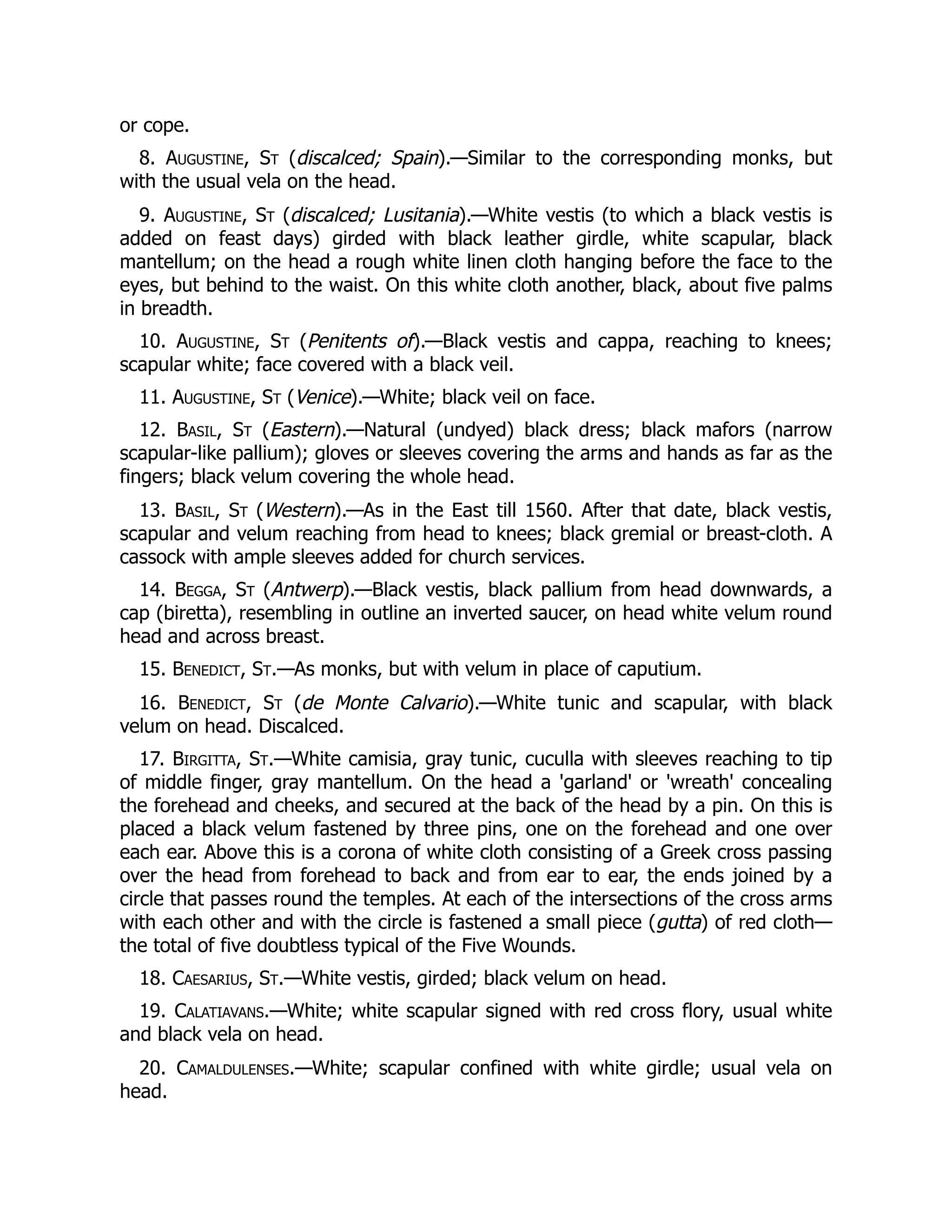 or cope.
8. Augustine, St (discalced; Spain).—Similar to the corresponding monks, but
with the usual vela on the head.
9. Augustine, St (discalced; Lusitania).—White vestis (to which a black vestis is
added on feast days) girded with black leather girdle, white scapular, black
mantellum; on the head a rough white linen cloth hanging before the face to the
eyes, but behind to the waist. On this white cloth another, black, about five palms
in breadth.
10. Augustine, St (Penitents of).—Black vestis and cappa, reaching to knees;
scapular white; face covered with a black veil.
11. Augustine, St (Venice).—White; black veil on face.
12. Basil, St (Eastern).—Natural (undyed) black dress; black mafors (narrow
scapular-like pallium); gloves or sleeves covering the arms and hands as far as the
fingers; black velum covering the whole head.
13. Basil, St (Western).—As in the East till 1560. After that date, black vestis,
scapular and velum reaching from head to knees; black gremial or breast-cloth. A
cassock with ample sleeves added for church services.
14. Begga, St (Antwerp).—Black vestis, black pallium from head downwards, a
cap (biretta), resembling in outline an inverted saucer, on head white velum round
head and across breast.
15. Benedict, St.—As monks, but with velum in place of caputium.
16. Benedict, St (de Monte Calvario).—White tunic and scapular, with black
velum on head. Discalced.
17. Birgitta, St.—White camisia, gray tunic, cuculla with sleeves reaching to tip
of middle finger, gray mantellum. On the head a 'garland' or 'wreath' concealing
the forehead and cheeks, and secured at the back of the head by a pin. On this is
placed a black velum fastened by three pins, one on the forehead and one over
each ear. Above this is a corona of white cloth consisting of a Greek cross passing
over the head from forehead to back and from ear to ear, the ends joined by a
circle that passes round the temples. At each of the intersections of the cross arms
with each other and with the circle is fastened a small piece (gutta) of red cloth—
the total of five doubtless typical of the Five Wounds.
18. Caesarius, St.—White vestis, girded; black velum on head.
19. Calatiavans.—White; white scapular signed with red cross flory, usual white
and black vela on head.
20. Camaldulenses.—White; scapular confined with white girdle; usual vela on
head.
 
