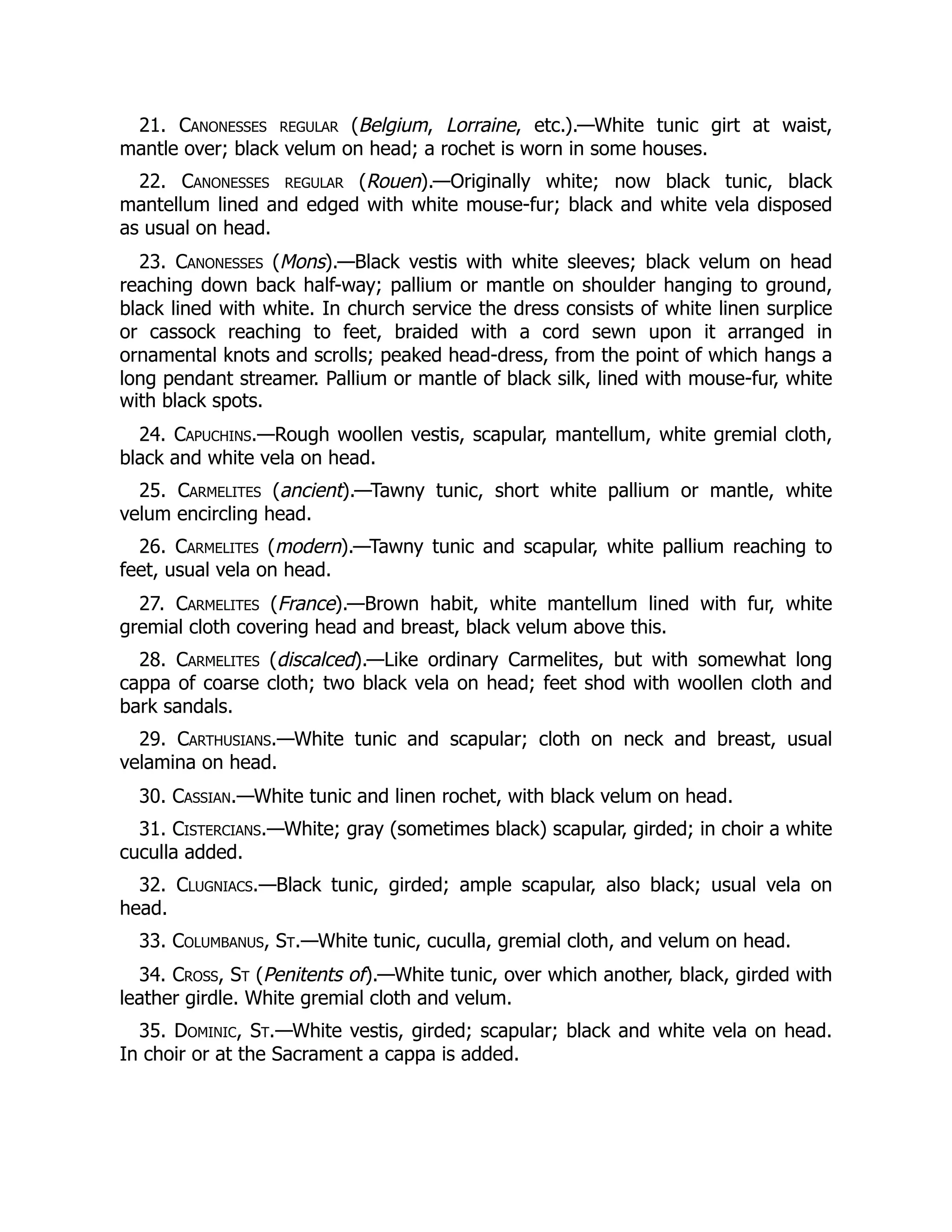 21. Canonesses regular (Belgium, Lorraine, etc.).—White tunic girt at waist,
mantle over; black velum on head; a rochet is worn in some houses.
22. Canonesses regular (Rouen).—Originally white; now black tunic, black
mantellum lined and edged with white mouse-fur; black and white vela disposed
as usual on head.
23. Canonesses (Mons).—Black vestis with white sleeves; black velum on head
reaching down back half-way; pallium or mantle on shoulder hanging to ground,
black lined with white. In church service the dress consists of white linen surplice
or cassock reaching to feet, braided with a cord sewn upon it arranged in
ornamental knots and scrolls; peaked head-dress, from the point of which hangs a
long pendant streamer. Pallium or mantle of black silk, lined with mouse-fur, white
with black spots.
24. Capuchins.—Rough woollen vestis, scapular, mantellum, white gremial cloth,
black and white vela on head.
25. Carmelites (ancient).—Tawny tunic, short white pallium or mantle, white
velum encircling head.
26. Carmelites (modern).—Tawny tunic and scapular, white pallium reaching to
feet, usual vela on head.
27. Carmelites (France).—Brown habit, white mantellum lined with fur, white
gremial cloth covering head and breast, black velum above this.
28. Carmelites (discalced).—Like ordinary Carmelites, but with somewhat long
cappa of coarse cloth; two black vela on head; feet shod with woollen cloth and
bark sandals.
29. Carthusians.—White tunic and scapular; cloth on neck and breast, usual
velamina on head.
30. Cassian.—White tunic and linen rochet, with black velum on head.
31. Cistercians.—White; gray (sometimes black) scapular, girded; in choir a white
cuculla added.
32. Clugniacs.—Black tunic, girded; ample scapular, also black; usual vela on
head.
33. Columbanus, St.—White tunic, cuculla, gremial cloth, and velum on head.
34. Cross, St (Penitents of).—White tunic, over which another, black, girded with
leather girdle. White gremial cloth and velum.
35. Dominic, St.—White vestis, girded; scapular; black and white vela on head.
In choir or at the Sacrament a cappa is added.
 