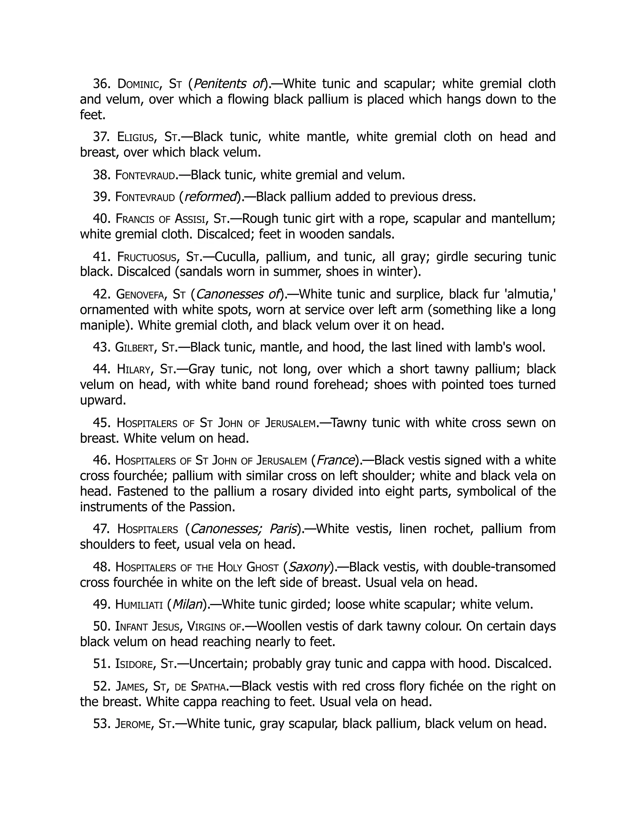 36. Dominic, St (Penitents of).—White tunic and scapular; white gremial cloth
and velum, over which a flowing black pallium is placed which hangs down to the
feet.
37. Eligius, St.—Black tunic, white mantle, white gremial cloth on head and
breast, over which black velum.
38. Fontevraud.—Black tunic, white gremial and velum.
39. Fontevraud (reformed).—Black pallium added to previous dress.
40. Francis of Assisi, St.—Rough tunic girt with a rope, scapular and mantellum;
white gremial cloth. Discalced; feet in wooden sandals.
41. Fructuosus, St.—Cuculla, pallium, and tunic, all gray; girdle securing tunic
black. Discalced (sandals worn in summer, shoes in winter).
42. Genovefa, St (Canonesses of).—White tunic and surplice, black fur 'almutia,'
ornamented with white spots, worn at service over left arm (something like a long
maniple). White gremial cloth, and black velum over it on head.
43. Gilbert, St.—Black tunic, mantle, and hood, the last lined with lamb's wool.
44. Hilary, St.—Gray tunic, not long, over which a short tawny pallium; black
velum on head, with white band round forehead; shoes with pointed toes turned
upward.
45. Hospitalers of St John of Jerusalem.—Tawny tunic with white cross sewn on
breast. White velum on head.
46. Hospitalers of St John of Jerusalem (France).—Black vestis signed with a white
cross fourchée; pallium with similar cross on left shoulder; white and black vela on
head. Fastened to the pallium a rosary divided into eight parts, symbolical of the
instruments of the Passion.
47. Hospitalers (Canonesses; Paris).—White vestis, linen rochet, pallium from
shoulders to feet, usual vela on head.
48. Hospitalers of the Holy Ghost (Saxony).—Black vestis, with double-transomed
cross fourchée in white on the left side of breast. Usual vela on head.
49. Humiliati (Milan).—White tunic girded; loose white scapular; white velum.
50. Infant Jesus, Virgins of.—Woollen vestis of dark tawny colour. On certain days
black velum on head reaching nearly to feet.
51. Isidore, St.—Uncertain; probably gray tunic and cappa with hood. Discalced.
52. James, St, de Spatha.—Black vestis with red cross flory fichée on the right on
the breast. White cappa reaching to feet. Usual vela on head.
53. Jerome, St.—White tunic, gray scapular, black pallium, black velum on head.
 