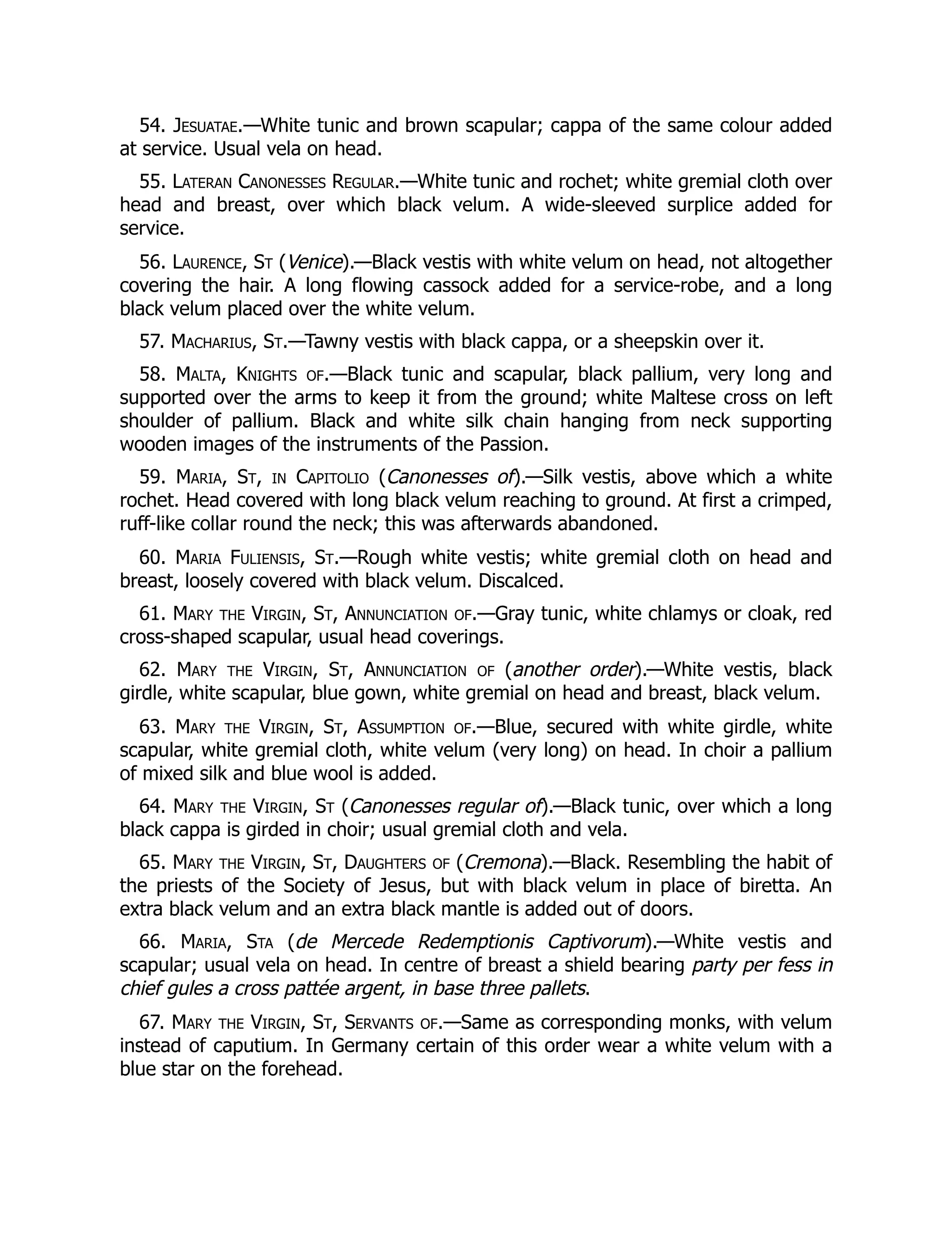 54. Jesuatae.—White tunic and brown scapular; cappa of the same colour added
at service. Usual vela on head.
55. Lateran Canonesses Regular.—White tunic and rochet; white gremial cloth over
head and breast, over which black velum. A wide-sleeved surplice added for
service.
56. Laurence, St (Venice).—Black vestis with white velum on head, not altogether
covering the hair. A long flowing cassock added for a service-robe, and a long
black velum placed over the white velum.
57. Macharius, St.—Tawny vestis with black cappa, or a sheepskin over it.
58. Malta, Knights of.—Black tunic and scapular, black pallium, very long and
supported over the arms to keep it from the ground; white Maltese cross on left
shoulder of pallium. Black and white silk chain hanging from neck supporting
wooden images of the instruments of the Passion.
59. Maria, St, in Capitolio (Canonesses of).—Silk vestis, above which a white
rochet. Head covered with long black velum reaching to ground. At first a crimped,
ruff-like collar round the neck; this was afterwards abandoned.
60. Maria Fuliensis, St.—Rough white vestis; white gremial cloth on head and
breast, loosely covered with black velum. Discalced.
61. Mary the Virgin, St, Annunciation of.—Gray tunic, white chlamys or cloak, red
cross-shaped scapular, usual head coverings.
62. Mary the Virgin, St, Annunciation of (another order).—White vestis, black
girdle, white scapular, blue gown, white gremial on head and breast, black velum.
63. Mary the Virgin, St, Assumption of.—Blue, secured with white girdle, white
scapular, white gremial cloth, white velum (very long) on head. In choir a pallium
of mixed silk and blue wool is added.
64. Mary the Virgin, St (Canonesses regular of).—Black tunic, over which a long
black cappa is girded in choir; usual gremial cloth and vela.
65. Mary the Virgin, St, Daughters of (Cremona).—Black. Resembling the habit of
the priests of the Society of Jesus, but with black velum in place of biretta. An
extra black velum and an extra black mantle is added out of doors.
66. Maria, Sta (de Mercede Redemptionis Captivorum).—White vestis and
scapular; usual vela on head. In centre of breast a shield bearing party per fess in
chief gules a cross pattée argent, in base three pallets.
67. Mary the Virgin, St, Servants of.—Same as corresponding monks, with velum
instead of caputium. In Germany certain of this order wear a white velum with a
blue star on the forehead.
 