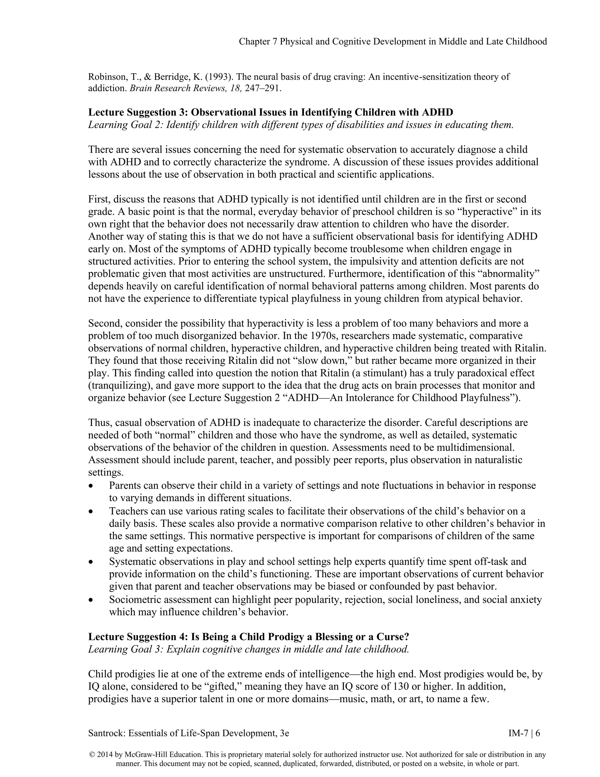 Chapter 7 Physical and Cognitive Development in Middle and Late Childhood
Santrock: Essentials of Life-Span Development, 3e IM-7 | 6
© 2014 by McGraw-Hill Education. This is proprietary material solely for authorized instructor use. Not authorized for sale or distribution in any
manner. This document may not be copied, scanned, duplicated, forwarded, distributed, or posted on a website, in whole or part.
Robinson, T., & Berridge, K. (1993). The neural basis of drug craving: An incentive-sensitization theory of
addiction. Brain Research Reviews, 18, 247–291.
Lecture Suggestion 3: Observational Issues in Identifying Children with ADHD
Learning Goal 2: Identify children with different types of disabilities and issues in educating them.
There are several issues concerning the need for systematic observation to accurately diagnose a child
with ADHD and to correctly characterize the syndrome. A discussion of these issues provides additional
lessons about the use of observation in both practical and scientific applications.
First, discuss the reasons that ADHD typically is not identified until children are in the first or second
grade. A basic point is that the normal, everyday behavior of preschool children is so “hyperactive” in its
own right that the behavior does not necessarily draw attention to children who have the disorder.
Another way of stating this is that we do not have a sufficient observational basis for identifying ADHD
early on. Most of the symptoms of ADHD typically become troublesome when children engage in
structured activities. Prior to entering the school system, the impulsivity and attention deficits are not
problematic given that most activities are unstructured. Furthermore, identification of this “abnormality”
depends heavily on careful identification of normal behavioral patterns among children. Most parents do
not have the experience to differentiate typical playfulness in young children from atypical behavior.
Second, consider the possibility that hyperactivity is less a problem of too many behaviors and more a
problem of too much disorganized behavior. In the 1970s, researchers made systematic, comparative
observations of normal children, hyperactive children, and hyperactive children being treated with Ritalin.
They found that those receiving Ritalin did not “slow down,” but rather became more organized in their
play. This finding called into question the notion that Ritalin (a stimulant) has a truly paradoxical effect
(tranquilizing), and gave more support to the idea that the drug acts on brain processes that monitor and
organize behavior (see Lecture Suggestion 2 “ADHD—An Intolerance for Childhood Playfulness”).
Thus, casual observation of ADHD is inadequate to characterize the disorder. Careful descriptions are
needed of both “normal” children and those who have the syndrome, as well as detailed, systematic
observations of the behavior of the children in question. Assessments need to be multidimensional.
Assessment should include parent, teacher, and possibly peer reports, plus observation in naturalistic
settings.
• Parents can observe their child in a variety of settings and note fluctuations in behavior in response
to varying demands in different situations.
• Teachers can use various rating scales to facilitate their observations of the child’s behavior on a
daily basis. These scales also provide a normative comparison relative to other children’s behavior in
the same settings. This normative perspective is important for comparisons of children of the same
age and setting expectations.
• Systematic observations in play and school settings help experts quantify time spent off-task and
provide information on the child’s functioning. These are important observations of current behavior
given that parent and teacher observations may be biased or confounded by past behavior.
• Sociometric assessment can highlight peer popularity, rejection, social loneliness, and social anxiety
which may influence children’s behavior.
Lecture Suggestion 4: Is Being a Child Prodigy a Blessing or a Curse?
Learning Goal 3: Explain cognitive changes in middle and late childhood.
Child prodigies lie at one of the extreme ends of intelligence—the high end. Most prodigies would be, by
IQ alone, considered to be “gifted,” meaning they have an IQ score of 130 or higher. In addition,
prodigies have a superior talent in one or more domains—music, math, or art, to name a few.
 